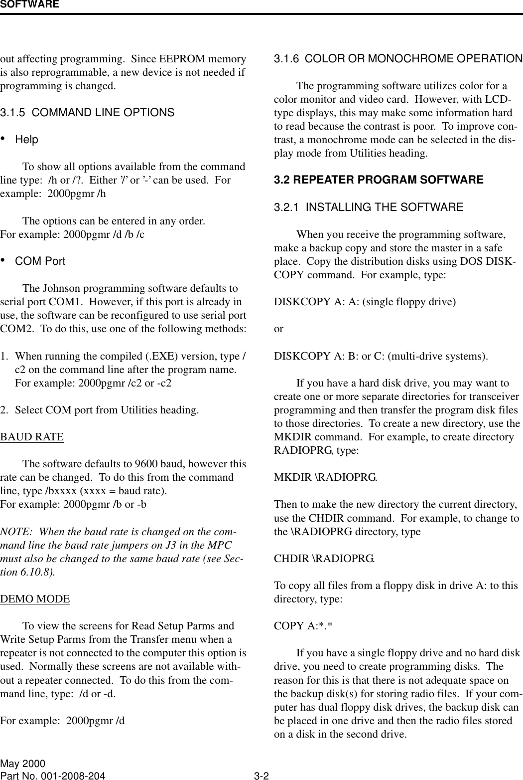 SOFTWARE3-2May 2000Part No. 001-2008-204out affecting programming.  Since EEPROM memory is also reprogrammable, a new device is not needed if programming is changed.3.1.5  COMMAND LINE OPTIONS•HelpTo show all options available from the command line type:  /h or /?.  Either ’/’ or ’-’ can be used.  For example:  2000pgmr /hThe options can be entered in any order.For example: 2000pgmr /d /b /c•COM PortThe Johnson programming software defaults to serial port COM1.  However, if this port is already in use, the software can be reconfigured to use serial port COM2.  To do this, use one of the following methods:1. When running the compiled (.EXE) version, type /c2 on the command line after the program name.  For example: 2000pgmr /c2 or -c22. Select COM port from Utilities heading.BAUD RATEThe software defaults to 9600 baud, however this rate can be changed.  To do this from the command line, type /bxxxx (xxxx = baud rate).  For example: 2000pgmr /b or -bNOTE:  When the baud rate is changed on the com-mand line the baud rate jumpers on J3 in the MPC must also be changed to the same baud rate (see Sec-tion 6.10.8).DEMO MODETo view the screens for Read Setup Parms and Write Setup Parms from the Transfer menu when a repeater is not connected to the computer this option is used.  Normally these screens are not available with-out a repeater connected.  To do this from the com-mand line, type:  /d or -d.For example:  2000pgmr /d3.1.6  COLOR OR MONOCHROME OPERATIONThe programming software utilizes color for a color monitor and video card.  However, with LCD-type displays, this may make some information hard to read because the contrast is poor.  To improve con-trast, a monochrome mode can be selected in the dis-play mode from Utilities heading.3.2 REPEATER PROGRAM SOFTWARE3.2.1  INSTALLING THE SOFTWAREWhen you receive the programming software, make a backup copy and store the master in a safe place.  Copy the distribution disks using DOS DISK-COPY command.  For example, type: DISKCOPY A: A: (single floppy drive) or DISKCOPY A: B: or C: (multi-drive systems).If you have a hard disk drive, you may want to create one or more separate directories for transceiver programming and then transfer the program disk files to those directories.  To create a new directory, use the MKDIR command.  For example, to create directory RADIOPRG, type: MKDIR \RADIOPRG.  Then to make the new directory the current directory, use the CHDIR command.  For example, to change to the \RADIOPRG directory, type CHDIR \RADIOPRG.  To copy all files from a floppy disk in drive A: to this directory, type: COPY A:*.*If you have a single floppy drive and no hard disk drive, you need to create programming disks.  The reason for this is that there is not adequate space on the backup disk(s) for storing radio files.  If your com-puter has dual floppy disk drives, the backup disk can be placed in one drive and then the radio files stored on a disk in the second drive.