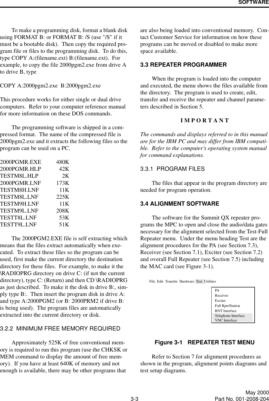 SOFTWARE3-3 May 2000Part No. 001-2008-204To make a programming disk, format a blank disk using FORMAT B: or FORMAT B: /S (use &quot;/S&quot; if it must be a bootable disk).  Then copy the required pro-gram file or files to the programming disk.  To do this, type COPY A:(filename.ext) B:(filename.ext).  For example, to copy the file 2000pgm2.exe from drive A to drive B, typeCOPY A:2000pgm2.exe  B:2000pgm2.exeThis procedure works for either single or dual drive computers.  Refer to your computer reference manual for more information on these DOS commands.The programming software is shipped in a com-pressed format.  The name of the compressed file is 2000pgm2.exe and it extracts the following files so the program can be used on a PC.2000PGMR.EXE 480K2000PGMR.HLP 42KTESTM8L.HLP 2K2000PGMR.LNF 173KTESTM8H.LNF 11KTESTM8L.LNF 225KTESTM9H.LNF 11KTESTM9L.LNF 208KTESTT8L.LNF 53KTESTT9L.LNF 51KThe 2000PGM2.EXE file is self extracting which means that the files extract automatically when exe-cuted.  To extract these files so the program can be used, first make the current directory the destination directory for these files.  For example, to make it the \RADIOPRG directory on drive C: (if not the current directory), type C: (Return) and then CD \RADIOPRG as just described.  To make it the disk in drive B:, sim-ply type B:.  Then insert the program disk in drive A: and type A:2000PGM2 (or B: 2000PRM2 if drive B: is being used).  The program files are automatically extracted into the current directory or disk.3.2.2  MINIMUM FREE MEMORY REQUIREDApproximately 525K of free conventional mem-ory is required to run this program (use the CHKSK or MEM command to display the amount of free mem-ory).  If you have at least 640K of memory and not enough is available, there may be other programs that are also being loaded into conventional memory.  Con-tact Customer Service for information on how these programs can be moved or disabled to make more space available.3.3 REPEATER PROGRAMMERWhen the program is loaded into the computer and executed, the menu shows the files available from the directory.  The program is used to create, edit, transfer and receive the repeater and channel parame-ters described in Section 5.I M P O R T A N TThe commands and displays referred to in this manual are for the IBM PC and may differ from IBM compati-ble.  Refer to the computer’s operating system manual for command explanations.3.3.1  PROGRAM FILESThe files that appear in the program directory are needed for program operation.3.4 ALIGNMENT SOFTWAREThe software for the Summit QX repeater pro-grams the MPC to open and close the audio/data gates necessary for the alignment selected from the Test-Full Repeater menu.  Under the menu heading Test are the alignment procedures for the PA (see Section 7.3), Receiver (see Section 7.1), Exciter (see Section 7.2) and overall Full Repeater (see Section 7.5) including the MAC card (see Figure 3-1).Figure 3-1   REPEATER TEST MENURefer to Section 7 for alignment procedures as shown in the program, alignment points diagrams and test setup diagrams.File  Edit  Transfer  Hardware  Test  UtilitiesPAReceiverExciterRNT InterfaceFull Rptr/StationTelephone InterfaceVNC Interface