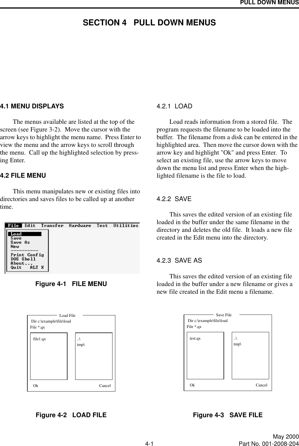 4-1 May 2000Part No. 001-2008-204PULL DOWN MENUSSECTION 4   PULL DOWN MENUS4.1 MENU DISPLAYSThe menus available are listed at the top of the screen (see Figure 3-2).  Move the cursor with the arrow keys to highlight the menu name.  Press Enter to view the menu and the arrow keys to scroll through the menu.  Call up the highlighted selection by press-ing Enter.4.2 FILE MENUThis menu manipulates new or existing files into directories and saves files to be called up at another time.Figure 4-1   FILE MENUFigure 4-2   LOAD FILE4.2.1  LOADLoad reads information from a stored file.  The program requests the filename to be loaded into the buffer.  The filename from a disk can be entered in the highlighted area.  Then move the cursor down with the arrow key and highlight &quot;Ok&quot; and press Enter.  To select an existing file, use the arrow keys to move down the menu list and press Enter when the high-lighted filename is the file to load.4.2.2  SAVEThis saves the edited version of an existing file loaded in the buffer under the same filename in the directory and deletes the old file.  It loads a new file created in the Edit menu into the directory.4.2.3  SAVE ASThis saves the edited version of an existing file loaded in the buffer under a new filename or gives a new file created in the Edit menu a filename.Figure 4-3   SAVE FILE Dir c:\example\file\load..\tmp\Load FileOk CancelFile *.qxfile1.qx Dir c:\example\file\load..\tmp\Ok CancelSave FileFile *.qxtest.qx