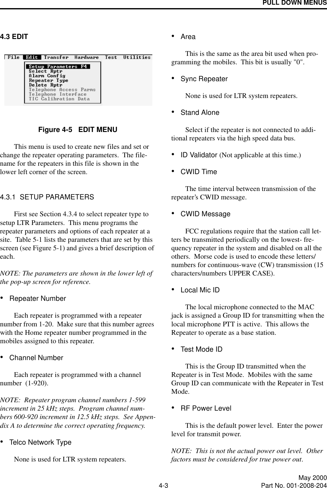 PULL DOWN MENUS4-3 May 2000Part No. 001-2008-2044.3 EDITFigure 4-5   EDIT MENUThis menu is used to create new files and set or change the repeater operating parameters.  The file-name for the repeaters in this file is shown in the lower left corner of the screen.4.3.1  SETUP PARAMETERSFirst see Section 4.3.4 to select repeater type to setup LTR Parameters.  This menu programs the repeater parameters and options of each repeater at a site.  Table 5-1 lists the parameters that are set by this screen (see Figure 5-1) and gives a brief description of each.   NOTE: The parameters are shown in the lower left of the pop-up screen for reference.•Repeater NumberEach repeater is programmed with a repeater number from 1-20.  Make sure that this number agrees with the Home repeater number programmed in the mobiles assigned to this repeater.•Channel NumberEach repeater is programmed with a channel number  (1-920).NOTE:  Repeater program channel numbers 1-599 increment in 25 kHz steps.  Program channel num-bers 600-920 increment in 12.5 kHz steps.  See Appen-dix A to determine the correct operating frequency.•Telco Network TypeNone is used for LTR system repeaters.•AreaThis is the same as the area bit used when pro-gramming the mobiles.  This bit is usually &quot;0&quot;.•Sync RepeaterNone is used for LTR system repeaters.•Stand AloneSelect if the repeater is not connected to addi-tional repeaters via the high speed data bus.•ID Validator (Not applicable at this time.)•CWID TimeThe time interval between transmission of the repeater’s CWID message.•CWID MessageFCC regulations require that the station call let-ters be transmitted periodically on the lowest- fre-quency repeater in the system and disabled on all the others.  Morse code is used to encode these letters/numbers for continuous-wave (CW) transmission (15 characters/numbers UPPER CASE).•Local Mic IDThe local microphone connected to the MAC jack is assigned a Group ID for transmitting when the local microphone PTT is active.  This allows the Repeater to operate as a base station.•Test Mode IDThis is the Group ID transmitted when the Repeater is in Test Mode.  Mobiles with the same Group ID can communicate with the Repeater in Test Mode.•RF Power LevelThis is the default power level.  Enter the power level for transmit power.NOTE:  This is not the actual power out level.  Other factors must be considered for true power out.