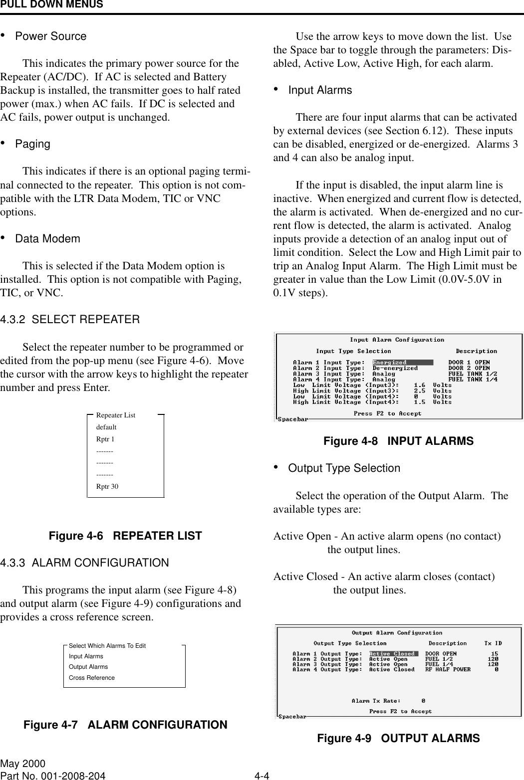 PULL DOWN MENUS4-4May 2000Part No. 001-2008-204•Power SourceThis indicates the primary power source for the Repeater (AC/DC).  If AC is selected and Battery Backup is installed, the transmitter goes to half rated power (max.) when AC fails.  If DC is selected and AC fails, power output is unchanged.•PagingThis indicates if there is an optional paging termi-nal connected to the repeater.  This option is not com-patible with the LTR Data Modem, TIC or VNC options.•Data ModemThis is selected if the Data Modem option is installed.  This option is not compatible with Paging, TIC, or VNC.4.3.2  SELECT REPEATERSelect the repeater number to be programmed or edited from the pop-up menu (see Figure 4-6).  Move the cursor with the arrow keys to highlight the repeater number and press Enter.Figure 4-6   REPEATER LIST4.3.3  ALARM CONFIGURATIONThis programs the input alarm (see Figure 4-8) and output alarm (see Figure 4-9) configurations and provides a cross reference screen.Figure 4-7   ALARM CONFIGURATIONUse the arrow keys to move down the list.  Use the Space bar to toggle through the parameters: Dis-abled, Active Low, Active High, for each alarm.•Input AlarmsThere are four input alarms that can be activated by external devices (see Section 6.12).  These inputs can be disabled, energized or de-energized.  Alarms 3 and 4 can also be analog input.If the input is disabled, the input alarm line is inactive.  When energized and current flow is detected, the alarm is activated.  When de-energized and no cur-rent flow is detected, the alarm is activated.  Analog inputs provide a detection of an analog input out of limit condition.  Select the Low and High Limit pair to trip an Analog Input Alarm.  The High Limit must be greater in value than the Low Limit (0.0V-5.0V in 0.1V steps).Figure 4-8   INPUT ALARMS•Output Type SelectionSelect the operation of the Output Alarm.  The available types are:Active Open - An active alarm opens (no contact)                    the output lines.Active Closed - An active alarm closes (contact)                      the output lines.Figure 4-9   OUTPUT ALARMSRepeater ListdefaultRptr 1---------------------Rptr 30Select Which Alarms To EditInput AlarmsOutput AlarmsCross Reference