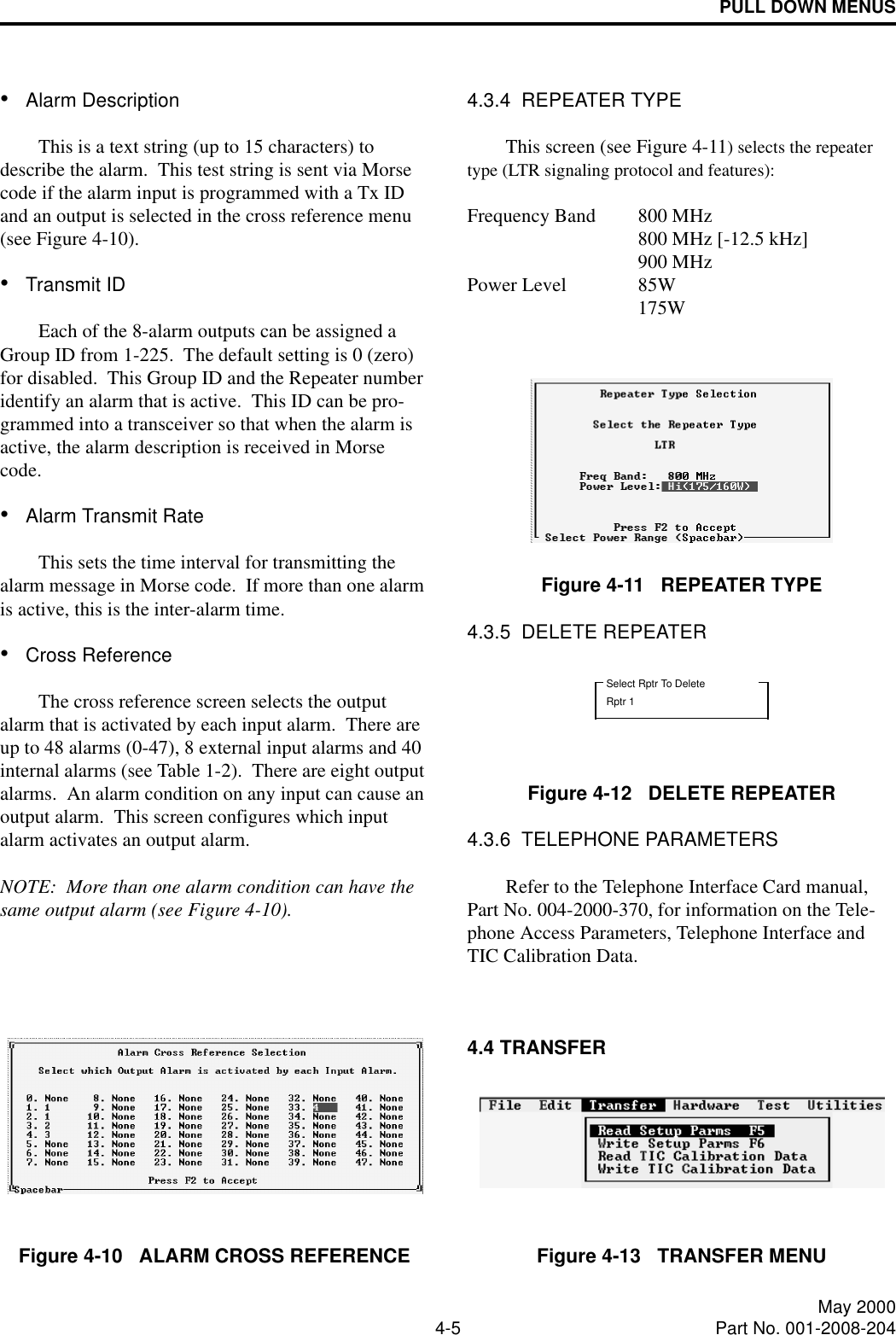 PULL DOWN MENUS4-5 May 2000Part No. 001-2008-204•Alarm DescriptionThis is a text string (up to 15 characters) to describe the alarm.  This test string is sent via Morse code if the alarm input is programmed with a Tx ID and an output is selected in the cross reference menu (see Figure 4-10).•Transmit IDEach of the 8-alarm outputs can be assigned a Group ID from 1-225.  The default setting is 0 (zero) for disabled.  This Group ID and the Repeater number identify an alarm that is active.  This ID can be pro-grammed into a transceiver so that when the alarm is active, the alarm description is received in Morse code.  •Alarm Transmit RateThis sets the time interval for transmitting the alarm message in Morse code.  If more than one alarm is active, this is the inter-alarm time.•Cross ReferenceThe cross reference screen selects the output alarm that is activated by each input alarm.  There are up to 48 alarms (0-47), 8 external input alarms and 40 internal alarms (see Table 1-2).  There are eight output alarms.  An alarm condition on any input can cause an output alarm.  This screen configures which input alarm activates an output alarm.NOTE:  More than one alarm condition can have the same output alarm (see Figure 4-10).Figure 4-10   ALARM CROSS REFERENCE4.3.4  REPEATER TYPEThis screen (see Figure 4-11) selects the repeater type (LTR signaling protocol and features): Frequency Band 800 MHz800 MHz [-12.5 kHz]900 MHzPower Level 85W 175WFigure 4-11   REPEATER TYPE4.3.5  DELETE REPEATERFigure 4-12   DELETE REPEATER4.3.6  TELEPHONE PARAMETERSRefer to the Telephone Interface Card manual, Part No. 004-2000-370, for information on the Tele-phone Access Parameters, Telephone Interface and TIC Calibration Data.4.4 TRANSFERFigure 4-13   TRANSFER MENUSelect Rptr To DeleteRptr 1