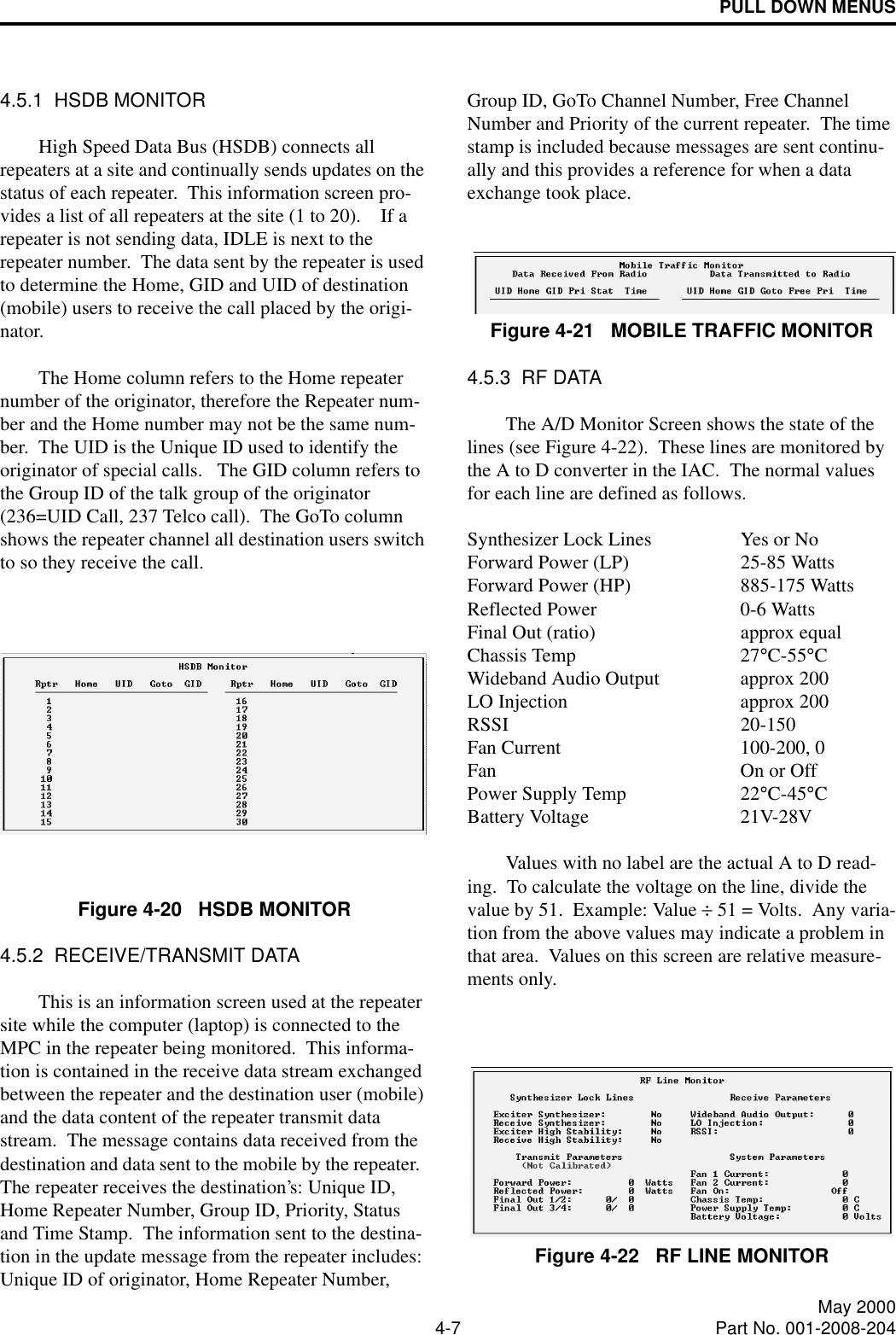 PULL DOWN MENUS4-7 May 2000Part No. 001-2008-2044.5.1  HSDB MONITORHigh Speed Data Bus (HSDB) connects all repeaters at a site and continually sends updates on the status of each repeater.  This information screen pro-vides a list of all repeaters at the site (1 to 20).    If a repeater is not sending data, IDLE is next to the repeater number.  The data sent by the repeater is used to determine the Home, GID and UID of destination (mobile) users to receive the call placed by the origi-nator.The Home column refers to the Home repeater number of the originator, therefore the Repeater num-ber and the Home number may not be the same num-ber.  The UID is the Unique ID used to identify the originator of special calls.   The GID column refers to the Group ID of the talk group of the originator (236=UID Call, 237 Telco call).  The GoTo column shows the repeater channel all destination users switch to so they receive the call. Figure 4-20   HSDB MONITOR4.5.2  RECEIVE/TRANSMIT DATAThis is an information screen used at the repeater site while the computer (laptop) is connected to the MPC in the repeater being monitored.  This informa-tion is contained in the receive data stream exchanged between the repeater and the destination user (mobile) and the data content of the repeater transmit data stream.  The message contains data received from the destination and data sent to the mobile by the repeater.  The repeater receives the destination’s: Unique ID, Home Repeater Number, Group ID, Priority, Status and Time Stamp.  The information sent to the destina-tion in the update message from the repeater includes: Unique ID of originator, Home Repeater Number, Group ID, GoTo Channel Number, Free Channel Number and Priority of the current repeater.  The time stamp is included because messages are sent continu-ally and this provides a reference for when a data exchange took place.Figure 4-21   MOBILE TRAFFIC MONITOR4.5.3  RF DATAThe A/D Monitor Screen shows the state of the lines (see Figure 4-22).  These lines are monitored by the A to D converter in the IAC.  The normal values for each line are defined as follows.Synthesizer Lock Lines Yes or NoForward Power (LP) 25-85 WattsForward Power (HP) 885-175 WattsReflected Power 0-6 WattsFinal Out (ratio) approx equalChassis Temp 27°C-55°CWideband Audio Output approx 200LO Injection approx 200RSSI 20-150Fan Current 100-200, 0Fan On or OffPower Supply Temp 22°C-45°CBattery Voltage 21V-28VValues with no label are the actual A to D read-ing.  To calculate the voltage on the line, divide the value by 51.  Example: Value ÷ 51 = Volts.  Any varia-tion from the above values may indicate a problem in that area.  Values on this screen are relative measure-ments only.Figure 4-22   RF LINE MONITOR