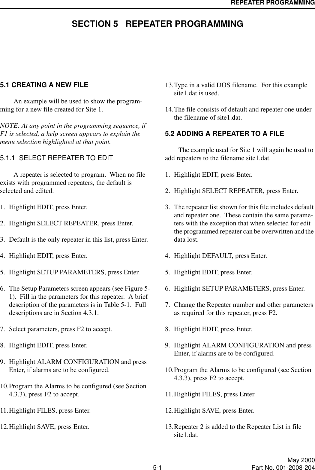 5-1 May 2000Part No. 001-2008-204REPEATER PROGRAMMINGSECTION 5   REPEATER PROGRAMMING5.1 CREATING A NEW FILEAn example will be used to show the program-ming for a new file created for Site 1.  NOTE: At any point in the programming sequence, if F1 is selected, a help screen appears to explain the menu selection highlighted at that point.5.1.1  SELECT REPEATER TO EDITA repeater is selected to program.  When no file exists with programmed repeaters, the default is selected and edited.1. Highlight EDIT, press Enter.2. Highlight SELECT REPEATER, press Enter.3. Default is the only repeater in this list, press Enter.4. Highlight EDIT, press Enter.5. Highlight SETUP PARAMETERS, press Enter.6. The Setup Parameters screen appears (see Figure 5-1).  Fill in the parameters for this repeater.  A brief description of the parameters is in Table 5-1.  Full descriptions are in Section 4.3.1.7. Select parameters, press F2 to accept.8. Highlight EDIT, press Enter.9. Highlight ALARM CONFIGURATION and press Enter, if alarms are to be configured.10.Program the Alarms to be configured (see Section 4.3.3), press F2 to accept.11.Highlight FILES, press Enter.12.Highlight SAVE, press Enter.13.Type in a valid DOS filename.  For this example site1.dat is used.14.The file consists of default and repeater one under the filename of site1.dat.5.2 ADDING A REPEATER TO A FILEThe example used for Site 1 will again be used to add repeaters to the filename site1.dat.1. Highlight EDIT, press Enter.2. Highlight SELECT REPEATER, press Enter.3. The repeater list shown for this file includes default and repeater one.  These contain the same parame-ters with the exception that when selected for edit the programmed repeater can be overwritten and the data lost.4. Highlight DEFAULT, press Enter.5. Highlight EDIT, press Enter.6. Highlight SETUP PARAMETERS, press Enter.7. Change the Repeater number and other parameters as required for this repeater, press F2.8. Highlight EDIT, press Enter.9. Highlight ALARM CONFIGURATION and press Enter, if alarms are to be configured.10.Program the Alarms to be configured (see Section 4.3.3), press F2 to accept.11.Highlight FILES, press Enter.12.Highlight SAVE, press Enter.13.Repeater 2 is added to the Repeater List in file site1.dat.