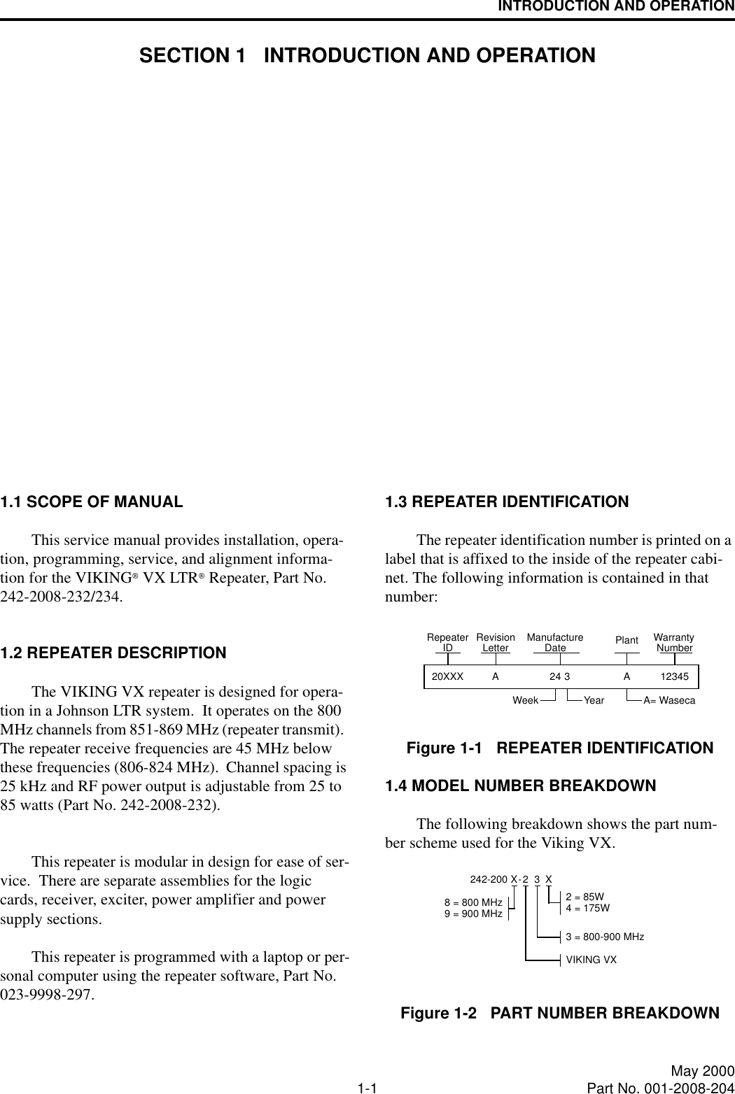 1-1 May 2000Part No. 001-2008-204INTRODUCTION AND OPERATIONSECTION 1   INTRODUCTION AND OPERATION1.1 SCOPE OF MANUALThis service manual provides installation, opera-tion, programming, service, and alignment informa-tion for the VIKING VX LTR Repeater, Part No. 242-2008-232/234.1.2 REPEATER DESCRIPTIONThe VIKING VX repeater is designed for opera-tion in a Johnson LTR system.  It operates on the 800 MHz channels from 851-869 MHz (repeater transmit).  The repeater receive frequencies are 45 MHz below these frequencies (806-824 MHz).  Channel spacing is 25 kHz and RF power output is adjustable from 25 to 85 watts (Part No. 242-2008-232). This repeater is modular in design for ease of ser-vice.  There are separate assemblies for the logic cards, receiver, exciter, power amplifier and power supply sections.This repeater is programmed with a laptop or per-sonal computer using the repeater software, Part No. 023-9998-297.1.3 REPEATER IDENTIFICATIONThe repeater identification number is printed on a label that is affixed to the inside of the repeater cabi-net. The following information is contained in that number:Figure 1-1   REPEATER IDENTIFICATION1.4 MODEL NUMBER BREAKDOWNThe following breakdown shows the part num-ber scheme used for the Viking VX.Figure 1-2   PART NUMBER BREAKDOWN20XXXWeek Year A= WasecaNumberWarrantyPlantDateManufactureLetterRevision12345A324ARepeaterIDX242-200 X-2 = 85W8 = 800 MHz9 = 900 MHz33 = 800-900 MHz2VIKING VX4 = 175W