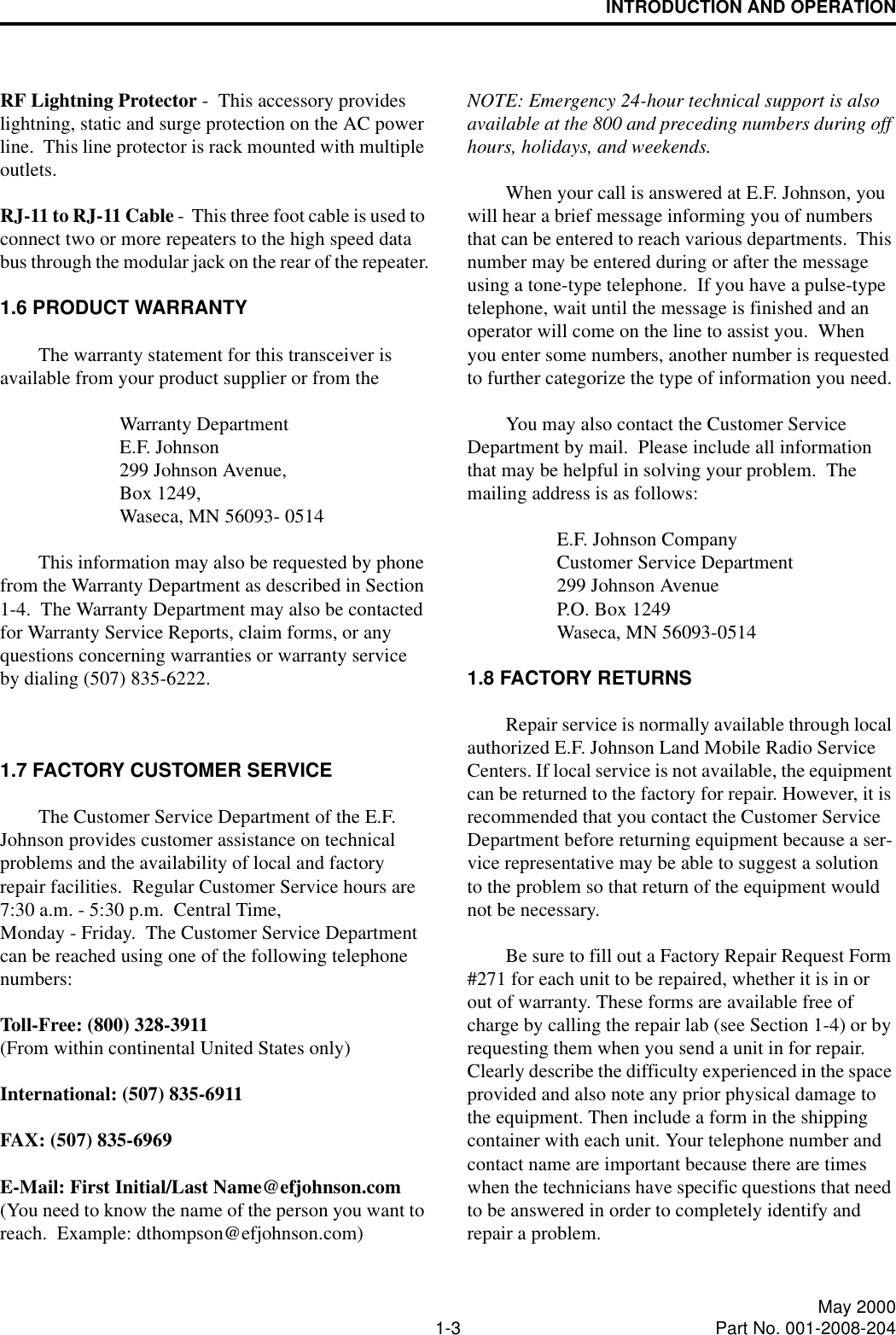 INTRODUCTION AND OPERATION1-3 May 2000Part No. 001-2008-204RF Lightning Protector -  This accessory provides lightning, static and surge protection on the AC power line.  This line protector is rack mounted with multiple outlets. RJ-11 to RJ-11 Cable -  This three foot cable is used to connect two or more repeaters to the high speed data bus through the modular jack on the rear of the repeater.1.6 PRODUCT WARRANTYThe warranty statement for this transceiver is available from your product supplier or from the Warranty Department E.F. Johnson 299 Johnson Avenue,Box 1249,Waseca, MN 56093- 0514  This information may also be requested by phone from the Warranty Department as described in Section 1-4.  The Warranty Department may also be contacted for Warranty Service Reports, claim forms, or any questions concerning warranties or warranty service by dialing (507) 835-6222.1.7 FACTORY CUSTOMER SERVICEThe Customer Service Department of the E.F. Johnson provides customer assistance on technical problems and the availability of local and factory repair facilities.  Regular Customer Service hours are  7:30 a.m. - 5:30 p.m.  Central Time, Monday - Friday.  The Customer Service Department can be reached using one of the following telephone numbers:Toll-Free: (800) 328-3911(From within continental United States only)International: (507) 835-6911FAX: (507) 835-6969E-Mail: First Initial/Last Name@efjohnson.com(You need to know the name of the person you want to reach.  Example: dthompson@efjohnson.com)NOTE: Emergency 24-hour technical support is also available at the 800 and preceding numbers during off hours, holidays, and weekends.When your call is answered at E.F. Johnson, you will hear a brief message informing you of numbers that can be entered to reach various departments.  This number may be entered during or after the message using a tone-type telephone.  If you have a pulse-type telephone, wait until the message is finished and an operator will come on the line to assist you.  When you enter some numbers, another number is requested to further categorize the type of information you need.You may also contact the Customer Service Department by mail.  Please include all information that may be helpful in solving your problem.  The mailing address is as follows: E.F. Johnson CompanyCustomer Service Department299 Johnson AvenueP.O. Box 1249Waseca, MN 56093-05141.8 FACTORY RETURNSRepair service is normally available through local authorized E.F. Johnson Land Mobile Radio Service Centers. If local service is not available, the equipment can be returned to the factory for repair. However, it is recommended that you contact the Customer Service Department before returning equipment because a ser-vice representative may be able to suggest a solution to the problem so that return of the equipment would not be necessary.Be sure to fill out a Factory Repair Request Form #271 for each unit to be repaired, whether it is in or out of warranty. These forms are available free of charge by calling the repair lab (see Section 1-4) or by requesting them when you send a unit in for repair. Clearly describe the difficulty experienced in the space provided and also note any prior physical damage to the equipment. Then include a form in the shipping container with each unit. Your telephone number and contact name are important because there are times when the technicians have specific questions that need to be answered in order to completely identify and repair a problem.