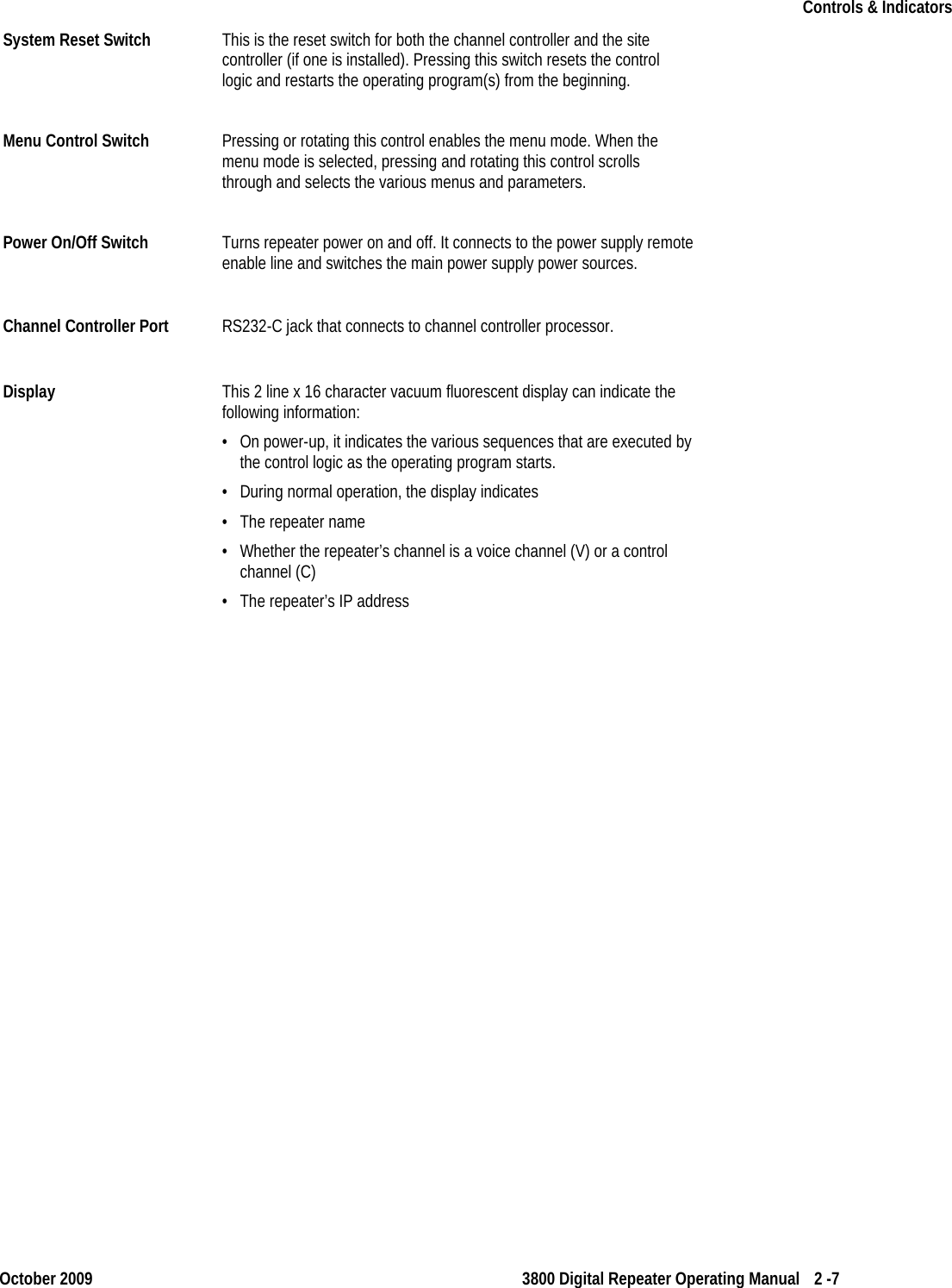   Controls &amp; Indicators    October 2009 3800 Digital Repeater Operating Manual 2 -7 System Reset Switch This is the reset switch for both the channel controller and the site controller (if one is installed). Pressing this switch resets the control logic and restarts the operating program(s) from the beginning.  Menu Control Switch Pressing or rotating this control enables the menu mode. When the menu mode is selected, pressing and rotating this control scrolls through and selects the various menus and parameters. Power On/Off Switch Turns repeater power on and off. It connects to the power supply remote enable line and switches the main power supply power sources. Channel Controller Port RS232-C jack that connects to channel controller processor. Display  This 2 line x 16 character vacuum fluorescent display can indicate the following information: • On power-up, it indicates the various sequences that are executed by the control logic as the operating program starts.  • During normal operation, the display indicates • The repeater name • Whether the repeater’s channel is a voice channel (V) or a control channel (C) • The repeater’s IP address  