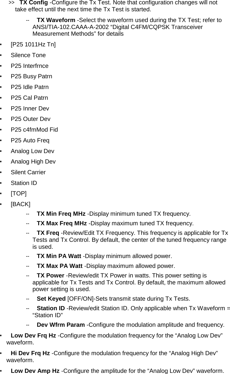 &gt;&gt;  TX Config -Configure the Tx Test. Note that configuration changes will not take effect until the next time the Tx Test is started.  --   TX Waveform -Select the waveform used during the TX Test; refer to ANSI/TIA-102.CAAA-A-2002 “Digital C4FM/CQPSK Transceiver Measurement Methods” for details  •   [P25 1011Hz Tn]  •   Silence Tone  •   P25 Interfrnce  •   P25 Busy Patrn  •   P25 Idle Patrn  •   P25 Cal Patrn  •   P25 Inner Dev  •   P25 Outer Dev  •   P25 c4fmMod Fid  •   P25 Auto Freq  •   Analog Low Dev  •   Analog High Dev  •   Silent Carrier  •   Station ID  •   [TOP]  •   [BACK]  --   TX Min Freq MHz -Display minimum tuned TX frequency.  --   TX Max Freq MHz -Display maximum tuned TX frequency. --   TX Freq -Review/Edit TX Frequency. This frequency is applicable for Tx Tests and Tx Control. By default, the center of the tuned frequency range is used. --   TX Min PA Watt -Display minimum allowed power.  --   TX Max PA Watt -Display maximum allowed power.  --   TX Power -Review/edit TX Power in watts. This power setting is applicable for Tx Tests and Tx Control. By default, the maximum allowed power setting is used.  --   Set Keyed [OFF/ON]-Sets transmit state during Tx Tests.  --   Station ID -Review/edit Station ID. Only applicable when Tx Waveform = “Station ID”  --   Dev Wfrm Param -Configure the modulation amplitude and frequency.  •   Low Dev Frq Hz -Configure the modulation frequency for the “Analog Low Dev” waveform.  •   Hi Dev Frq Hz -Configure the modulation frequency for the “Analog High Dev” waveform.  •   Low Dev Amp Hz -Configure the amplitude for the “Analog Low Dev” waveform.  