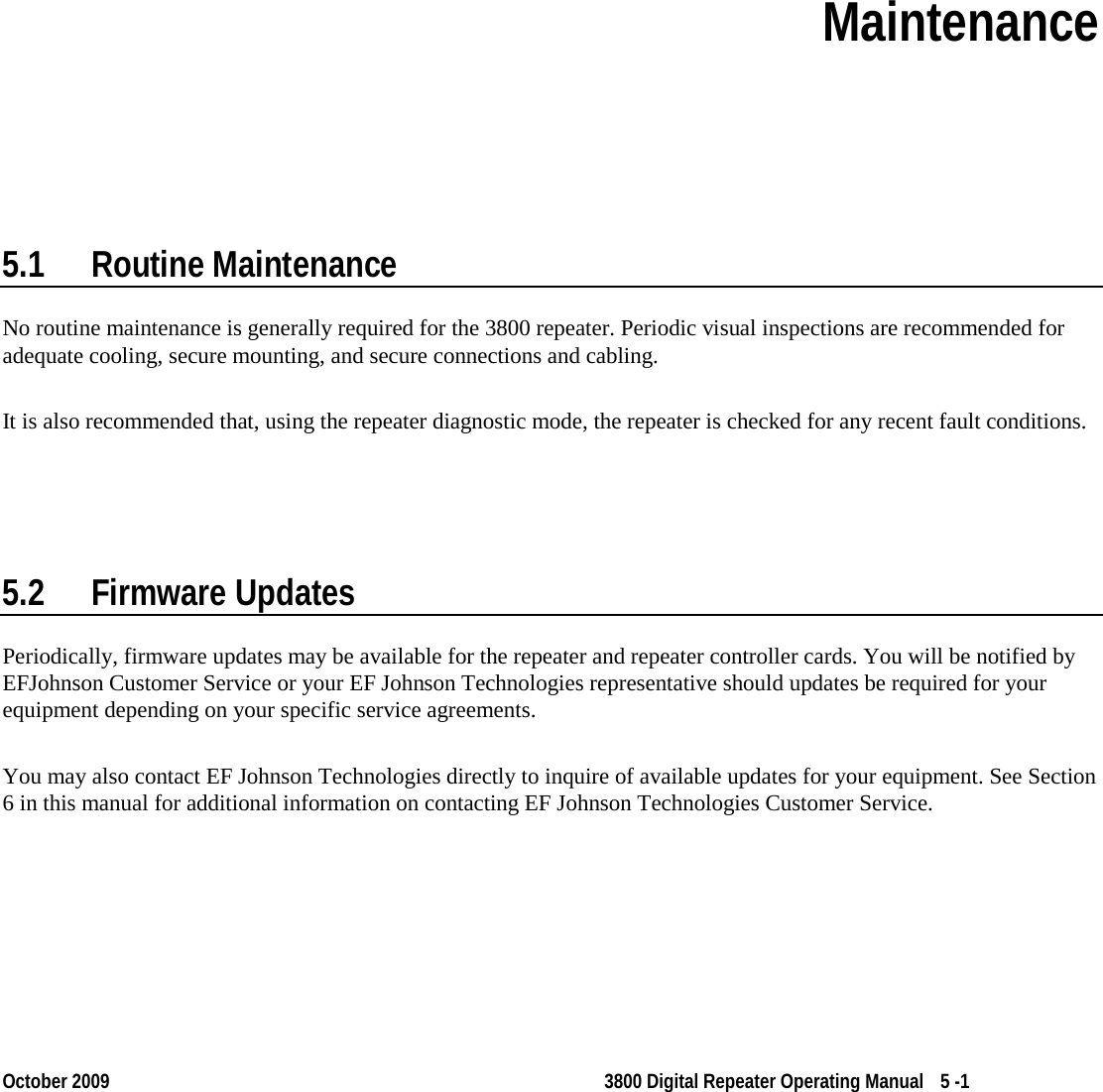  October 2009 3800 Digital Repeater Operating Manual 5 -1 Section 5 Section 5Maintenance  5.1 Routine Maintenance No routine maintenance is generally required for the 3800 repeater. Periodic visual inspections are recommended for adequate cooling, secure mounting, and secure connections and cabling. It is also recommended that, using the repeater diagnostic mode, the repeater is checked for any recent fault conditions. 5.2 Firmware Updates Periodically, firmware updates may be available for the repeater and repeater controller cards. You will be notified by EFJohnson Customer Service or your EF Johnson Technologies representative should updates be required for your equipment depending on your specific service agreements. You may also contact EF Johnson Technologies directly to inquire of available updates for your equipment. See Section 6 in this manual for additional information on contacting EF Johnson Technologies Customer Service. 
