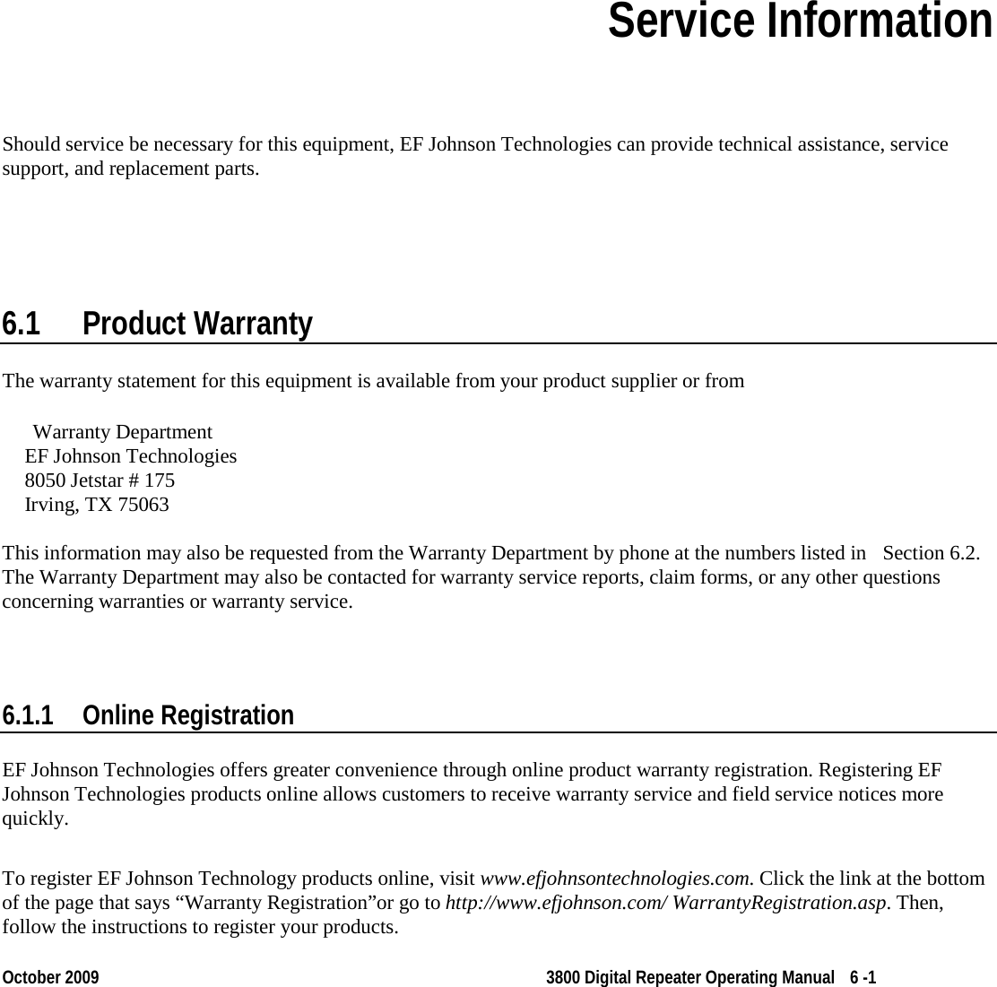  October 2009 3800 Digital Repeater Operating Manual 6 -1 Section 6 Section 6Service Information Should service be necessary for this equipment, EF Johnson Technologies can provide technical assistance, service support, and replacement parts. 6.1 Product Warranty The warranty statement for this equipment is available from your product supplier or from  Warranty Department EF Johnson Technologies  8050 Jetstar # 175 Irving, TX 75063  This information may also be requested from the Warranty Department by phone at the numbers listed in  Section 6.2. The Warranty Department may also be contacted for warranty service reports, claim forms, or any other questions concerning warranties or warranty service. 6.1.1 Online Registration EF Johnson Technologies offers greater convenience through online product warranty registration. Registering EF Johnson Technologies products online allows customers to receive warranty service and field service notices more quickly. To register EF Johnson Technology products online, visit www.efjohnsontechnologies.com. Click the link at the bottom of the page that says “Warranty Registration”or go to http://www.efjohnson.com/ WarrantyRegistration.asp. Then, follow the instructions to register your products. 