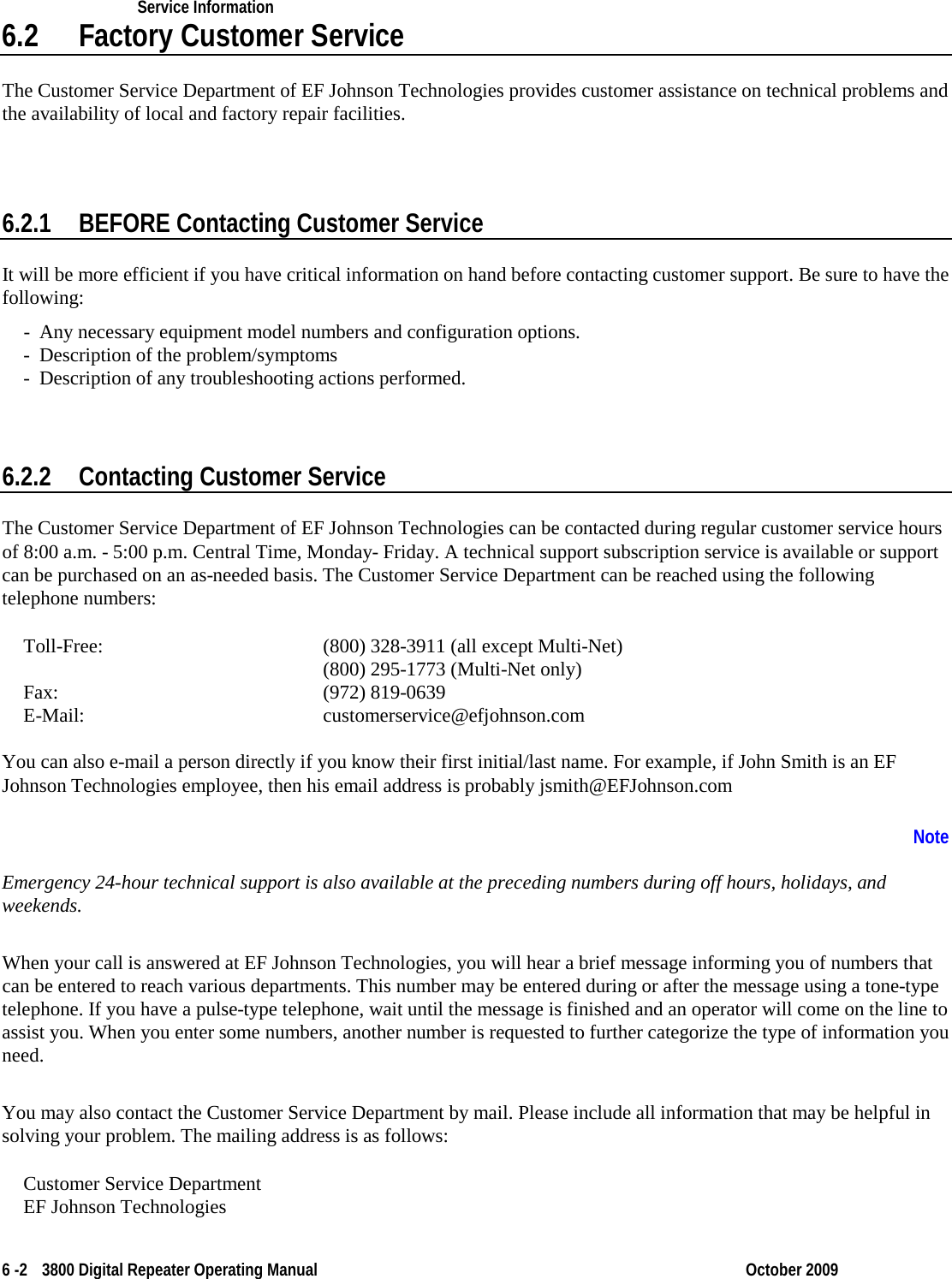    Service Information    6 -2  3800 Digital Repeater Operating Manual October 2009 6.2 Factory Customer Service The Customer Service Department of EF Johnson Technologies provides customer assistance on technical problems and the availability of local and factory repair facilities.  6.2.1 BEFORE Contacting Customer Service It will be more efficient if you have critical information on hand before contacting customer support. Be sure to have the following: - Any necessary equipment model numbers and configuration options. - Description of the problem/symptoms - Description of any troubleshooting actions performed. 6.2.2 Contacting Customer Service The Customer Service Department of EF Johnson Technologies can be contacted during regular customer service hours of 8:00 a.m. - 5:00 p.m. Central Time, Monday- Friday. A technical support subscription service is available or support can be purchased on an as-needed basis. The Customer Service Department can be reached using the following telephone numbers: Toll-Free:          (800) 328-3911 (all except Multi-Net)           (800) 295-1773 (Multi-Net only) Fax:           (972) 819-0639 E-Mail:      customerservice@efjohnson.com You can also e-mail a person directly if you know their first initial/last name. For example, if John Smith is an EF Johnson Technologies employee, then his email address is probably jsmith@EFJohnson.com Emergency 24-hour technical support is also available at the preceding numbers during off hours, holidays, and weekends.  Note  When your call is answered at EF Johnson Technologies, you will hear a brief message informing you of numbers that can be entered to reach various departments. This number may be entered during or after the message using a tone-type telephone. If you have a pulse-type telephone, wait until the message is finished and an operator will come on the line to assist you. When you enter some numbers, another number is requested to further categorize the type of information you need.  You may also contact the Customer Service Department by mail. Please include all information that may be helpful in solving your problem. The mailing address is as follows:  Customer Service Department EF Johnson Technologies 
