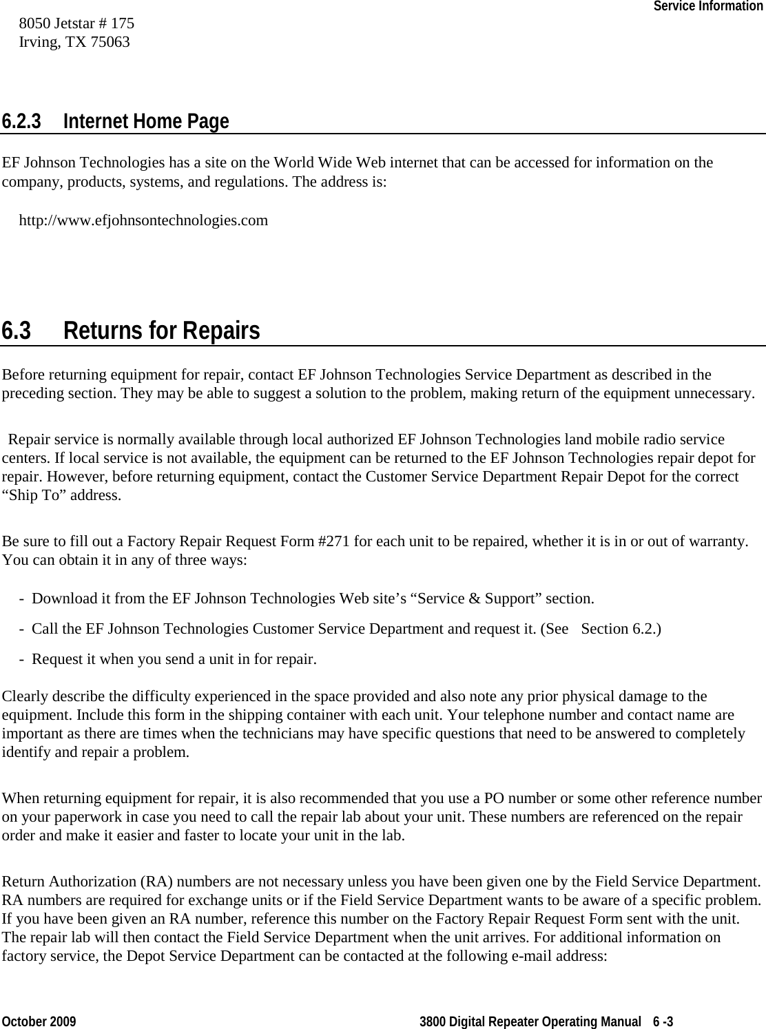    Service Information    October 2009 3800 Digital Repeater Operating Manual 6 -3 8050 Jetstar # 175 Irving, TX 75063  6.2.3 Internet Home Page EF Johnson Technologies has a site on the World Wide Web internet that can be accessed for information on the company, products, systems, and regulations. The address is: http://www.efjohnsontechnologies.com 6.3 Returns for Repairs Before returning equipment for repair, contact EF Johnson Technologies Service Department as described in the preceding section. They may be able to suggest a solution to the problem, making return of the equipment unnecessary.  Repair service is normally available through local authorized EF Johnson Technologies land mobile radio service centers. If local service is not available, the equipment can be returned to the EF Johnson Technologies repair depot for repair. However, before returning equipment, contact the Customer Service Department Repair Depot for the correct “Ship To” address.  Be sure to fill out a Factory Repair Request Form #271 for each unit to be repaired, whether it is in or out of warranty. You can obtain it in any of three ways: - Download it from the EF Johnson Technologies Web site’s “Service &amp; Support” section. - Call the EF Johnson Technologies Customer Service Department and request it. (See    Section 6.2.)  - Request it when you send a unit in for repair.  Clearly describe the difficulty experienced in the space provided and also note any prior physical damage to the equipment. Include this form in the shipping container with each unit. Your telephone number and contact name are important as there are times when the technicians may have specific questions that need to be answered to completely identify and repair a problem.  When returning equipment for repair, it is also recommended that you use a PO number or some other reference number on your paperwork in case you need to call the repair lab about your unit. These numbers are referenced on the repair order and make it easier and faster to locate your unit in the lab. Return Authorization (RA) numbers are not necessary unless you have been given one by the Field Service Department. RA numbers are required for exchange units or if the Field Service Department wants to be aware of a specific problem. If you have been given an RA number, reference this number on the Factory Repair Request Form sent with the unit. The repair lab will then contact the Field Service Department when the unit arrives. For additional information on factory service, the Depot Service Department can be contacted at the following e-mail address:  