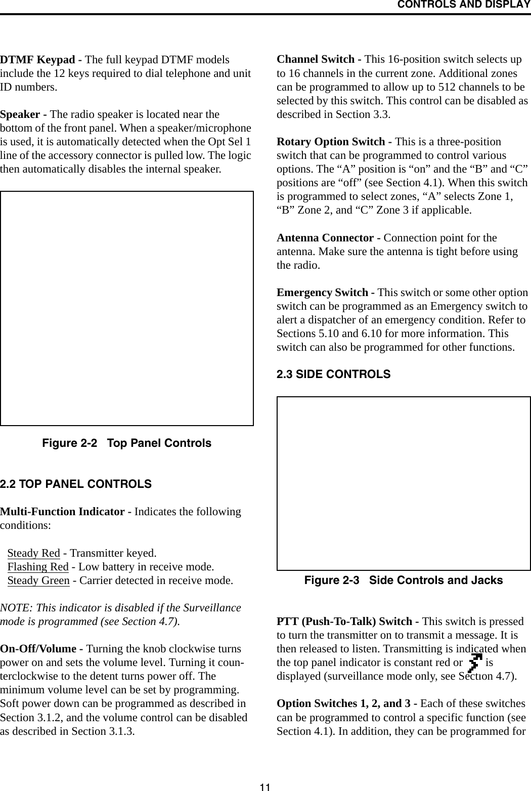 CONTROLS AND DISPLAY11DTMF Keypad - The full keypad DTMF models include the 12 keys required to dial telephone and unit ID numbers.Speaker - The radio speaker is located near the bottom of the front panel. When a speaker/microphone is used, it is automatically detected when the Opt Sel 1 line of the accessory connector is pulled low. The logic then automatically disables the internal speaker.Figure 2-2   Top Panel Controls2.2 TOP PANEL CONTROLSMulti-Function Indicator - Indicates the followingconditions:Steady Red - Transmitter keyed.Flashing Red - Low battery in receive mode.Steady Green - Carrier detected in receive mode.NOTE: This indicator is disabled if the Surveillance mode is programmed (see Section 4.7).On-Off/Volume - Turning the knob clockwise turns power on and sets the volume level. Turning it coun-terclockwise to the detent turns power off. The minimum volume level can be set by programming. Soft power down can be programmed as described in Section 3.1.2, and the volume control can be disabled as described in Section 3.1.3.Channel Switch - This 16-position switch selects up to 16 channels in the current zone. Additional zones can be programmed to allow up to 512 channels to be selected by this switch. This control can be disabled as described in Section 3.3.Rotary Option Switch - This is a three-position switch that can be programmed to control various options. The “A” position is “on” and the “B” and “C” positions are “off” (see Section 4.1). When this switch is programmed to select zones, “A” selects Zone 1, “B” Zone 2, and “C” Zone 3 if applicable.Antenna Connector - Connection point for the antenna. Make sure the antenna is tight before using the radio.Emergency Switch - This switch or some other option switch can be programmed as an Emergency switch to alert a dispatcher of an emergency condition. Refer to Sections 5.10 and 6.10 for more information. This switch can also be programmed for other functions. 2.3 SIDE CONTROLSFigure 2-3   Side Controls and JacksPTT (Push-To-Talk) Switch - This switch is pressed to turn the transmitter on to transmit a message. It is then released to listen. Transmitting is indicated when the top panel indicator is constant red or   is displayed (surveillance mode only, see Section 4.7). Option Switches 1, 2, and 3 - Each of these switches can be programmed to control a specific function (see Section 4.1). In addition, they can be programmed for 