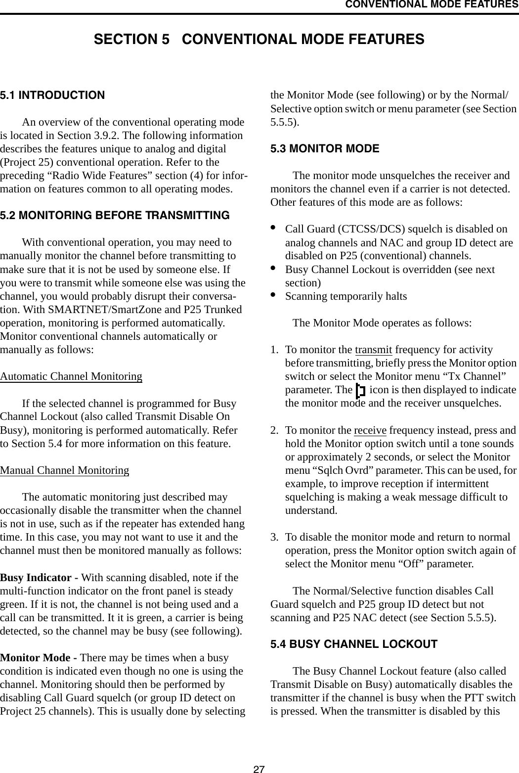 27CONVENTIONAL MODE FEATURESSECTION 5   CONVENTIONAL MODE FEATURES5.1 INTRODUCTIONAn overview of the conventional operating mode is located in Section 3.9.2. The following information describes the features unique to analog and digital (Project 25) conventional operation. Refer to the preceding “Radio Wide Features” section (4) for infor-mation on features common to all operating modes.5.2 MONITORING BEFORE TRANSMITTINGWith conventional operation, you may need to manually monitor the channel before transmitting to make sure that it is not be used by someone else. If you were to transmit while someone else was using the channel, you would probably disrupt their conversa-tion. With SMARTNET/SmartZone and P25 Trunked operation, monitoring is performed automatically. Monitor conventional channels automatically or manually as follows:Automatic Channel MonitoringIf the selected channel is programmed for Busy Channel Lockout (also called Transmit Disable On Busy), monitoring is performed automatically. Refer to Section 5.4 for more information on this feature.Manual Channel MonitoringThe automatic monitoring just described may occasionally disable the transmitter when the channel is not in use, such as if the repeater has extended hang time. In this case, you may not want to use it and the channel must then be monitored manually as follows:Busy Indicator - With scanning disabled, note if the multi-function indicator on the front panel is steady green. If it is not, the channel is not being used and a call can be transmitted. It it is green, a carrier is being detected, so the channel may be busy (see following). Monitor Mode - There may be times when a busy condition is indicated even though no one is using the channel. Monitoring should then be performed by disabling Call Guard squelch (or group ID detect on Project 25 channels). This is usually done by selecting the Monitor Mode (see following) or by the Normal/Selective option switch or menu parameter (see Section 5.5.5). 5.3 MONITOR MODEThe monitor mode unsquelches the receiver and monitors the channel even if a carrier is not detected. Other features of this mode are as follows:•Call Guard (CTCSS/DCS) squelch is disabled on analog channels and NAC and group ID detect are disabled on P25 (conventional) channels. •Busy Channel Lockout is overridden (see next section)•Scanning temporarily halts The Monitor Mode operates as follows:1. To monitor the transmit frequency for activity before transmitting, briefly press the Monitor option switch or select the Monitor menu “Tx Channel” parameter. The   icon is then displayed to indicate the monitor mode and the receiver unsquelches. 2. To monitor the receive frequency instead, press and hold the Monitor option switch until a tone sounds or approximately 2 seconds, or select the Monitor menu “Sqlch Ovrd” parameter. This can be used, for example, to improve reception if intermittent squelching is making a weak message difficult to understand.3. To disable the monitor mode and return to normal operation, press the Monitor option switch again of select the Monitor menu “Off” parameter.The Normal/Selective function disables Call Guard squelch and P25 group ID detect but not scanning and P25 NAC detect (see Section 5.5.5).5.4 BUSY CHANNEL LOCKOUTThe Busy Channel Lockout feature (also called Transmit Disable on Busy) automatically disables the transmitter if the channel is busy when the PTT switch is pressed. When the transmitter is disabled by this 