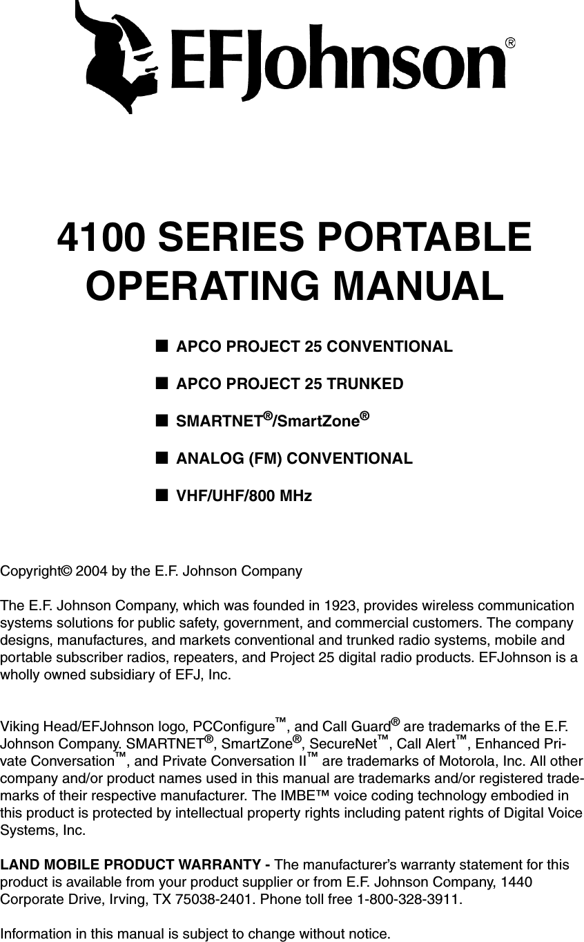 4100 SERIES PORTABLEOPERATING MANUAL■APCO PROJECT 25 CONVENTIONAL■APCO PROJECT 25 TRUNKED■SMARTNET®/SmartZone®■ANALOG (FM) CONVENTIONAL■VHF/UHF/800 MHzCopyright© 2004 by the E.F. Johnson CompanyThe E.F. Johnson Company, which was founded in 1923, provides wireless communication systems solutions for public safety, government, and commercial customers. The company designs, manufactures, and markets conventional and trunked radio systems, mobile and portable subscriber radios, repeaters, and Project 25 digital radio products. EFJohnson is a wholly owned subsidiary of EFJ, Inc.Viking Head/EFJohnson logo, PCConfigure™, and Call Guard® are trademarks of the E.F. Johnson Company. SMARTNET®, SmartZone®, SecureNet™, Call Alert™, Enhanced Pri-vate Conversation™, and Private Conversation II™ are trademarks of Motorola, Inc. All other company and/or product names used in this manual are trademarks and/or registered trade-marks of their respective manufacturer. The IMBE™ voice coding technology embodied in this product is protected by intellectual property rights including patent rights of Digital Voice Systems, Inc.LAND MOBILE PRODUCT WARRANTY - The manufacturer’s warranty statement for this product is available from your product supplier or from E.F. Johnson Company, 1440 Corporate Drive, Irving, TX 75038-2401. Phone toll free 1-800-328-3911.Information in this manual is subject to change without notice. 