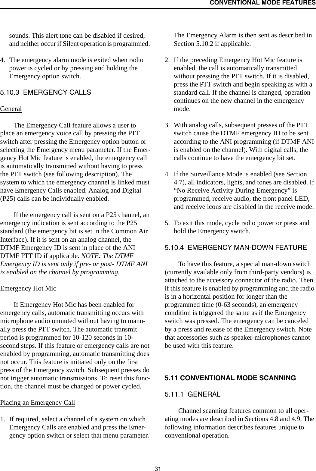 CONVENTIONAL MODE FEATURES31sounds. This alert tone can be disabled if desired, and neither occur if Silent operation is programmed. 4. The emergency alarm mode is exited when radio power is cycled or by pressing and holding the Emergency option switch. 5.10.3  EMERGENCY CALLSGeneralThe Emergency Call feature allows a user to place an emergency voice call by pressing the PTT switch after pressing the Emergency option button or selecting the Emergency menu parameter. If the Emer-gency Hot Mic feature is enabled, the emergency call is automatically transmitted without having to press the PTT switch (see following description). The system to which the emergency channel is linked must have Emergency Calls enabled. Analog and Digital (P25) calls can be individually enabled.If the emergency call is sent on a P25 channel, an emergency indication is sent according to the P25 standard (the emergency bit is set in the Common Air Interface). If it is sent on an analog channel, the DTMF Emergency ID is sent in place of the ANI DTMF PTT ID if applicable. NOTE: The DTMF Emergency ID is sent only if pre- or post- DTMF ANI is enabled on the channel by programming.Emergency Hot MicIf Emergency Hot Mic has been enabled for emergency calls, automatic transmitting occurs with microphone audio unmuted without having to manu-ally press the PTT switch. The automatic transmit period is programmed for 10-120 seconds in 10-second steps. If this feature or emergency calls are not enabled by programming, automatic transmitting does not occur. This feature is initiated only on the first press of the Emergency switch. Subsequent presses do not trigger automatic transmissions. To reset this func-tion, the channel must be changed or power cycled.Placing an Emergency Call1. If required, select a channel of a system on which Emergency Calls are enabled and press the Emer-gency option switch or select that menu parameter. The Emergency Alarm is then sent as described in Section 5.10.2 if applicable.2. If the preceding Emergency Hot Mic feature is enabled, the call is automatically transmitted without pressing the PTT switch. If it is disabled, press the PTT switch and begin speaking as with a standard call. If the channel is changed, operation continues on the new channel in the emergency mode.3. With analog calls, subsequent presses of the PTT switch cause the DTMF emergency ID to be sent according to the ANI programming (if DTMF ANI is enabled on the channel). With digital calls, the calls continue to have the emergency bit set.4. If the Surveillance Mode is enabled (see Section 4.7), all indicators, lights, and tones are disabled. If “No Receive Activity During Emergency” is programmed, receive audio, the front panel LED, and receive icons are disabled in the receive mode.5. To exit this mode, cycle radio power or press and hold the Emergency switch.5.10.4  EMERGENCY MAN-DOWN FEATURETo have this feature, a special man-down switch (currently available only from third-party vendors) is attached to the accessory connector of the radio. Then if this feature is enabled by programming and the radio is in a horizontal position for longer than the programmed time (0-63 seconds), an emergency condition is triggered the same as if the Emergency switch was pressed. The emergency can be canceled by a press and release of the Emergency switch. Note that accessories such as speaker-microphones cannot be used with this feature. 5.11 CONVENTIONAL MODE SCANNING5.11.1  GENERALChannel scanning features common to all oper-ating modes are described in Sections 4.8 and 4.9. The following information describes features unique to conventional operation.