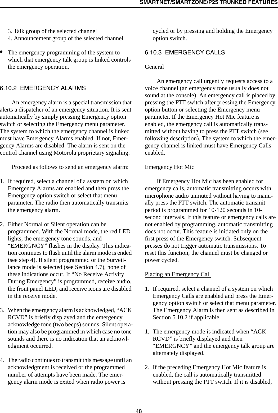 SMARTNET/SMARTZONE/P25 TRUNKED FEATURES483. Talk group of the selected channel4. Announcement group of the selected channel•The emergency programming of the system to which that emergency talk group is linked controls the emergency operation.6.10.2  EMERGENCY ALARMSAn emergency alarm is a special transmission that alerts a dispatcher of an emergency situation. It is sent automatically by simply pressing Emergency option switch or selecting the Emergency menu parameter. The system to which the emergency channel is linked must have Emergency Alarms enabled. If not, Emer-gency Alarms are disabled. The alarm is sent on the control channel using Motorola proprietary signaling.Proceed as follows to send an emergency alarm: 1. If required, select a channel of a system on which Emergency Alarms are enabled and then press the Emergency option switch or select that menu parameter. The radio then automatically transmits the emergency alarm.2. Either Normal or Silent operation can be programmed. With the Normal mode, the red LED lights, the emergency tone sounds, and “EMERGNCY” flashes in the display. This indica-tion continues to flash until the alarm mode is ended (see step 4). If silent programmed or the Surveil-lance mode is selected (see Section 4.7), none of these indications occur. If “No Receive Activity During Emergency” is programmed, receive audio, the front panel LED, and receive icons are disabled in the receive mode.3. When the emergency alarm is acknowledged, “ACK RCVD” is briefly displayed and the emergency acknowledge tone (two beeps) sounds. Silent opera-tion may also be programmed in which case no tone sounds and there is no indication that an acknowl-edgment occurred.4. The radio continues to transmit this message until an acknowledgment is received or the programmed number of attempts have been made. The emer-gency alarm mode is exited when radio power is cycled or by pressing and holding the Emergency option switch. 6.10.3  EMERGENCY CALLSGeneralAn emergency call urgently requests access to a voice channel (an emergency tone usually does not sound at the console). An emergency call is placed by pressing the PTT switch after pressing the Emergency option button or selecting the Emergency menu parameter. If the Emergency Hot Mic feature is enabled, the emergency call is automatically trans-mitted without having to press the PTT switch (see following description). The system to which the emer-gency channel is linked must have Emergency Calls enabled.Emergency Hot MicIf Emergency Hot Mic has been enabled for emergency calls, automatic transmitting occurs with microphone audio unmuted without having to manu-ally press the PTT switch. The automatic transmit period is programmed for 10-120 seconds in 10-second intervals. If this feature or emergency calls are not enabled by programming, automatic transmitting does not occur. This feature is initiated only on the first press of the Emergency switch. Subsequent presses do not trigger automatic transmissions. To reset this function, the channel must be changed or power cycled.Placing an Emergency Call1. If required, select a channel of a system on which Emergency Calls are enabled and press the Emer-gency option switch or select that menu parameter. The Emergency Alarm is then sent as described in Section 5.10.2 if applicable.1. The emergency mode is indicated when “ACK RCVD” is briefly displayed and then “EMERGNCY” and the emergency talk group are alternately displayed. 2. If the preceding Emergency Hot Mic feature is enabled, the call is automatically transmitted without pressing the PTT switch. If it is disabled, 