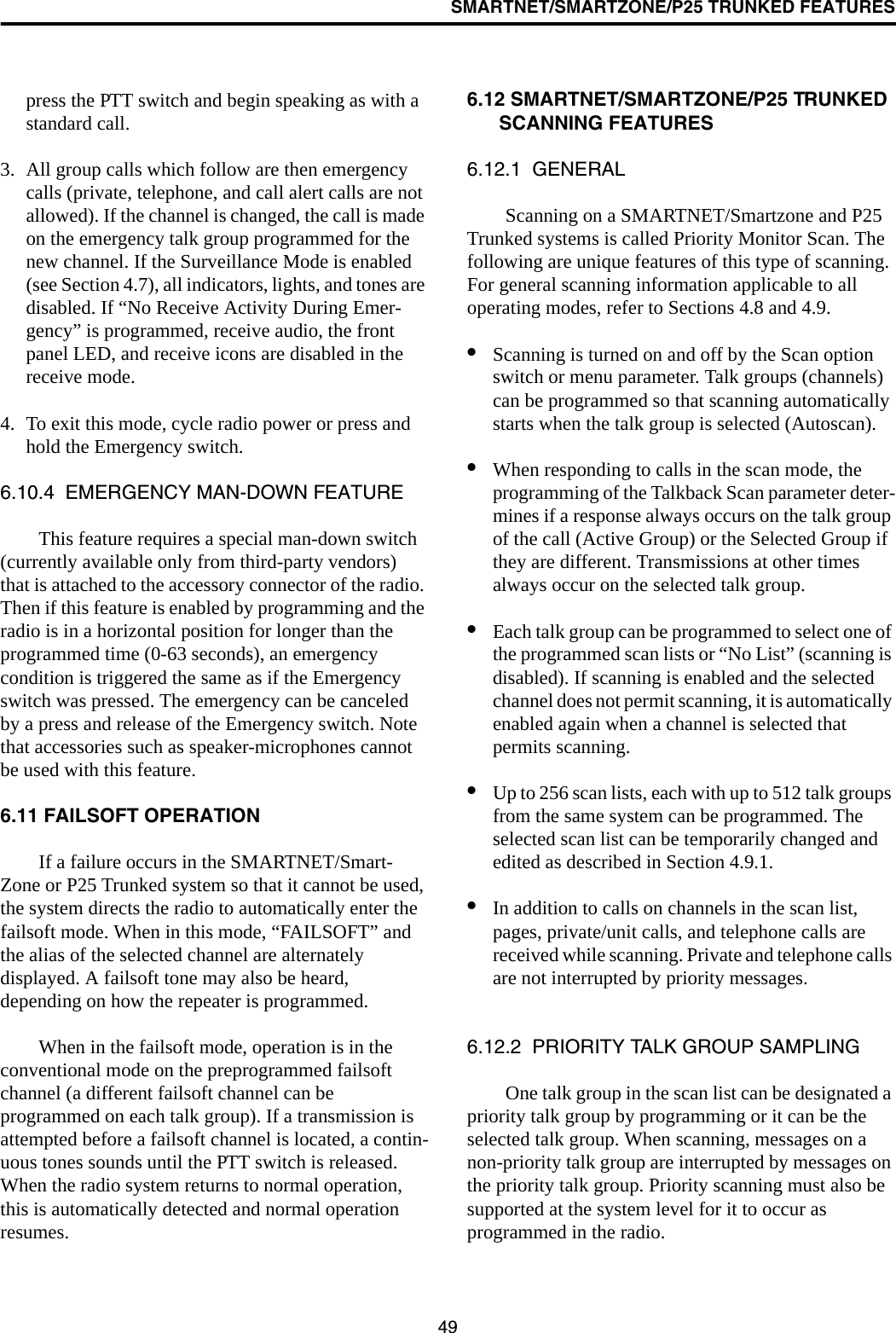 SMARTNET/SMARTZONE/P25 TRUNKED FEATURES49press the PTT switch and begin speaking as with a standard call. 3. All group calls which follow are then emergency calls (private, telephone, and call alert calls are not allowed). If the channel is changed, the call is made on the emergency talk group programmed for the new channel. If the Surveillance Mode is enabled (see Section 4.7), all indicators, lights, and tones are disabled. If “No Receive Activity During Emer-gency” is programmed, receive audio, the front panel LED, and receive icons are disabled in the receive mode.4. To exit this mode, cycle radio power or press and hold the Emergency switch.6.10.4  EMERGENCY MAN-DOWN FEATUREThis feature requires a special man-down switch (currently available only from third-party vendors) that is attached to the accessory connector of the radio. Then if this feature is enabled by programming and the radio is in a horizontal position for longer than the programmed time (0-63 seconds), an emergency condition is triggered the same as if the Emergency switch was pressed. The emergency can be canceled by a press and release of the Emergency switch. Note that accessories such as speaker-microphones cannot be used with this feature. 6.11 FAILSOFT OPERATIONIf a failure occurs in the SMARTNET/Smart-Zone or P25 Trunked system so that it cannot be used, the system directs the radio to automatically enter the failsoft mode. When in this mode, “FAILSOFT” and the alias of the selected channel are alternately displayed. A failsoft tone may also be heard, depending on how the repeater is programmed.When in the failsoft mode, operation is in the conventional mode on the preprogrammed failsoft channel (a different failsoft channel can be programmed on each talk group). If a transmission is attempted before a failsoft channel is located, a contin-uous tones sounds until the PTT switch is released. When the radio system returns to normal operation, this is automatically detected and normal operation resumes. 6.12 SMARTNET/SMARTZONE/P25 TRUNKED SCANNING FEATURES6.12.1  GENERALScanning on a SMARTNET/Smartzone and P25 Trunked systems is called Priority Monitor Scan. The following are unique features of this type of scanning. For general scanning information applicable to all operating modes, refer to Sections 4.8 and 4.9. •Scanning is turned on and off by the Scan option switch or menu parameter. Talk groups (channels) can be programmed so that scanning automatically starts when the talk group is selected (Autoscan).•When responding to calls in the scan mode, the programming of the Talkback Scan parameter deter-mines if a response always occurs on the talk group of the call (Active Group) or the Selected Group if they are different. Transmissions at other times always occur on the selected talk group.•Each talk group can be programmed to select one of the programmed scan lists or “No List” (scanning is disabled). If scanning is enabled and the selected channel does not permit scanning, it is automatically enabled again when a channel is selected that permits scanning.•Up to 256 scan lists, each with up to 512 talk groups from the same system can be programmed. The selected scan list can be temporarily changed and edited as described in Section 4.9.1.•In addition to calls on channels in the scan list, pages, private/unit calls, and telephone calls are received while scanning. Private and telephone calls are not interrupted by priority messages. 6.12.2  PRIORITY TALK GROUP SAMPLINGOne talk group in the scan list can be designated a priority talk group by programming or it can be the selected talk group. When scanning, messages on a non-priority talk group are interrupted by messages on the priority talk group. Priority scanning must also be supported at the system level for it to occur as programmed in the radio. 