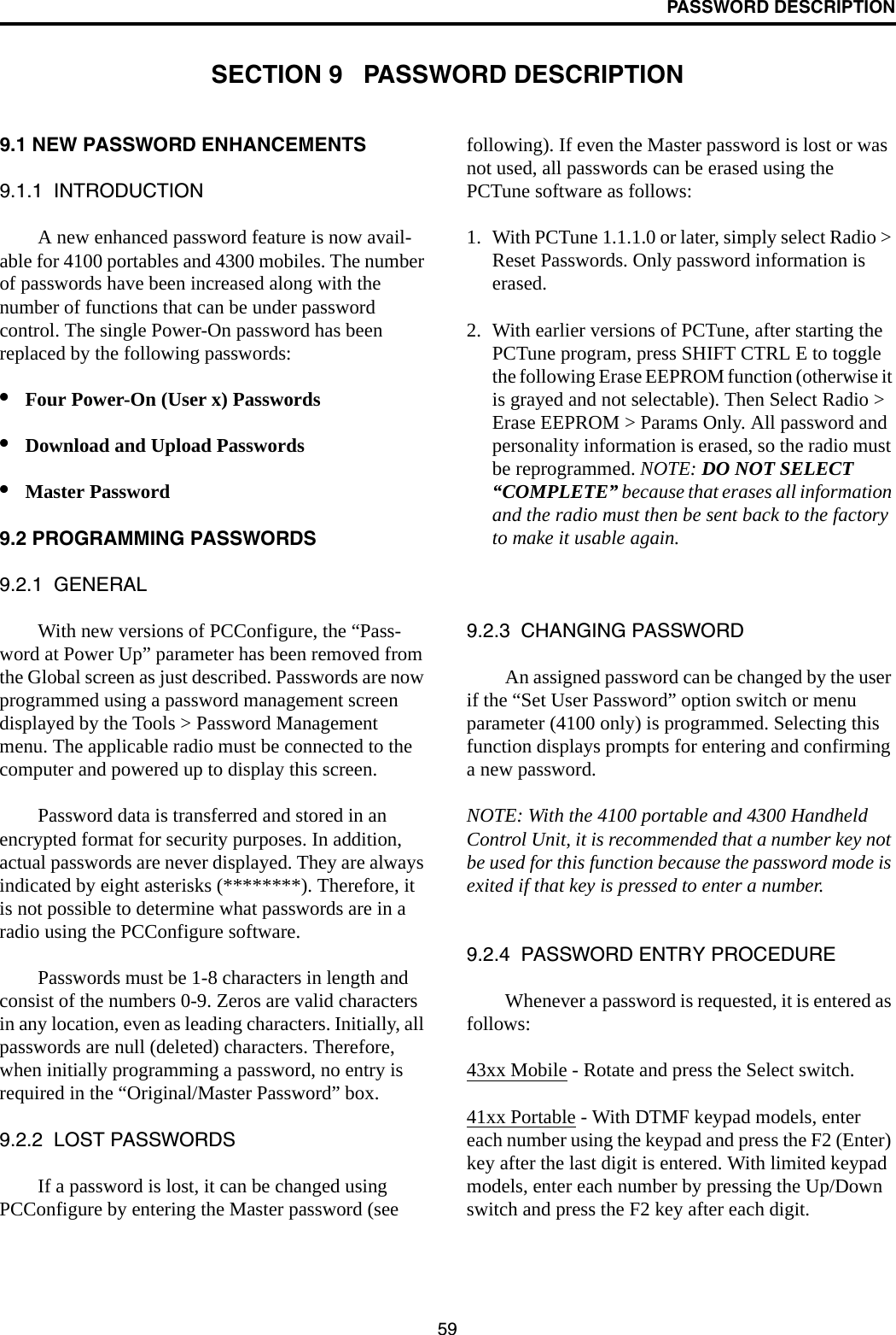 59PASSWORD DESCRIPTIONSECTION 9   PASSWORD DESCRIPTION9.1 NEW PASSWORD ENHANCEMENTS9.1.1  INTRODUCTIONA new enhanced password feature is now avail-able for 4100 portables and 4300 mobiles. The number of passwords have been increased along with the number of functions that can be under password control. The single Power-On password has been replaced by the following passwords: •Four Power-On (User x) Passwords •Download and Upload Passwords•Master Password9.2 PROGRAMMING PASSWORDS9.2.1  GENERALWith new versions of PCConfigure, the “Pass-word at Power Up” parameter has been removed from the Global screen as just described. Passwords are now programmed using a password management screen displayed by the Tools &gt; Password Management menu. The applicable radio must be connected to the computer and powered up to display this screen. Password data is transferred and stored in an encrypted format for security purposes. In addition, actual passwords are never displayed. They are always indicated by eight asterisks (********). Therefore, it is not possible to determine what passwords are in a radio using the PCConfigure software.Passwords must be 1-8 characters in length and consist of the numbers 0-9. Zeros are valid characters in any location, even as leading characters. Initially, all passwords are null (deleted) characters. Therefore, when initially programming a password, no entry is required in the “Original/Master Password” box.9.2.2  LOST PASSWORDSIf a password is lost, it can be changed using PCConfigure by entering the Master password (see following). If even the Master password is lost or was not used, all passwords can be erased using the PCTune software as follows:1. With PCTune 1.1.1.0 or later, simply select Radio &gt; Reset Passwords. Only password information is erased. 2. With earlier versions of PCTune, after starting the PCTune program, press SHIFT CTRL E to toggle the following Erase EEPROM function (otherwise it is grayed and not selectable). Then Select Radio &gt; Erase EEPROM &gt; Params Only. All password and personality information is erased, so the radio must be reprogrammed. NOTE: DO NOT SELECT “COMPLETE” because that erases all information and the radio must then be sent back to the factory to make it usable again.9.2.3  CHANGING PASSWORDAn assigned password can be changed by the user if the “Set User Password” option switch or menu parameter (4100 only) is programmed. Selecting this function displays prompts for entering and confirming a new password. NOTE: With the 4100 portable and 4300 Handheld Control Unit, it is recommended that a number key not be used for this function because the password mode is exited if that key is pressed to enter a number.9.2.4  PASSWORD ENTRY PROCEDUREWhenever a password is requested, it is entered as follows:43xx Mobile - Rotate and press the Select switch.41xx Portable - With DTMF keypad models, enter each number using the keypad and press the F2 (Enter) key after the last digit is entered. With limited keypad models, enter each number by pressing the Up/Down switch and press the F2 key after each digit.