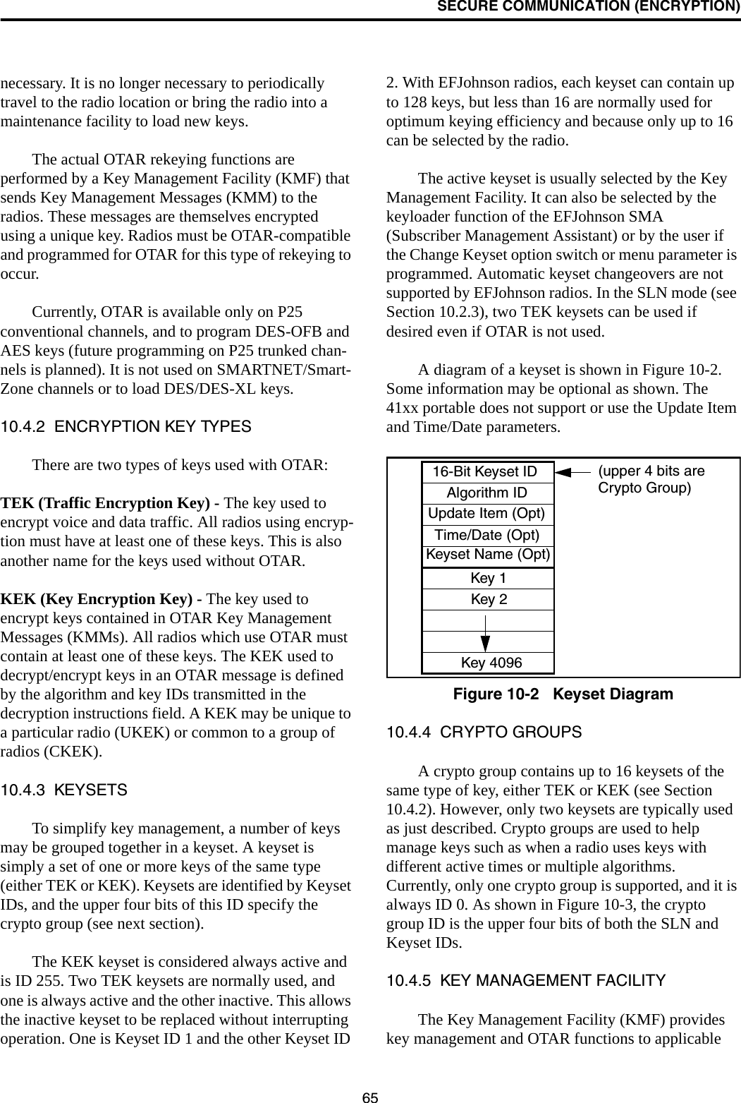 SECURE COMMUNICATION (ENCRYPTION)65necessary. It is no longer necessary to periodically travel to the radio location or bring the radio into a maintenance facility to load new keys. The actual OTAR rekeying functions are performed by a Key Management Facility (KMF) that sends Key Management Messages (KMM) to the radios. These messages are themselves encrypted using a unique key. Radios must be OTAR-compatible and programmed for OTAR for this type of rekeying to occur. Currently, OTAR is available only on P25 conventional channels, and to program DES-OFB and AES keys (future programming on P25 trunked chan-nels is planned). It is not used on SMARTNET/Smart-Zone channels or to load DES/DES-XL keys. 10.4.2  ENCRYPTION KEY TYPESThere are two types of keys used with OTAR:TEK (Traffic Encryption Key) - The key used to encrypt voice and data traffic. All radios using encryp-tion must have at least one of these keys. This is also another name for the keys used without OTAR.KEK (Key Encryption Key) - The key used to encrypt keys contained in OTAR Key Management Messages (KMMs). All radios which use OTAR must contain at least one of these keys. The KEK used to decrypt/encrypt keys in an OTAR message is defined by the algorithm and key IDs transmitted in the decryption instructions field. A KEK may be unique to a particular radio (UKEK) or common to a group of radios (CKEK).10.4.3  KEYSETSTo simplify key management, a number of keys may be grouped together in a keyset. A keyset is simply a set of one or more keys of the same type (either TEK or KEK). Keysets are identified by Keyset IDs, and the upper four bits of this ID specify the crypto group (see next section). The KEK keyset is considered always active and is ID 255. Two TEK keysets are normally used, and one is always active and the other inactive. This allows the inactive keyset to be replaced without interrupting operation. One is Keyset ID 1 and the other Keyset ID 2. With EFJohnson radios, each keyset can contain up to 128 keys, but less than 16 are normally used for optimum keying efficiency and because only up to 16 can be selected by the radio. The active keyset is usually selected by the Key Management Facility. It can also be selected by the keyloader function of the EFJohnson SMA (Subscriber Management Assistant) or by the user if the Change Keyset option switch or menu parameter is programmed. Automatic keyset changeovers are not supported by EFJohnson radios. In the SLN mode (see Section 10.2.3), two TEK keysets can be used if desired even if OTAR is not used.A diagram of a keyset is shown in Figure 10-2. Some information may be optional as shown. The 41xx portable does not support or use the Update Item and Time/Date parameters.Figure 10-2   Keyset Diagram10.4.4  CRYPTO GROUPSA crypto group contains up to 16 keysets of the same type of key, either TEK or KEK (see Section 10.4.2). However, only two keysets are typically used as just described. Crypto groups are used to help manage keys such as when a radio uses keys with different active times or multiple algorithms. Currently, only one crypto group is supported, and it is always ID 0. As shown in Figure 10-3, the crypto group ID is the upper four bits of both the SLN and Keyset IDs.10.4.5  KEY MANAGEMENT FACILITYThe Key Management Facility (KMF) provides key management and OTAR functions to applicable 16-Bit Keyset IDAlgorithm IDUpdate Item (Opt)Time/Date (Opt)Keyset Name (Opt)Key 1Key 2Key 4096(upper 4 bits areCrypto Group)