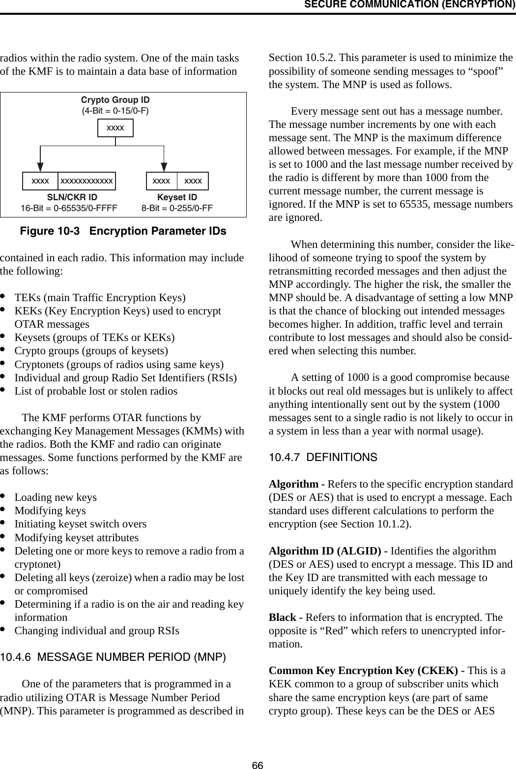 SECURE COMMUNICATION (ENCRYPTION)66radios within the radio system. One of the main tasks of the KMF is to maintain a data base of informationFigure 10-3   Encryption Parameter IDscontained in each radio. This information may include the following:•TEKs (main Traffic Encryption Keys)•KEKs (Key Encryption Keys) used to encrypt OTAR messages•Keysets (groups of TEKs or KEKs)•Crypto groups (groups of keysets)•Cryptonets (groups of radios using same keys)•Individual and group Radio Set Identifiers (RSIs)•List of probable lost or stolen radiosThe KMF performs OTAR functions by exchanging Key Management Messages (KMMs) with the radios. Both the KMF and radio can originate messages. Some functions performed by the KMF are as follows:•Loading new keys•Modifying keys•Initiating keyset switch overs•Modifying keyset attributes•Deleting one or more keys to remove a radio from a cryptonet)•Deleting all keys (zeroize) when a radio may be lost or compromised•Determining if a radio is on the air and reading key information•Changing individual and group RSIs10.4.6  MESSAGE NUMBER PERIOD (MNP)One of the parameters that is programmed in a radio utilizing OTAR is Message Number Period (MNP). This parameter is programmed as described in Section 10.5.2. This parameter is used to minimize the possibility of someone sending messages to “spoof” the system. The MNP is used as follows.Every message sent out has a message number. The message number increments by one with each message sent. The MNP is the maximum difference allowed between messages. For example, if the MNP is set to 1000 and the last message number received by the radio is different by more than 1000 from the current message number, the current message is ignored. If the MNP is set to 65535, message numbers are ignored.When determining this number, consider the like-lihood of someone trying to spoof the system by retransmitting recorded messages and then adjust the MNP accordingly. The higher the risk, the smaller the MNP should be. A disadvantage of setting a low MNP is that the chance of blocking out intended messages becomes higher. In addition, traffic level and terrain contribute to lost messages and should also be consid-ered when selecting this number.A setting of 1000 is a good compromise because it blocks out real old messages but is unlikely to affect anything intentionally sent out by the system (1000 messages sent to a single radio is not likely to occur in a system in less than a year with normal usage).10.4.7  DEFINITIONSAlgorithm - Refers to the specific encryption standard (DES or AES) that is used to encrypt a message. Each standard uses different calculations to perform the encryption (see Section 10.1.2). Algorithm ID (ALGID) - Identifies the algorithm (DES or AES) used to encrypt a message. This ID and the Key ID are transmitted with each message to uniquely identify the key being used.Black - Refers to information that is encrypted. The opposite is “Red” which refers to unencrypted infor-mation.Common Key Encryption Key (CKEK) - This is a KEK common to a group of subscriber units which share the same encryption keys (are part of same crypto group). These keys can be the DES or AES Crypto Group ID(4-Bit = 0-15/0-F)Keyset ID8-Bit = 0-255/0-FFxxxx      xxxxxxxxSLN/CKR ID16-Bit = 0-65535/0-FFFFxxxx xxxxxxxxxxxx