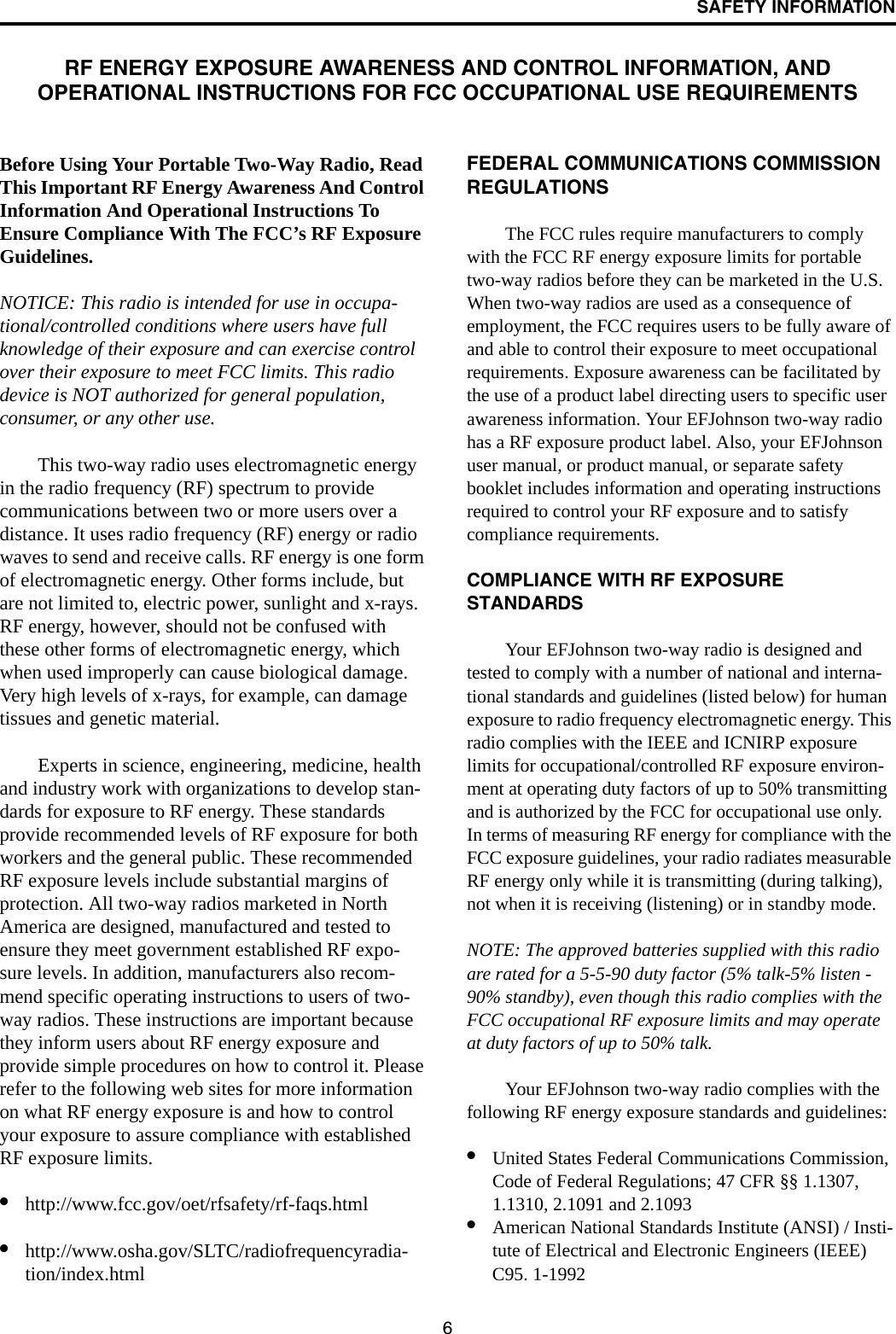 6SAFETY INFORMATIONRF ENERGY EXPOSURE AWARENESS AND CONTROL INFORMATION, ANDOPERATIONAL INSTRUCTIONS FOR FCC OCCUPATIONAL USE REQUIREMENTSBefore Using Your Portable Two-Way Radio, Read This Important RF Energy Awareness And Control Information And Operational Instructions To Ensure Compliance With The FCC’s RF Exposure Guidelines.NOTICE: This radio is intended for use in occupa-tional/controlled conditions where users have full knowledge of their exposure and can exercise control over their exposure to meet FCC limits. This radio device is NOT authorized for general population, consumer, or any other use.This two-way radio uses electromagnetic energy in the radio frequency (RF) spectrum to provide communications between two or more users over a distance. It uses radio frequency (RF) energy or radio waves to send and receive calls. RF energy is one form of electromagnetic energy. Other forms include, but are not limited to, electric power, sunlight and x-rays. RF energy, however, should not be confused with these other forms of electromagnetic energy, which when used improperly can cause biological damage. Very high levels of x-rays, for example, can damage tissues and genetic material. Experts in science, engineering, medicine, health and industry work with organizations to develop stan-dards for exposure to RF energy. These standards provide recommended levels of RF exposure for both workers and the general public. These recommended RF exposure levels include substantial margins of protection. All two-way radios marketed in North America are designed, manufactured and tested to ensure they meet government established RF expo-sure levels. In addition, manufacturers also recom-mend specific operating instructions to users of two-way radios. These instructions are important because they inform users about RF energy exposure and provide simple procedures on how to control it. Please refer to the following web sites for more information on what RF energy exposure is and how to control your exposure to assure compliance with established RF exposure limits. •http://www.fcc.gov/oet/rfsafety/rf-faqs.html•http://www.osha.gov/SLTC/radiofrequencyradia-tion/index.html FEDERAL COMMUNICATIONS COMMISSION REGULATIONSThe FCC rules require manufacturers to comply with the FCC RF energy exposure limits for portable two-way radios before they can be marketed in the U.S. When two-way radios are used as a consequence of employment, the FCC requires users to be fully aware of and able to control their exposure to meet occupational requirements. Exposure awareness can be facilitated by the use of a product label directing users to specific user awareness information. Your EFJohnson two-way radio has a RF exposure product label. Also, your EFJohnson user manual, or product manual, or separate safety booklet includes information and operating instructions required to control your RF exposure and to satisfy compliance requirements. COMPLIANCE WITH RF EXPOSURE STANDARDSYour EFJohnson two-way radio is designed and tested to comply with a number of national and interna-tional standards and guidelines (listed below) for human exposure to radio frequency electromagnetic energy. This radio complies with the IEEE and ICNIRP exposure limits for occupational/controlled RF exposure environ-ment at operating duty factors of up to 50% transmitting and is authorized by the FCC for occupational use only. In terms of measuring RF energy for compliance with the FCC exposure guidelines, your radio radiates measurable RF energy only while it is transmitting (during talking), not when it is receiving (listening) or in standby mode. NOTE: The approved batteries supplied with this radio are rated for a 5-5-90 duty factor (5% talk-5% listen - 90% standby), even though this radio complies with the FCC occupational RF exposure limits and may operate at duty factors of up to 50% talk. Your EFJohnson two-way radio complies with the following RF energy exposure standards and guidelines:•United States Federal Communications Commission, Code of Federal Regulations; 47 CFR §§ 1.1307, 1.1310, 2.1091 and 2.1093 •American National Standards Institute (ANSI) / Insti-tute of Electrical and Electronic Engineers (IEEE) C95. 1-1992 