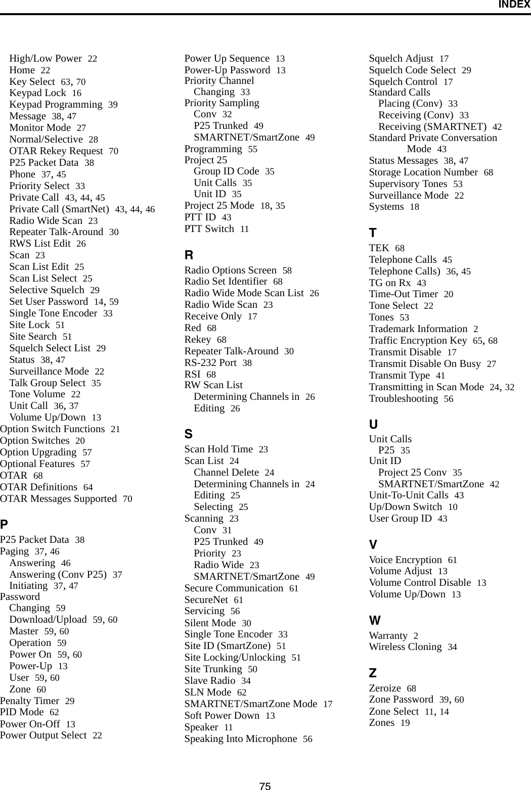 INDEX75High/Low Power 22Home 22Key Select 63, 70Keypad Lock 16Keypad Programming 39Message 38, 47Monitor Mode 27Normal/Selective 28OTAR Rekey Request 70P25 Packet Data 38Phone 37, 45Priority Select 33Private Call 43, 44, 45Private Call (SmartNet) 43, 44, 46Radio Wide Scan 23Repeater Talk-Around 30RWS List Edit 26Scan 23Scan List Edit 25Scan List Select 25Selective Squelch 29Set User Password 14, 59Single Tone Encoder 33Site Lock 51Site Search 51Squelch Select List 29Status 38, 47Surveillance Mode 22Talk Group Select 35Tone Volume 22Unit Call 36, 37Volume Up/Down 13Option Switch Functions 21Option Switches 20Option Upgrading 57Optional Features 57OTAR 68OTAR Definitions 64OTAR Messages Supported 70PP25 Packet Data 38Paging 37, 46Answering 46Answering (Conv P25) 37Initiating 37, 47PasswordChanging 59Download/Upload 59, 60Master 59, 60Operation 59Power On 59, 60Power-Up 13User 59, 60Zone 60Penalty Timer 29PID Mode 62Power On-Off 13Power Output Select 22Power Up Sequence 13Power-Up Password 13Priority ChannelChanging 33Priority SamplingConv 32P25 Trunked 49SMARTNET/SmartZone 49Programming 55Project 25Group ID Code 35Unit Calls 35Unit ID 35Project 25 Mode 18, 35PTT ID 43PTT Switch 11RRadio Options Screen 58Radio Set Identifier 68Radio Wide Mode Scan List 26Radio Wide Scan 23Receive Only 17Red 68Rekey 68Repeater Talk-Around 30RS-232 Port 38RSI 68RW Scan ListDetermining Channels in 26Editing 26SScan Hold Time 23Scan List 24Channel Delete 24Determining Channels in 24Editing 25Selecting 25Scanning 23Conv 31P25 Trunked 49Priority 23Radio Wide 23SMARTNET/SmartZone 49Secure Communication 61SecureNet 61Servicing 56Silent Mode 30Single Tone Encoder 33Site ID (SmartZone) 51Site Locking/Unlocking 51Site Trunking 50Slave Radio 34SLN Mode 62SMARTNET/SmartZone Mode 17Soft Power Down 13Speaker 11Speaking Into Microphone 56Squelch Adjust 17Squelch Code Select 29Squelch Control 17Standard CallsPlacing (Conv) 33Receiving (Conv) 33Receiving (SMARTNET) 42Standard Private Conversation Mode 43Status Messages 38, 47Storage Location Number 68Supervisory Tones 53Surveillance Mode 22Systems 18TTEK 68Telephone Calls 45Telephone Calls) 36, 45TG on Rx 43Time-Out Timer 20Tone Select 22Tones 53Trademark Information 2Traffic Encryption Key 65, 68Transmit Disable 17Transmit Disable On Busy 27Transmit Type 41Transmitting in Scan Mode 24, 32Troubleshooting 56UUnit CallsP25 35Unit IDProject 25 Conv 35SMARTNET/SmartZone 42Unit-To-Unit Calls 43Up/Down Switch 10User Group ID 43VVoice Encryption 61Volume Adjust 13Volume Control Disable 13Volume Up/Down 13WWarranty 2Wireless Cloning 34ZZeroize 68Zone Password 39, 60Zone Select 11, 14Zones 19