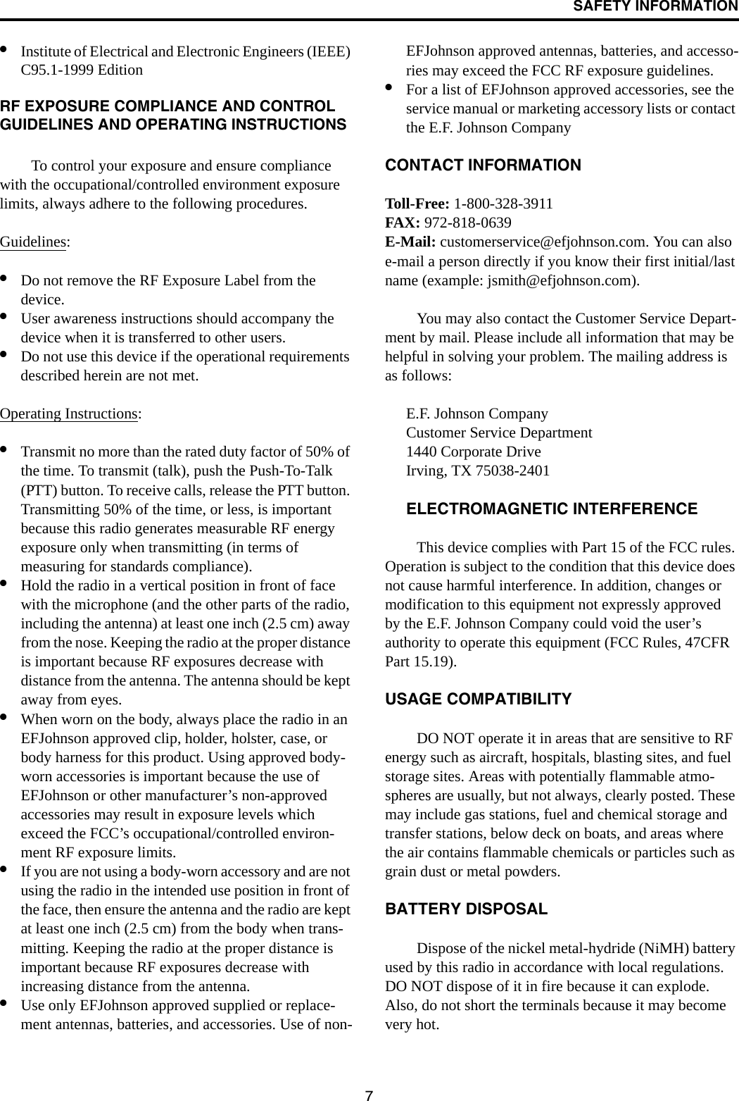SAFETY INFORMATION7•Institute of Electrical and Electronic Engineers (IEEE) C95.1-1999 Edition RF EXPOSURE COMPLIANCE AND CONTROL GUIDELINES AND OPERATING INSTRUCTIONSTo control your exposure and ensure compliance with the occupational/controlled environment exposure limits, always adhere to the following procedures.Guidelines:•Do not remove the RF Exposure Label from the device. •User awareness instructions should accompany the device when it is transferred to other users. •Do not use this device if the operational requirements described herein are not met. Operating Instructions: •Transmit no more than the rated duty factor of 50% of the time. To transmit (talk), push the Push-To-Talk (PTT) button. To receive calls, release the PTT button. Transmitting 50% of the time, or less, is important because this radio generates measurable RF energy exposure only when transmitting (in terms of measuring for standards compliance).•Hold the radio in a vertical position in front of face with the microphone (and the other parts of the radio, including the antenna) at least one inch (2.5 cm) away from the nose. Keeping the radio at the proper distance is important because RF exposures decrease with distance from the antenna. The antenna should be kept away from eyes. •When worn on the body, always place the radio in an EFJohnson approved clip, holder, holster, case, or body harness for this product. Using approved body-worn accessories is important because the use of EFJohnson or other manufacturer’s non-approved accessories may result in exposure levels which exceed the FCC’s occupational/controlled environ-ment RF exposure limits. •If you are not using a body-worn accessory and are not using the radio in the intended use position in front of the face, then ensure the antenna and the radio are kept at least one inch (2.5 cm) from the body when trans-mitting. Keeping the radio at the proper distance is important because RF exposures decrease with increasing distance from the antenna. •Use only EFJohnson approved supplied or replace-ment antennas, batteries, and accessories. Use of non-EFJohnson approved antennas, batteries, and accesso-ries may exceed the FCC RF exposure guidelines. •For a list of EFJohnson approved accessories, see the service manual or marketing accessory lists or contact the E.F. Johnson Company CONTACT INFORMATIONToll-Free: 1-800-328-3911FAX: 972-818-0639E-Mail: customerservice@efjohnson.com. You can also e-mail a person directly if you know their first initial/last name (example: jsmith@efjohnson.com).You may also contact the Customer Service Depart-ment by mail. Please include all information that may be helpful in solving your problem. The mailing address is as follows: E.F. Johnson CompanyCustomer Service Department 1440 Corporate DriveIrving, TX 75038-2401ELECTROMAGNETIC INTERFERENCE This device complies with Part 15 of the FCC rules. Operation is subject to the condition that this device does not cause harmful interference. In addition, changes or modification to this equipment not expressly approved by the E.F. Johnson Company could void the user’s authority to operate this equipment (FCC Rules, 47CFR Part 15.19). USAGE COMPATIBILITYDO NOT operate it in areas that are sensitive to RF energy such as aircraft, hospitals, blasting sites, and fuel storage sites. Areas with potentially flammable atmo-spheres are usually, but not always, clearly posted. These may include gas stations, fuel and chemical storage and transfer stations, below deck on boats, and areas where the air contains flammable chemicals or particles such as grain dust or metal powders. BATTERY DISPOSALDispose of the nickel metal-hydride (NiMH) battery used by this radio in accordance with local regulations. DO NOT dispose of it in fire because it can explode. Also, do not short the terminals because it may become very hot.