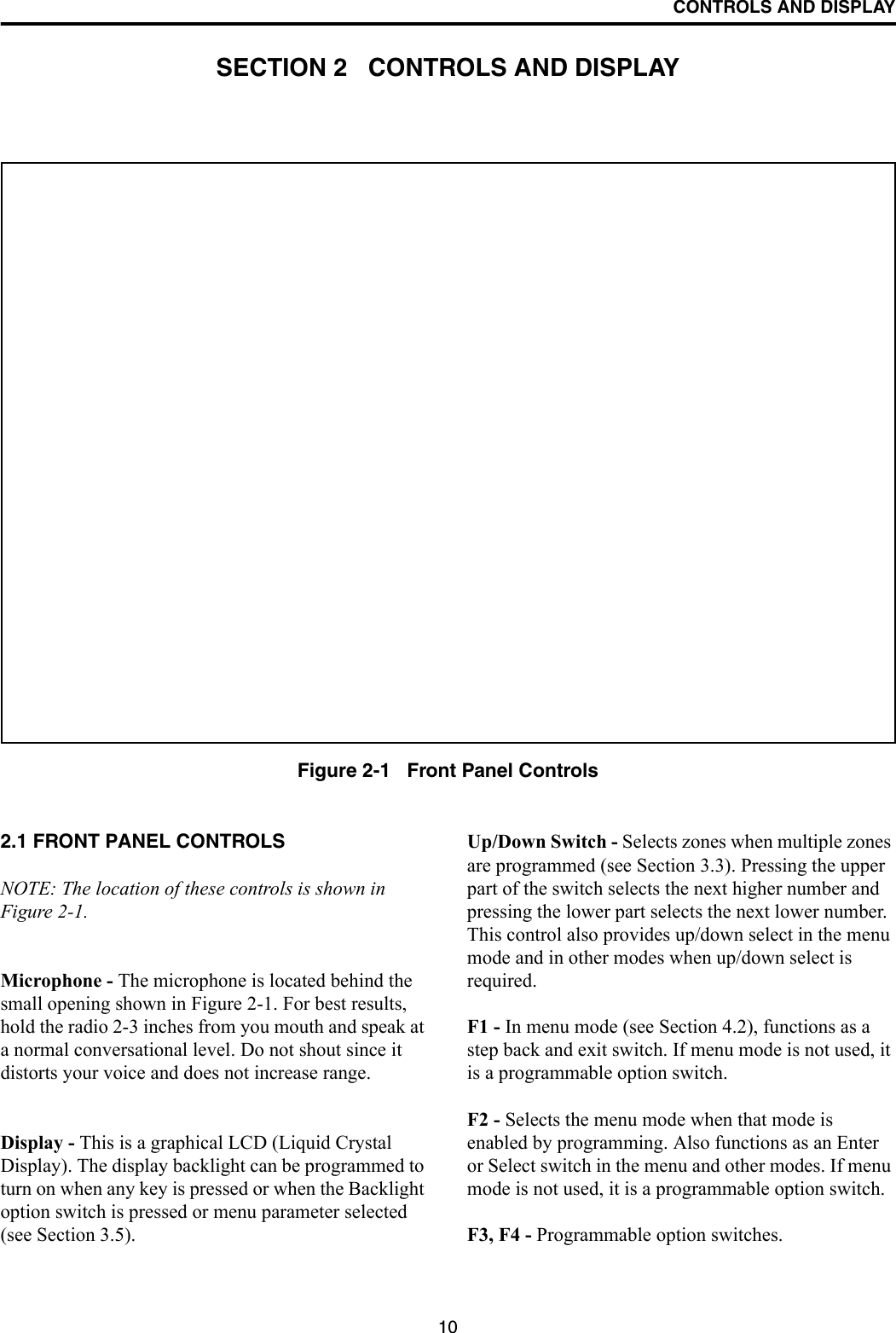 10CONTROLS AND DISPLAYSECTION 2   CONTROLS AND DISPLAYFigure 2-1   Front Panel Controls2.1 FRONT PANEL CONTROLSNOTE: The location of these controls is shown in Figure 2-1.Microphone - The microphone is located behind the small opening shown in Figure 2-1. For best results, hold the radio 2-3 inches from you mouth and speak at a normal conversational level. Do not shout since it distorts your voice and does not increase range.Display - This is a graphical LCD (Liquid Crystal Display). The display backlight can be programmed to turn on when any key is pressed or when the Backlight option switch is pressed or menu parameter selected (see Section 3.5). Up/Down Switch - Selects zones when multiple zones are programmed (see Section 3.3). Pressing the upper part of the switch selects the next higher number and pressing the lower part selects the next lower number. This control also provides up/down select in the menu mode and in other modes when up/down select is required. F1 - In menu mode (see Section 4.2), functions as a step back and exit switch. If menu mode is not used, it is a programmable option switch.F2 - Selects the menu mode when that mode is enabled by programming. Also functions as an Enter or Select switch in the menu and other modes. If menu mode is not used, it is a programmable option switch. F3, F4 - Programmable option switches.