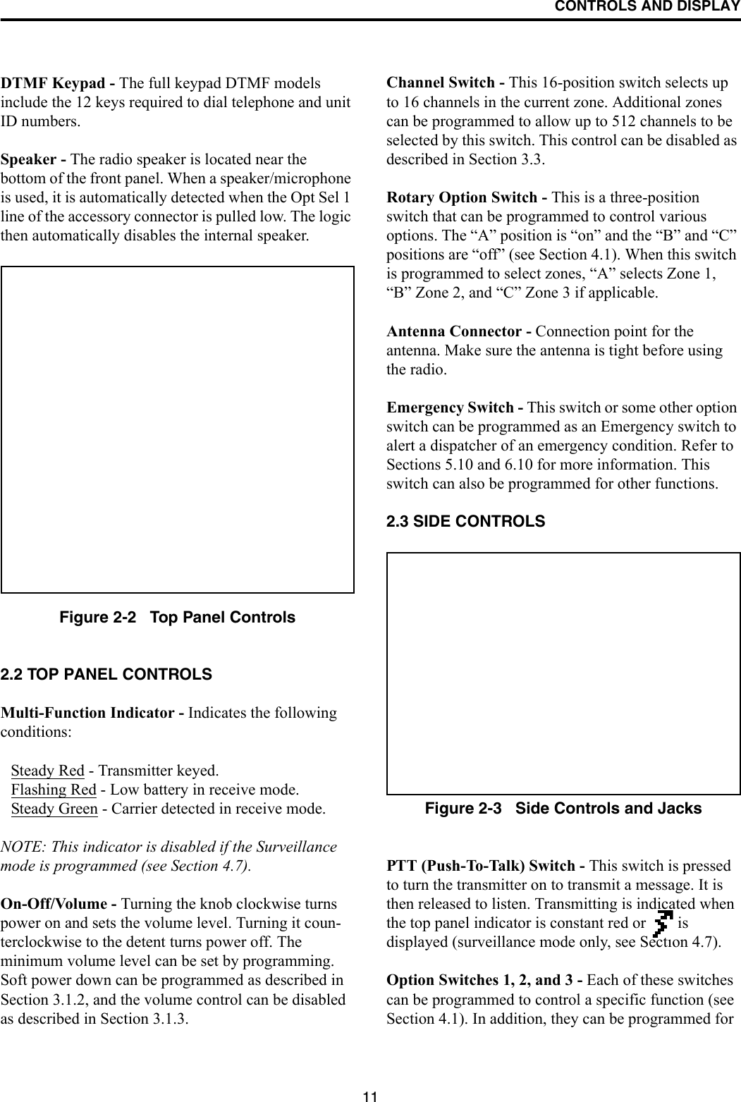 CONTROLS AND DISPLAY11DTMF Keypad - The full keypad DTMF models include the 12 keys required to dial telephone and unit ID numbers.Speaker - The radio speaker is located near the bottom of the front panel. When a speaker/microphone is used, it is automatically detected when the Opt Sel 1 line of the accessory connector is pulled low. The logic then automatically disables the internal speaker.Figure 2-2   Top Panel Controls2.2 TOP PANEL CONTROLSMulti-Function Indicator - Indicates the followingconditions:Steady Red - Transmitter keyed.Flashing Red - Low battery in receive mode.Steady Green - Carrier detected in receive mode.NOTE: This indicator is disabled if the Surveillance mode is programmed (see Section 4.7).On-Off/Volume - Turning the knob clockwise turns power on and sets the volume level. Turning it coun-terclockwise to the detent turns power off. The minimum volume level can be set by programming. Soft power down can be programmed as described in Section 3.1.2, and the volume control can be disabled as described in Section 3.1.3.Channel Switch - This 16-position switch selects up to 16 channels in the current zone. Additional zones can be programmed to allow up to 512 channels to be selected by this switch. This control can be disabled as described in Section 3.3.Rotary Option Switch - This is a three-position switch that can be programmed to control various options. The “A” position is “on” and the “B” and “C” positions are “off” (see Section 4.1). When this switch is programmed to select zones, “A” selects Zone 1, “B” Zone 2, and “C” Zone 3 if applicable.Antenna Connector - Connection point for the antenna. Make sure the antenna is tight before using the radio.Emergency Switch - This switch or some other option switch can be programmed as an Emergency switch to alert a dispatcher of an emergency condition. Refer to Sections 5.10 and 6.10 for more information. This switch can also be programmed for other functions. 2.3 SIDE CONTROLSFigure 2-3   Side Controls and JacksPTT (Push-To-Talk) Switch - This switch is pressed to turn the transmitter on to transmit a message. It is then released to listen. Transmitting is indicated when the top panel indicator is constant red or   is displayed (surveillance mode only, see Section 4.7). Option Switches 1, 2, and 3 - Each of these switches can be programmed to control a specific function (see Section 4.1). In addition, they can be programmed for 