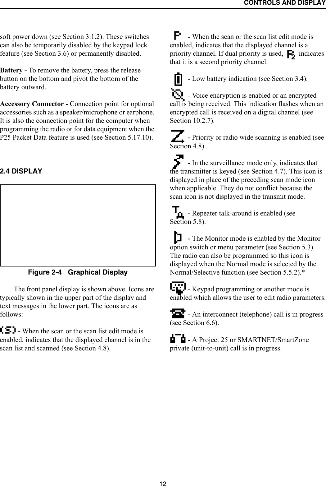 CONTROLS AND DISPLAY12soft power down (see Section 3.1.2). These switches can also be temporarily disabled by the keypad lock feature (see Section 3.6) or permanently disabled.Battery - To remove the battery, press the release button on the bottom and pivot the bottom of the battery outward.Accessory Connector - Connection point for optional accessories such as a speaker/microphone or earphone. It is also the connection point for the computer when programming the radio or for data equipment when the P25 Packet Data feature is used (see Section 5.17.10).2.4 DISPLAYFigure 2-4   Graphical DisplayThe front panel display is shown above. Icons are typically shown in the upper part of the display and text messages in the lower part. The icons are as follows: - When the scan or the scan list edit mode is enabled, indicates that the displayed channel is in the scan list and scanned (see Section 4.8). - When the scan or the scan list edit mode is enabled, indicates that the displayed channel is a priority channel. If dual priority is used,   indicates that it is a second priority channel. - Low battery indication (see Section 3.4). - Voice encryption is enabled or an encrypted call is being received. This indication flashes when an encrypted call is received on a digital channel (see Section 10.2.7). - Priority or radio wide scanning is enabled (see Section 4.8). - In the surveillance mode only, indicates that the transmitter is keyed (see Section 4.7). This icon is displayed in place of the preceding scan mode icon when applicable. They do not conflict because the scan icon is not displayed in the transmit mode. - Repeater talk-around is enabled (see Section 5.8). - The Monitor mode is enabled by the Monitor option switch or menu parameter (see Section 5.3). The radio can also be programmed so this icon is displayed when the Normal mode is selected by the Normal/Selective function (see Section 5.5.2).* - Keypad programming or another mode is enabled which allows the user to edit radio parameters. - An interconnect (telephone) call is in progress (see Section 6.6).  - A Project 25 or SMARTNET/SmartZone private (unit-to-unit) call is in progress.2