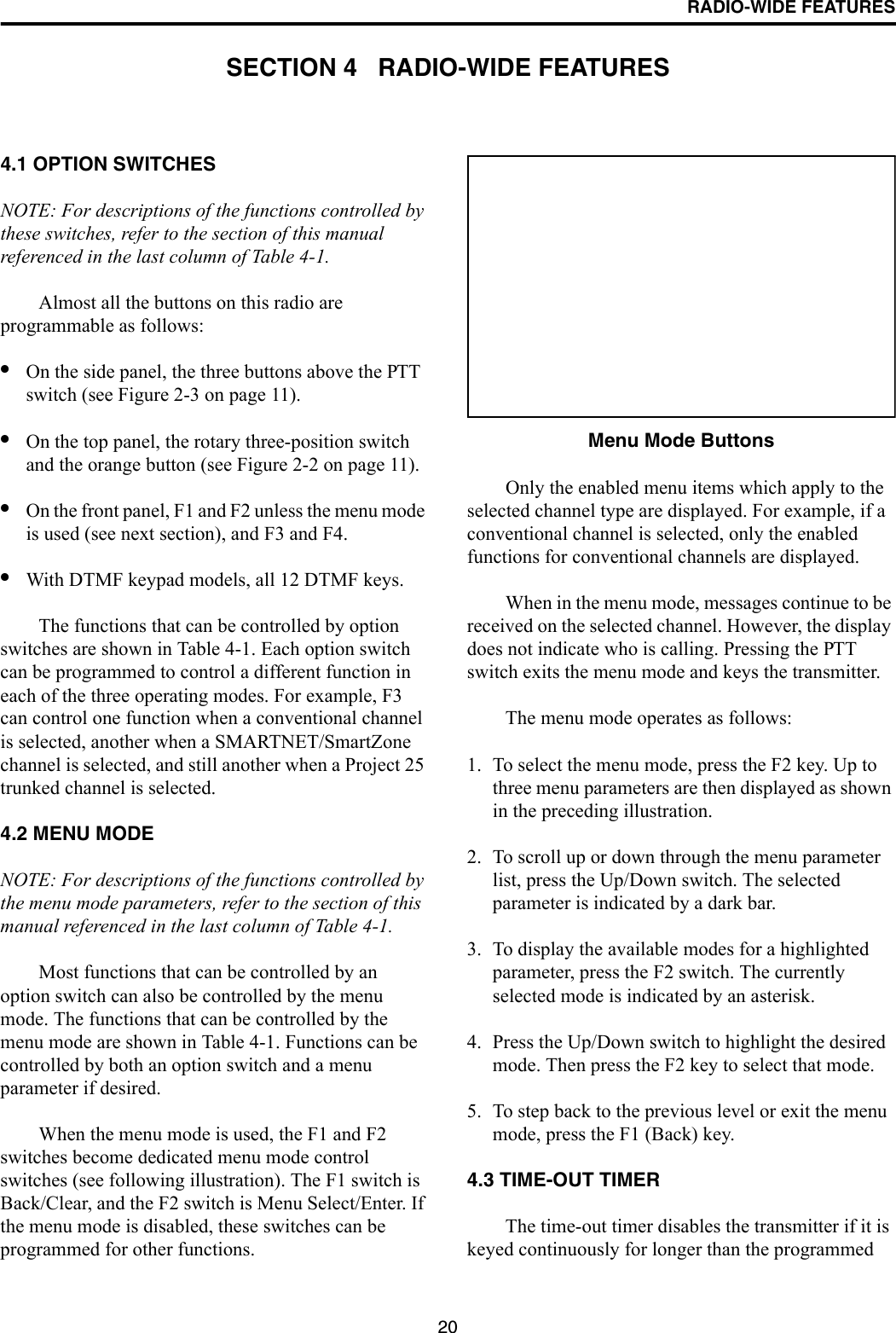 20RADIO-WIDE FEATURESSECTION 4   RADIO-WIDE FEATURES4.1 OPTION SWITCHESNOTE: For descriptions of the functions controlled by these switches, refer to the section of this manual referenced in the last column of Table 4-1.Almost all the buttons on this radio are programmable as follows:•On the side panel, the three buttons above the PTT switch (see Figure 2-3 on page 11).•On the top panel, the rotary three-position switch and the orange button (see Figure 2-2 on page 11).•On the front panel, F1 and F2 unless the menu mode is used (see next section), and F3 and F4.•With DTMF keypad models, all 12 DTMF keys.The functions that can be controlled by option switches are shown in Table 4-1. Each option switch can be programmed to control a different function in each of the three operating modes. For example, F3 can control one function when a conventional channel is selected, another when a SMARTNET/SmartZone channel is selected, and still another when a Project 25 trunked channel is selected. 4.2 MENU MODENOTE: For descriptions of the functions controlled by the menu mode parameters, refer to the section of this manual referenced in the last column of Table 4-1.Most functions that can be controlled by an option switch can also be controlled by the menu mode. The functions that can be controlled by the menu mode are shown in Table 4-1. Functions can be controlled by both an option switch and a menu parameter if desired.When the menu mode is used, the F1 and F2 switches become dedicated menu mode control switches (see following illustration). The F1 switch is Back/Clear, and the F2 switch is Menu Select/Enter. If the menu mode is disabled, these switches can be programmed for other functions. Menu Mode ButtonsOnly the enabled menu items which apply to the selected channel type are displayed. For example, if a conventional channel is selected, only the enabled functions for conventional channels are displayed. When in the menu mode, messages continue to be received on the selected channel. However, the display does not indicate who is calling. Pressing the PTT switch exits the menu mode and keys the transmitter.The menu mode operates as follows:1. To select the menu mode, press the F2 key. Up to three menu parameters are then displayed as shown in the preceding illustration.2. To scroll up or down through the menu parameter list, press the Up/Down switch. The selected parameter is indicated by a dark bar.3. To display the available modes for a highlighted parameter, press the F2 switch. The currently selected mode is indicated by an asterisk.4. Press the Up/Down switch to highlight the desired mode. Then press the F2 key to select that mode.5. To step back to the previous level or exit the menu mode, press the F1 (Back) key.4.3 TIME-OUT TIMERThe time-out timer disables the transmitter if it is keyed continuously for longer than the programmed