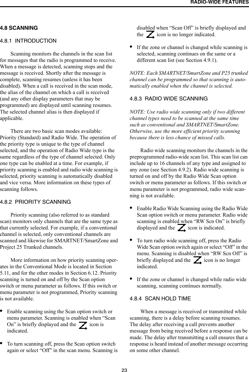 RADIO-WIDE FEATURES234.8 SCANNING4.8.1  INTRODUCTIONScanning monitors the channels in the scan list for messages that the radio is programmed to receive. When a message is detected, scanning stops and the message is received. Shortly after the message is complete, scanning resumes (unless it has been disabled). When a call is received in the scan mode, the alias of the channel on which a call is received (and any other display parameters that may be programmed) are displayed until scanning resumes. The selected channel alias is then displayed if applicable. There are two basic scan modes available: Priority (Standard) and Radio Wide. The operation of the priority type is unique to the type of channel selected, and the operation of Radio Wide type is the same regardless of the type of channel selected. Only one type can be enabled at a time. For example, if priority scanning is enabled and radio wide scanning is selected, priority scanning is automatically disabled and vice versa. More information on these types of scanning follows.4.8.2  PRIORITY SCANNINGPriority scanning (also referred to as standard scan) monitors only channels that are the same type as that currently selected. For example, if a conventional channel is selected, only conventional channels are scanned and likewise for SMARTNET/SmartZone and Project 25 Trunked channels. More information on how priority scanning oper-ates in the Conventional Mode is located in Section 5.11, and for the other modes in Section 6.12. Priority scanning is turned on and off by the Scan option switch or menu parameter as follows. If this switch or menu parameter is not programmed, Priority scanning is not available.•Enable scanning using the Scan option switch or menu parameter. Scanning is enabled when “Scan On” is briefly displayed and the   icon is indicated. •To turn scanning off, press the Scan option switch again or select “Off” in the scan menu. Scanning is disabled when “Scan Off” is briefly displayed and the   icon is no longer indicated. •If the zone or channel is changed while scanning is selected, scanning continues on the same or a different scan list (see Section 4.9.1). NOTE: Each SMARTNET/SmartZone and P25 trunked channel can be programmed so that scanning is auto-matically enabled when the channel is selected.4.8.3  RADIO WIDE SCANNING NOTE: Use radio wide scanning only if two different channel types need to be scanned at the same time such as conventional and SMARTNET/SmartZone. Otherwise, use the more efficient priority scanning because there is less chance of missed calls.Radio wide scanning monitors the channels in the preprogrammed radio-wide scan list. This scan list can include up to 16 channels of any type and assigned to any zone (see Section 4.9.2). Radio wide scanning is turned on and off by the Radio Wide Scan option switch or menu parameter as follows. If this switch or menu parameter is not programmed, radio wide scan-ning is not available. •Enable Radio Wide Scanning using the Radio Wide Scan option switch or menu parameter. Radio wide scanning is enabled when “RW Scn On” is briefly displayed and the   icon is indicated. •To turn radio wide scanning off, press the Radio Wide Scan option switch again or select “Off” in the menu. Scanning is disabled when “RW Scn Off” is briefly displayed and the   icon is no longer indicated.•If the zone or channel is changed while radio wide scanning, scanning continues normally.4.8.4  SCAN HOLD TIMEWhen a message is received or transmitted while scanning, there is a delay before scanning resumes. The delay after receiving a call prevents another message from being received before a response can be made. The delay after transmitting a call ensures that a response is heard instead of another message occurring on some other channel. 