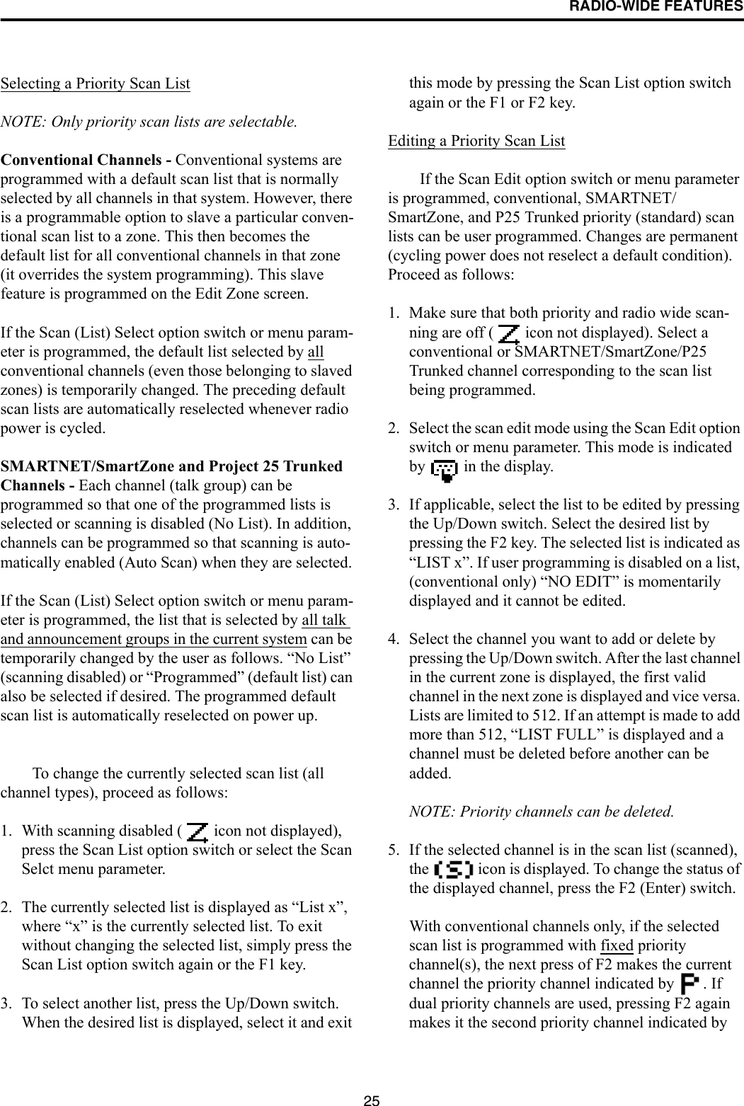 RADIO-WIDE FEATURES25Selecting a Priority Scan ListNOTE: Only priority scan lists are selectable.Conventional Channels - Conventional systems are programmed with a default scan list that is normally selected by all channels in that system. However, there is a programmable option to slave a particular conven-tional scan list to a zone. This then becomes the default list for all conventional channels in that zone (it overrides the system programming). This slave feature is programmed on the Edit Zone screen. If the Scan (List) Select option switch or menu param-eter is programmed, the default list selected by all conventional channels (even those belonging to slaved zones) is temporarily changed. The preceding default scan lists are automatically reselected whenever radio power is cycled.SMARTNET/SmartZone and Project 25 Trunked Channels - Each channel (talk group) can be programmed so that one of the programmed lists is selected or scanning is disabled (No List). In addition, channels can be programmed so that scanning is auto-matically enabled (Auto Scan) when they are selected. If the Scan (List) Select option switch or menu param-eter is programmed, the list that is selected by all talk and announcement groups in the current system can be temporarily changed by the user as follows. “No List” (scanning disabled) or “Programmed” (default list) can also be selected if desired. The programmed default scan list is automatically reselected on power up. To change the currently selected scan list (all channel types), proceed as follows: 1. With scanning disabled (  icon not displayed), press the Scan List option switch or select the Scan Selct menu parameter.2. The currently selected list is displayed as “List x”, where “x” is the currently selected list. To exit without changing the selected list, simply press the Scan List option switch again or the F1 key.3. To select another list, press the Up/Down switch. When the desired list is displayed, select it and exit this mode by pressing the Scan List option switch again or the F1 or F2 key.Editing a Priority Scan ListIf the Scan Edit option switch or menu parameter is programmed, conventional, SMARTNET/SmartZone, and P25 Trunked priority (standard) scan lists can be user programmed. Changes are permanent (cycling power does not reselect a default condition). Proceed as follows:1. Make sure that both priority and radio wide scan-ning are off (  icon not displayed). Select a conventional or SMARTNET/SmartZone/P25 Trunked channel corresponding to the scan list being programmed.2. Select the scan edit mode using the Scan Edit option switch or menu parameter. This mode is indicated by   in the display. 3. If applicable, select the list to be edited by pressing the Up/Down switch. Select the desired list by pressing the F2 key. The selected list is indicated as “LIST x”. If user programming is disabled on a list, (conventional only) “NO EDIT” is momentarily displayed and it cannot be edited.4. Select the channel you want to add or delete by pressing the Up/Down switch. After the last channel in the current zone is displayed, the first valid channel in the next zone is displayed and vice versa. Lists are limited to 512. If an attempt is made to add more than 512, “LIST FULL” is displayed and a channel must be deleted before another can be added. NOTE: Priority channels can be deleted.5. If the selected channel is in the scan list (scanned), the   icon is displayed. To change the status of the displayed channel, press the F2 (Enter) switch. With conventional channels only, if the selected scan list is programmed with fixed priority channel(s), the next press of F2 makes the current channel the priority channel indicated by  . If dual priority channels are used, pressing F2 again makes it the second priority channel indicated by 