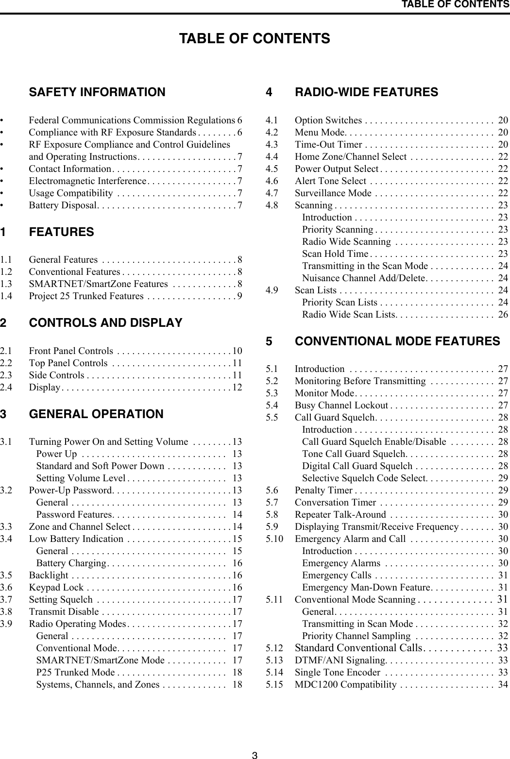 3TABLE OF CONTENTSTABLE OF CONTENTSSAFETY INFORMATION• Federal Communications Commission Regulations 6• Compliance with RF Exposure Standards . . . . . . . . 6• RF Exposure Compliance and Control Guidelines and Operating Instructions. . . . . . . . . . . . . . . . . . . . 7• Contact Information. . . . . . . . . . . . . . . . . . . . . . . . . 7• Electromagnetic Interference. . . . . . . . . . . . . . . . . . 7• Usage Compatibility  . . . . . . . . . . . . . . . . . . . . . . . . 7• Battery Disposal. . . . . . . . . . . . . . . . . . . . . . . . . . . . 71 FEATURES1.1 General Features  . . . . . . . . . . . . . . . . . . . . . . . . . . . 81.2 Conventional Features . . . . . . . . . . . . . . . . . . . . . . . 81.3 SMARTNET/SmartZone Features  . . . . . . . . . . . . . 81.4 Project 25 Trunked Features . . . . . . . . . . . . . . . . . . 92 CONTROLS AND DISPLAY2.1 Front Panel Controls  . . . . . . . . . . . . . . . . . . . . . . . 102.2 Top Panel Controls  . . . . . . . . . . . . . . . . . . . . . . . . 112.3 Side Controls . . . . . . . . . . . . . . . . . . . . . . . . . . . . . 112.4 Display. . . . . . . . . . . . . . . . . . . . . . . . . . . . . . . . . . 123 GENERAL OPERATION3.1 Turning Power On and Setting Volume  . . . . . . . . 13Power Up  . . . . . . . . . . . . . . . . . . . . . . . . . . . . .   13Standard and Soft Power Down . . . . . . . . . . . .   13Setting Volume Level . . . . . . . . . . . . . . . . . . . .   133.2 Power-Up Password. . . . . . . . . . . . . . . . . . . . . . . . 13General . . . . . . . . . . . . . . . . . . . . . . . . . . . . . . .   13Password Features. . . . . . . . . . . . . . . . . . . . . . .   143.3 Zone and Channel Select . . . . . . . . . . . . . . . . . . . . 143.4 Low Battery Indication  . . . . . . . . . . . . . . . . . . . . . 15General . . . . . . . . . . . . . . . . . . . . . . . . . . . . . . .   15Battery Charging. . . . . . . . . . . . . . . . . . . . . . . .   163.5 Backlight . . . . . . . . . . . . . . . . . . . . . . . . . . . . . . . . 163.6 Keypad Lock . . . . . . . . . . . . . . . . . . . . . . . . . . . . . 163.7 Setting Squelch  . . . . . . . . . . . . . . . . . . . . . . . . . . . 173.8 Transmit Disable . . . . . . . . . . . . . . . . . . . . . . . . . . 173.9 Radio Operating Modes. . . . . . . . . . . . . . . . . . . . . 17General . . . . . . . . . . . . . . . . . . . . . . . . . . . . . . .   17Conventional Mode. . . . . . . . . . . . . . . . . . . . . .   17SMARTNET/SmartZone Mode . . . . . . . . . . . .   17P25 Trunked Mode . . . . . . . . . . . . . . . . . . . . . .   18Systems, Channels, and Zones . . . . . . . . . . . . .   184 RADIO-WIDE FEATURES4.1 Option Switches . . . . . . . . . . . . . . . . . . . . . . . . . .  204.2 Menu Mode. . . . . . . . . . . . . . . . . . . . . . . . . . . . . .  204.3 Time-Out Timer . . . . . . . . . . . . . . . . . . . . . . . . . .  204.4 Home Zone/Channel Select . . . . . . . . . . . . . . . . .  224.5 Power Output Select . . . . . . . . . . . . . . . . . . . . . . .  224.6 Alert Tone Select  . . . . . . . . . . . . . . . . . . . . . . . . .  224.7 Surveillance Mode . . . . . . . . . . . . . . . . . . . . . . . .  224.8 Scanning . . . . . . . . . . . . . . . . . . . . . . . . . . . . . . . .  23Introduction . . . . . . . . . . . . . . . . . . . . . . . . . . . .  23Priority Scanning . . . . . . . . . . . . . . . . . . . . . . . .  23Radio Wide Scanning  . . . . . . . . . . . . . . . . . . . .  23Scan Hold Time . . . . . . . . . . . . . . . . . . . . . . . . .  23Transmitting in the Scan Mode . . . . . . . . . . . . .  24Nuisance Channel Add/Delete. . . . . . . . . . . . . .  244.9 Scan Lists . . . . . . . . . . . . . . . . . . . . . . . . . . . . . . .  24Priority Scan Lists . . . . . . . . . . . . . . . . . . . . . . .  24Radio Wide Scan Lists. . . . . . . . . . . . . . . . . . . .  265 CONVENTIONAL MODE FEATURES5.1 Introduction  . . . . . . . . . . . . . . . . . . . . . . . . . . . . .  275.2 Monitoring Before Transmitting  . . . . . . . . . . . . .  275.3 Monitor Mode. . . . . . . . . . . . . . . . . . . . . . . . . . . .  275.4 Busy Channel Lockout . . . . . . . . . . . . . . . . . . . . .  275.5 Call Guard Squelch. . . . . . . . . . . . . . . . . . . . . . . .  28Introduction . . . . . . . . . . . . . . . . . . . . . . . . . . . .  28Call Guard Squelch Enable/Disable  . . . . . . . . .  28Tone Call Guard Squelch. . . . . . . . . . . . . . . . . .  28Digital Call Guard Squelch . . . . . . . . . . . . . . . .  28Selective Squelch Code Select. . . . . . . . . . . . . .  295.6 Penalty Timer . . . . . . . . . . . . . . . . . . . . . . . . . . . .  295.7 Conversation Timer  . . . . . . . . . . . . . . . . . . . . . . .  295.8 Repeater Talk-Around  . . . . . . . . . . . . . . . . . . . . .  305.9 Displaying Transmit/Receive Frequency . . . . . . .  305.10 Emergency Alarm and Call  . . . . . . . . . . . . . . . . .  30Introduction . . . . . . . . . . . . . . . . . . . . . . . . . . . .  30Emergency Alarms  . . . . . . . . . . . . . . . . . . . . . .  30Emergency Calls . . . . . . . . . . . . . . . . . . . . . . . .  31Emergency Man-Down Feature. . . . . . . . . . . . .  315.11 Conventional Mode Scanning . . . . . . . . . . . . . .  31General. . . . . . . . . . . . . . . . . . . . . . . . . . . . . . . .  31Transmitting in Scan Mode . . . . . . . . . . . . . . . .  32Priority Channel Sampling  . . . . . . . . . . . . . . . .  325.12 Standard Conventional Calls. . . . . . . . . . . . .  335.13 DTMF/ANI Signaling. . . . . . . . . . . . . . . . . . . . . .  335.14 Single Tone Encoder  . . . . . . . . . . . . . . . . . . . . . .  335.15 MDC1200 Compatibility . . . . . . . . . . . . . . . . . . .  34