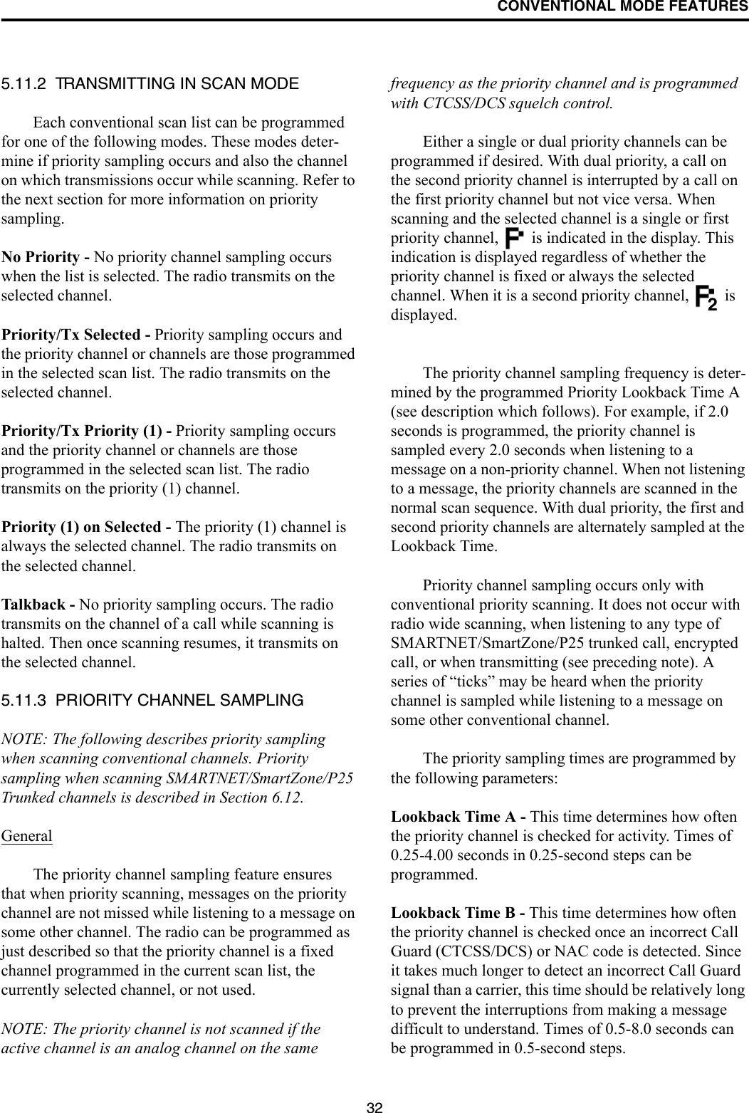 CONVENTIONAL MODE FEATURES325.11.2  TRANSMITTING IN SCAN MODEEach conventional scan list can be programmed for one of the following modes. These modes deter-mine if priority sampling occurs and also the channel on which transmissions occur while scanning. Refer to the next section for more information on priority sampling.No Priority - No priority channel sampling occurs when the list is selected. The radio transmits on the selected channel.Priority/Tx Selected - Priority sampling occurs and the priority channel or channels are those programmed in the selected scan list. The radio transmits on the selected channel.Priority/Tx Priority (1) - Priority sampling occurs and the priority channel or channels are those programmed in the selected scan list. The radio transmits on the priority (1) channel.Priority (1) on Selected - The priority (1) channel is always the selected channel. The radio transmits on the selected channel. Talkback - No priority sampling occurs. The radio transmits on the channel of a call while scanning is halted. Then once scanning resumes, it transmits on the selected channel.5.11.3  PRIORITY CHANNEL SAMPLINGNOTE: The following describes priority sampling when scanning conventional channels. Priority sampling when scanning SMARTNET/SmartZone/P25 Trunked channels is described in Section 6.12.GeneralThe priority channel sampling feature ensures that when priority scanning, messages on the priority channel are not missed while listening to a message on some other channel. The radio can be programmed as just described so that the priority channel is a fixed channel programmed in the current scan list, the currently selected channel, or not used.NOTE: The priority channel is not scanned if the active channel is an analog channel on the same frequency as the priority channel and is programmed with CTCSS/DCS squelch control.Either a single or dual priority channels can be programmed if desired. With dual priority, a call on the second priority channel is interrupted by a call on the first priority channel but not vice versa. When scanning and the selected channel is a single or first priority channel,   is indicated in the display. This indication is displayed regardless of whether the priority channel is fixed or always the selected channel. When it is a second priority channel,   is displayed.The priority channel sampling frequency is deter-mined by the programmed Priority Lookback Time A (see description which follows). For example, if 2.0 seconds is programmed, the priority channel is sampled every 2.0 seconds when listening to a message on a non-priority channel. When not listening to a message, the priority channels are scanned in the normal scan sequence. With dual priority, the first and second priority channels are alternately sampled at the Lookback Time.Priority channel sampling occurs only with conventional priority scanning. It does not occur with radio wide scanning, when listening to any type of SMARTNET/SmartZone/P25 trunked call, encrypted call, or when transmitting (see preceding note). A series of “ticks” may be heard when the priority channel is sampled while listening to a message on some other conventional channel. The priority sampling times are programmed by the following parameters:Lookback Time A - This time determines how often the priority channel is checked for activity. Times of 0.25-4.00 seconds in 0.25-second steps can be programmed.Lookback Time B - This time determines how often the priority channel is checked once an incorrect Call Guard (CTCSS/DCS) or NAC code is detected. Since it takes much longer to detect an incorrect Call Guard signal than a carrier, this time should be relatively long to prevent the interruptions from making a message difficult to understand. Times of 0.5-8.0 seconds can be programmed in 0.5-second steps.2