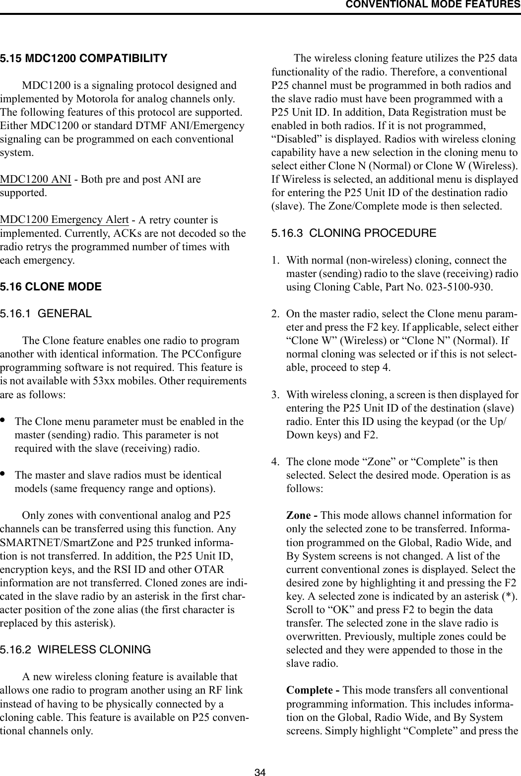 CONVENTIONAL MODE FEATURES345.15 MDC1200 COMPATIBILITYMDC1200 is a signaling protocol designed and implemented by Motorola for analog channels only. The following features of this protocol are supported. Either MDC1200 or standard DTMF ANI/Emergency signaling can be programmed on each conventional system. MDC1200 ANI - Both pre and post ANI are supported.MDC1200 Emergency Alert - A retry counter is implemented. Currently, ACKs are not decoded so the radio retrys the programmed number of times with each emergency.5.16 CLONE MODE5.16.1  GENERALThe Clone feature enables one radio to program another with identical information. The PCConfigure programming software is not required. This feature is is not available with 53xx mobiles. Other requirements are as follows:•The Clone menu parameter must be enabled in the master (sending) radio. This parameter is not required with the slave (receiving) radio. •The master and slave radios must be identical models (same frequency range and options). Only zones with conventional analog and P25 channels can be transferred using this function. Any SMARTNET/SmartZone and P25 trunked informa-tion is not transferred. In addition, the P25 Unit ID, encryption keys, and the RSI ID and other OTAR information are not transferred. Cloned zones are indi-cated in the slave radio by an asterisk in the first char-acter position of the zone alias (the first character is replaced by this asterisk).5.16.2  WIRELESS CLONINGA new wireless cloning feature is available that allows one radio to program another using an RF link instead of having to be physically connected by a cloning cable. This feature is available on P25 conven-tional channels only. The wireless cloning feature utilizes the P25 data functionality of the radio. Therefore, a conventional P25 channel must be programmed in both radios and the slave radio must have been programmed with a P25 Unit ID. In addition, Data Registration must be enabled in both radios. If it is not programmed, “Disabled” is displayed. Radios with wireless cloning capability have a new selection in the cloning menu to select either Clone N (Normal) or Clone W (Wireless). If Wireless is selected, an additional menu is displayed for entering the P25 Unit ID of the destination radio (slave). The Zone/Complete mode is then selected. 5.16.3  CLONING PROCEDURE1. With normal (non-wireless) cloning, connect the master (sending) radio to the slave (receiving) radio using Cloning Cable, Part No. 023-5100-930.2. On the master radio, select the Clone menu param-eter and press the F2 key. If applicable, select either “Clone W” (Wireless) or “Clone N” (Normal). If normal cloning was selected or if this is not select-able, proceed to step 4.3. With wireless cloning, a screen is then displayed for entering the P25 Unit ID of the destination (slave) radio. Enter this ID using the keypad (or the Up/Down keys) and F2. 4. The clone mode “Zone” or “Complete” is then selected. Select the desired mode. Operation is as follows:Zone - This mode allows channel information for only the selected zone to be transferred. Informa-tion programmed on the Global, Radio Wide, and By System screens is not changed. A list of the current conventional zones is displayed. Select the desired zone by highlighting it and pressing the F2 key. A selected zone is indicated by an asterisk (*). Scroll to “OK” and press F2 to begin the data transfer. The selected zone in the slave radio is overwritten. Previously, multiple zones could be selected and they were appended to those in the slave radio.Complete - This mode transfers all conventional programming information. This includes informa-tion on the Global, Radio Wide, and By System screens. Simply highlight “Complete” and press the 