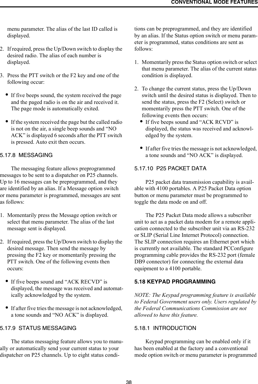 CONVENTIONAL MODE FEATURES38menu parameter. The alias of the last ID called is displayed.2. If required, press the Up/Down switch to display the desired radio. The alias of each number is displayed. 3. Press the PTT switch or the F2 key and one of the following occur:•If five beeps sound, the system received the page and the paged radio is on the air and received it. The page mode is automatically exited.•If the system received the page but the called radio is not on the air, a single beep sounds and “NO ACK” is displayed 6 seconds after the PTT switch is pressed. Auto exit then occurs.5.17.8  MESSAGINGThe messaging feature allows preprogrammed messages to be sent to a dispatcher on P25 channels. Up to 16 messages can be preprogrammed, and they are identified by an alias. If a Message option switch or menu parameter is programmed, messages are sent as follows:1. Momentarily press the Message option switch or select that menu parameter. The alias of the last message sent is displayed.2. If required, press the Up/Down switch to display the desired message. Then send the message by pressing the F2 key or momentarily pressing the PTT switch. One of the following events then occurs:•If five beeps sound and “ACK RECVD” is displayed, the message was received and automat-ically acknowledged by the system.•If after five tries the message is not acknowledged, a tone sounds and “NO ACK” is displayed. 5.17.9  STATUS MESSAGINGThe status messaging feature allows you to manu-ally or automatically send your current status to your dispatcher on P25 channels. Up to eight status condi-tions can be preprogrammed, and they are identified by an alias. If the Status option switch or menu param-eter is programmed, status conditions are sent as follows:1. Momentarily press the Status option switch or select that menu parameter. The alias of the current status condition is displayed.2. To change the current status, press the Up/Down switch until the desired status is displayed. Then to send the status, press the F2 (Select) switch or momentarily press the PTT switch. One of the following events then occurs:•If five beeps sound and “ACK RCVD” is displayed, the status was received and acknowl-edged by the system.•If after five tries the message is not acknowledged, a tone sounds and “NO ACK” is displayed. 5.17.10  P25 PACKET DATAP25 packet data transmission capability is avail-able with 4100 portables. A P25 Packet Data option button or menu parameter must be programmed to toggle the data mode on and off. The P25 Packet Data mode allows a subscriber unit to act as a packet data modem for a remote appli-cation connected to the subscriber unit via an RS-232 or SLIP (Serial Line Internet Protocol) connection. The SLIP connection requires an Ethernet port which is currently not available. The standard PCConfigure programming cable provides the RS-232 port (female DB9 connector) for connecting the external data equipment to a 4100 portable.5.18 KEYPAD PROGRAMMINGNOTE: The Keypad programming feature is available to Federal Government users only. Users regulated by the Federal Communications Commission are not allowed to have this feature. 5.18.1  INTRODUCTIONKeypad programming can be enabled only if it has been enabled at the factory and a conventional mode option switch or menu parameter is programmed 