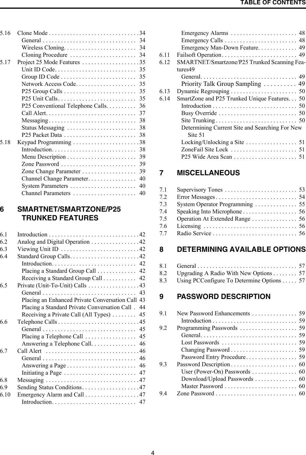 TABLE OF CONTENTS45.16 Clone Mode . . . . . . . . . . . . . . . . . . . . . . . . . . . . . . 34General . . . . . . . . . . . . . . . . . . . . . . . . . . . . . . .   34Wireless Cloning. . . . . . . . . . . . . . . . . . . . . . . .   34Cloning Procedure  . . . . . . . . . . . . . . . . . . . . . .   345.17 Project 25 Mode Features  . . . . . . . . . . . . . . . . . . . 35Unit ID Code. . . . . . . . . . . . . . . . . . . . . . . . . . .   35Group ID Code . . . . . . . . . . . . . . . . . . . . . . . . .   35Network Access Code. . . . . . . . . . . . . . . . . . . .   35P25 Group Calls . . . . . . . . . . . . . . . . . . . . . . . .   35P25 Unit Calls. . . . . . . . . . . . . . . . . . . . . . . . . .   35P25 Conventional Telephone Calls. . . . . . . . . .   36Call Alert. . . . . . . . . . . . . . . . . . . . . . . . . . . . . .   37Messaging . . . . . . . . . . . . . . . . . . . . . . . . . . . . .   38Status Messaging  . . . . . . . . . . . . . . . . . . . . . . .   38P25 Packet Data  . . . . . . . . . . . . . . . . . . . . . . . .   385.18 Keypad Programming . . . . . . . . . . . . . . . . . . . . . . 38Introduction. . . . . . . . . . . . . . . . . . . . . . . . . . . .   38Menu Description . . . . . . . . . . . . . . . . . . . . . . .   39Zone Password . . . . . . . . . . . . . . . . . . . . . . . . .   39Zone Change Parameter . . . . . . . . . . . . . . . . . .   39Channel Change Parameter. . . . . . . . . . . . . . . .   40System Parameters . . . . . . . . . . . . . . . . . . . . . .   40Channel Parameters  . . . . . . . . . . . . . . . . . . . . .   406 SMARTNET/SMARTZONE/P25 TRUNKED FEATURES6.1 Introduction . . . . . . . . . . . . . . . . . . . . . . . . . . . . . . 426.2 Analog and Digital Operation . . . . . . . . . . . . . . . . 426.3 Viewing Unit ID  . . . . . . . . . . . . . . . . . . . . . . . . . . 426.4 Standard Group Calls. . . . . . . . . . . . . . . . . . . . . . . 42Introduction. . . . . . . . . . . . . . . . . . . . . . . . . . . .   42Placing a Standard Group Call . . . . . . . . . . . . .   42Receiving a Standard Group Call . . . . . . . . . . .   426.5 Private (Unit-To-Unit) Calls . . . . . . . . . . . . . . . . . 43General . . . . . . . . . . . . . . . . . . . . . . . . . . . . . . .   43Placing an Enhanced Private Conversation Call  43Placing a Standard Private Conversation Call  .   44Receiving a Private Call (All Types) . . . . . . . .   456.6 Telephone Calls . . . . . . . . . . . . . . . . . . . . . . . . . . . 45General . . . . . . . . . . . . . . . . . . . . . . . . . . . . . . .   45Placing a Telephone Call  . . . . . . . . . . . . . . . . .   45Answering a Telephone Call. . . . . . . . . . . . . . .   466.7 Call Alert   . . . . . . . . . . . . . . . . . . . . . . . . . . . . . . . 46General . . . . . . . . . . . . . . . . . . . . . . . . . . . . . . .   46Answering a Page . . . . . . . . . . . . . . . . . . . . . . .   46Initiating a Page  . . . . . . . . . . . . . . . . . . . . . . . .   476.8 Messaging  . . . . . . . . . . . . . . . . . . . . . . . . . . . . . . . 476.9 Sending Status Conditions. . . . . . . . . . . . . . . . . . . 476.10 Emergency Alarm and Call . . . . . . . . . . . . . . . . . . 47Introduction. . . . . . . . . . . . . . . . . . . . . . . . . . . .   47Emergency Alarms  . . . . . . . . . . . . . . . . . . . . . .  48Emergency Calls . . . . . . . . . . . . . . . . . . . . . . . .  48Emergency Man-Down Feature. . . . . . . . . . . . .  496.11 Failsoft Operation. . . . . . . . . . . . . . . . . . . . . . . . .  496.12 SMARTNET/Smartzone/P25 Trunked Scanning Fea-tures49General. . . . . . . . . . . . . . . . . . . . . . . . . . . . . . . .  49Priority Talk Group Sampling  . . . . . . . . . .  496.13 Dynamic Regrouping . . . . . . . . . . . . . . . . . . . . . .  506.14 SmartZone and P25 Trunked Unique Features. . .  50Introduction . . . . . . . . . . . . . . . . . . . . . . . . . . . .  50Busy Override . . . . . . . . . . . . . . . . . . . . . . . . . .  50Site Trunking . . . . . . . . . . . . . . . . . . . . . . . . . . .  50Determining Current Site and Searching For New Site 51Locking/Unlocking a Site  . . . . . . . . . . . . . . . . .  51ZoneFail Site Lock  . . . . . . . . . . . . . . . . . . . . . .  51P25 Wide Area Scan . . . . . . . . . . . . . . . . . . . . .  517 MISCELLANEOUS7.1 Supervisory Tones  . . . . . . . . . . . . . . . . . . . . . . . .  537.2 Error Messages . . . . . . . . . . . . . . . . . . . . . . . . . . .  547.3 System Operator Programming  . . . . . . . . . . . . . .  557.4 Speaking Into Microphone . . . . . . . . . . . . . . . . . .  567.5 Operation At Extended Range . . . . . . . . . . . . . . .  567.6 Licensing  . . . . . . . . . . . . . . . . . . . . . . . . . . . . . . .  567.7 Radio Service . . . . . . . . . . . . . . . . . . . . . . . . . . . .  568 DETERMINING AVAILABLE OPTIONS8.1 General . . . . . . . . . . . . . . . . . . . . . . . . . . . . . . . . .  578.2 Upgrading A Radio With New Options . . . . . . . .  578.3 Using PCConfigure To Determine Options . . . . .  579 PASSWORD DESCRIPTION9.1 New Password Enhancements . . . . . . . . . . . . . . .  59Introduction . . . . . . . . . . . . . . . . . . . . . . . . . . . .  599.2 Programming Passwords  . . . . . . . . . . . . . . . . . . .  59General. . . . . . . . . . . . . . . . . . . . . . . . . . . . . . . .  59Lost Passwords  . . . . . . . . . . . . . . . . . . . . . . . . .  59Changing Password . . . . . . . . . . . . . . . . . . . . . .  59Password Entry Procedure. . . . . . . . . . . . . . . . .  599.3 Password Description . . . . . . . . . . . . . . . . . . . . . .  60User (Power-On) Passwords . . . . . . . . . . . . . . .  60Download/Upload Passwords . . . . . . . . . . . . . .  60Master Password . . . . . . . . . . . . . . . . . . . . . . . .  609.4 Zone Password . . . . . . . . . . . . . . . . . . . . . . . . . . .  60