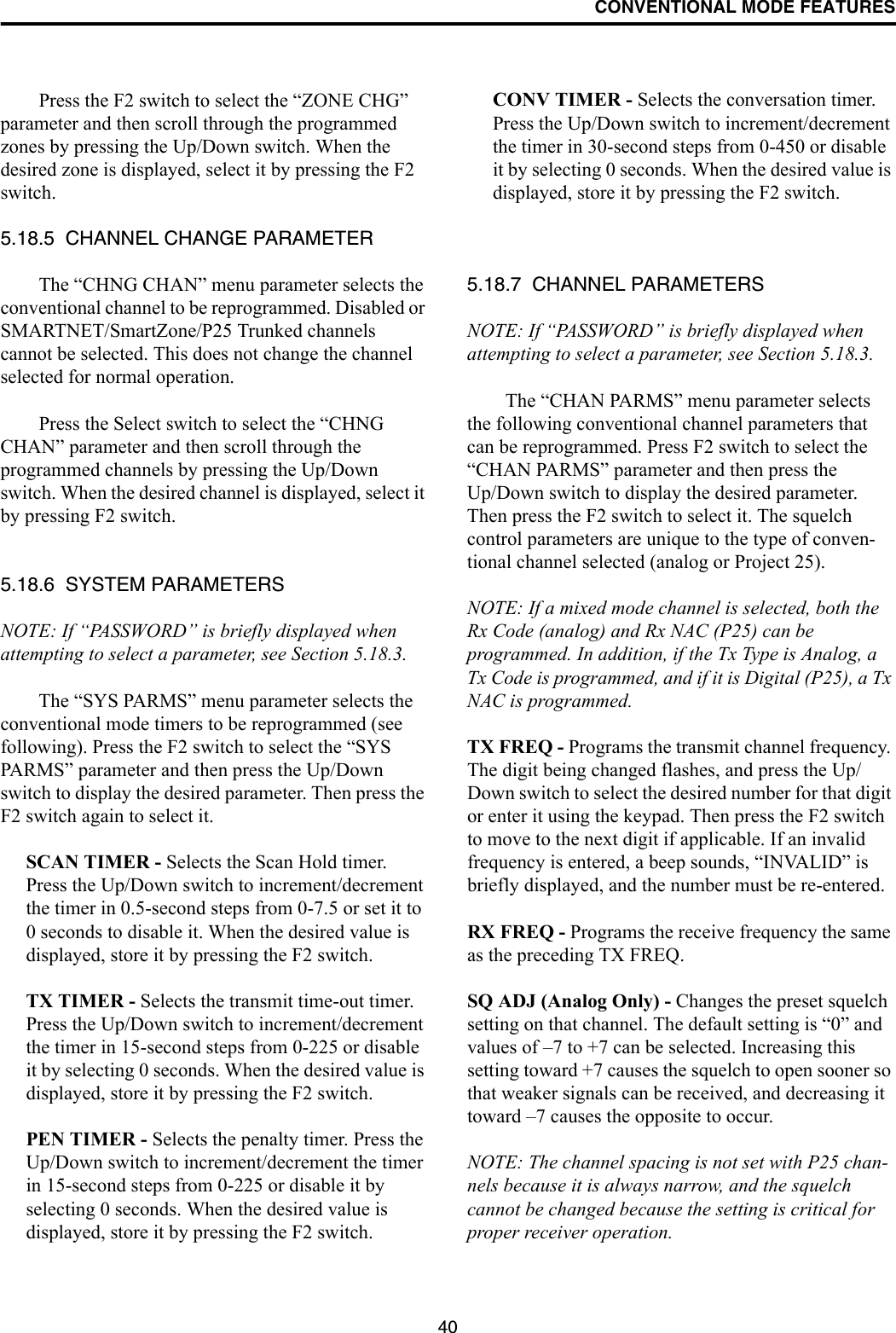 CONVENTIONAL MODE FEATURES40Press the F2 switch to select the “ZONE CHG” parameter and then scroll through the programmed zones by pressing the Up/Down switch. When the desired zone is displayed, select it by pressing the F2 switch.5.18.5  CHANNEL CHANGE PARAMETERThe “CHNG CHAN” menu parameter selects the conventional channel to be reprogrammed. Disabled or SMARTNET/SmartZone/P25 Trunked channels cannot be selected. This does not change the channel selected for normal operation. Press the Select switch to select the “CHNG CHAN” parameter and then scroll through the programmed channels by pressing the Up/Down switch. When the desired channel is displayed, select it by pressing F2 switch.5.18.6  SYSTEM PARAMETERSNOTE: If “PASSWORD” is briefly displayed when attempting to select a parameter, see Section 5.18.3.The “SYS PARMS” menu parameter selects the conventional mode timers to be reprogrammed (see following). Press the F2 switch to select the “SYS PARMS” parameter and then press the Up/Down switch to display the desired parameter. Then press the F2 switch again to select it.SCAN TIMER - Selects the Scan Hold timer. Press the Up/Down switch to increment/decrement the timer in 0.5-second steps from 0-7.5 or set it to 0 seconds to disable it. When the desired value is displayed, store it by pressing the F2 switch.TX TIMER - Selects the transmit time-out timer. Press the Up/Down switch to increment/decrement the timer in 15-second steps from 0-225 or disable it by selecting 0 seconds. When the desired value is displayed, store it by pressing the F2 switch.PEN TIMER - Selects the penalty timer. Press the Up/Down switch to increment/decrement the timer in 15-second steps from 0-225 or disable it by selecting 0 seconds. When the desired value is displayed, store it by pressing the F2 switch.CONV TIMER - Selects the conversation timer. Press the Up/Down switch to increment/decrement the timer in 30-second steps from 0-450 or disable it by selecting 0 seconds. When the desired value is displayed, store it by pressing the F2 switch.5.18.7  CHANNEL PARAMETERSNOTE: If “PASSWORD” is briefly displayed when attempting to select a parameter, see Section 5.18.3.The “CHAN PARMS” menu parameter selects the following conventional channel parameters that can be reprogrammed. Press F2 switch to select the “CHAN PARMS” parameter and then press the Up/Down switch to display the desired parameter. Then press the F2 switch to select it. The squelch control parameters are unique to the type of conven-tional channel selected (analog or Project 25). NOTE: If a mixed mode channel is selected, both the Rx Code (analog) and Rx NAC (P25) can be programmed. In addition, if the Tx Type is Analog, a Tx Code is programmed, and if it is Digital (P25), a Tx NAC is programmed.TX FREQ - Programs the transmit channel frequency. The digit being changed flashes, and press the Up/Down switch to select the desired number for that digit or enter it using the keypad. Then press the F2 switch to move to the next digit if applicable. If an invalid frequency is entered, a beep sounds, “INVALID” is briefly displayed, and the number must be re-entered. RX FREQ - Programs the receive frequency the same as the preceding TX FREQ.SQ ADJ (Analog Only) - Changes the preset squelch setting on that channel. The default setting is “0” and values of –7 to +7 can be selected. Increasing this setting toward +7 causes the squelch to open sooner so that weaker signals can be received, and decreasing it toward –7 causes the opposite to occur.NOTE: The channel spacing is not set with P25 chan-nels because it is always narrow, and the squelch cannot be changed because the setting is critical for proper receiver operation.