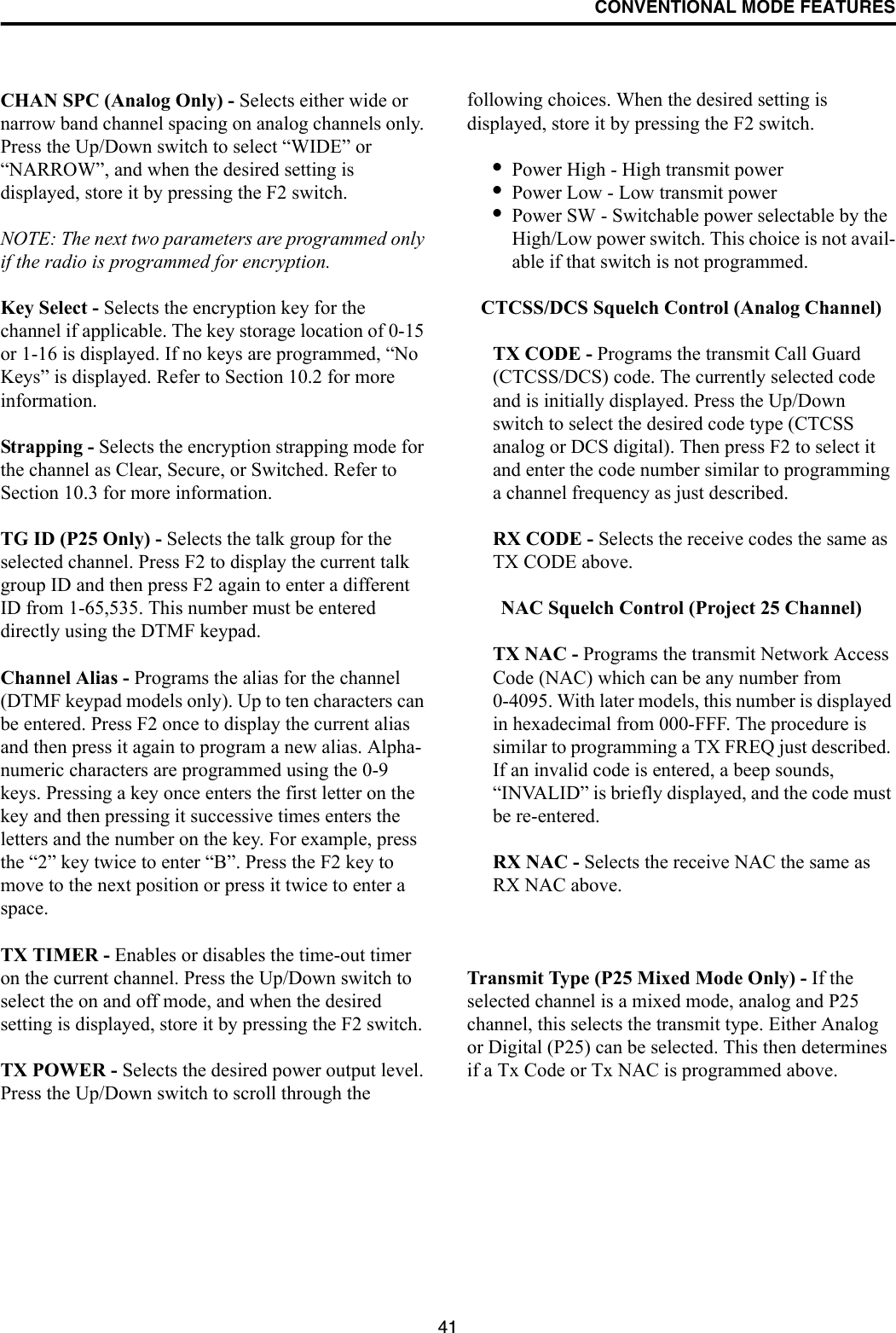 CONVENTIONAL MODE FEATURES41CHAN SPC (Analog Only) - Selects either wide or narrow band channel spacing on analog channels only. Press the Up/Down switch to select “WIDE” or “NARROW”, and when the desired setting is displayed, store it by pressing the F2 switch.NOTE: The next two parameters are programmed only if the radio is programmed for encryption.Key Select - Selects the encryption key for the channel if applicable. The key storage location of 0-15 or 1-16 is displayed. If no keys are programmed, “No Keys” is displayed. Refer to Section 10.2 for more information.Strapping - Selects the encryption strapping mode for the channel as Clear, Secure, or Switched. Refer to Section 10.3 for more information.TG ID (P25 Only) - Selects the talk group for the selected channel. Press F2 to display the current talk group ID and then press F2 again to enter a different ID from 1-65,535. This number must be entered directly using the DTMF keypad. Channel Alias - Programs the alias for the channel (DTMF keypad models only). Up to ten characters can be entered. Press F2 once to display the current alias and then press it again to program a new alias. Alpha-numeric characters are programmed using the 0-9 keys. Pressing a key once enters the first letter on the key and then pressing it successive times enters the letters and the number on the key. For example, press the “2” key twice to enter “B”. Press the F2 key to move to the next position or press it twice to enter a space.TX TIMER - Enables or disables the time-out timer on the current channel. Press the Up/Down switch to select the on and off mode, and when the desired setting is displayed, store it by pressing the F2 switch.TX POWER - Selects the desired power output level. Press the Up/Down switch to scroll through the following choices. When the desired setting is displayed, store it by pressing the F2 switch.•Power High - High transmit power•Power Low - Low transmit power•Power SW - Switchable power selectable by the High/Low power switch. This choice is not avail-able if that switch is not programmed.CTCSS/DCS Squelch Control (Analog Channel)TX CODE - Programs the transmit Call Guard (CTCSS/DCS) code. The currently selected code and is initially displayed. Press the Up/Down switch to select the desired code type (CTCSS analog or DCS digital). Then press F2 to select it and enter the code number similar to programming a channel frequency as just described.RX CODE - Selects the receive codes the same as TX CODE above. NAC Squelch Control (Project 25 Channel)TX NAC - Programs the transmit Network Access Code (NAC) which can be any number from 0-4095. With later models, this number is displayed in hexadecimal from 000-FFF. The procedure is similar to programming a TX FREQ just described. If an invalid code is entered, a beep sounds, “INVALID” is briefly displayed, and the code must be re-entered.RX NAC - Selects the receive NAC the same as RX NAC above. Transmit Type (P25 Mixed Mode Only) - If the selected channel is a mixed mode, analog and P25 channel, this selects the transmit type. Either Analog or Digital (P25) can be selected. This then determines if a Tx Code or Tx NAC is programmed above.