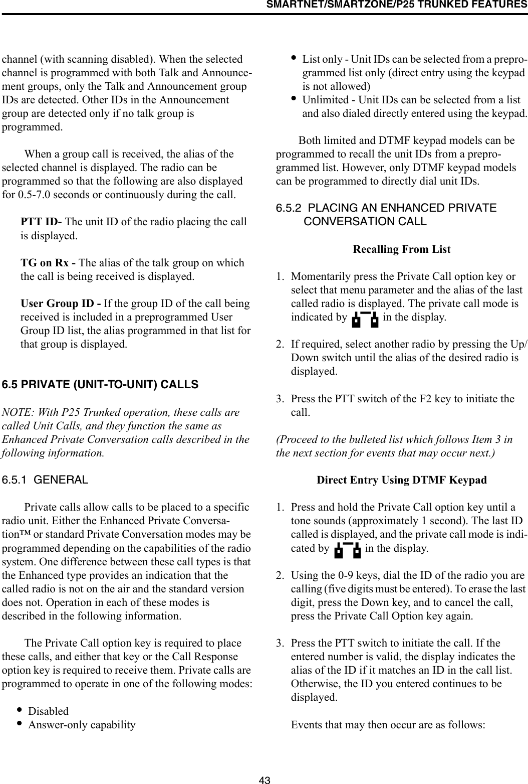 SMARTNET/SMARTZONE/P25 TRUNKED FEATURES43channel (with scanning disabled). When the selected channel is programmed with both Talk and Announce-ment groups, only the Talk and Announcement group IDs are detected. Other IDs in the Announcement group are detected only if no talk group is programmed. When a group call is received, the alias of the selected channel is displayed. The radio can be programmed so that the following are also displayed for 0.5-7.0 seconds or continuously during the call. PTT ID- The unit ID of the radio placing the call is displayed.TG on Rx - The alias of the talk group on which the call is being received is displayed.User Group ID - If the group ID of the call being received is included in a preprogrammed User Group ID list, the alias programmed in that list for that group is displayed. 6.5 PRIVATE (UNIT-TO-UNIT) CALLSNOTE: With P25 Trunked operation, these calls are called Unit Calls, and they function the same as Enhanced Private Conversation calls described in the following information.6.5.1  GENERALPrivate calls allow calls to be placed to a specific radio unit. Either the Enhanced Private Conversa-tion™ or standard Private Conversation modes may be programmed depending on the capabilities of the radio system. One difference between these call types is that the Enhanced type provides an indication that the called radio is not on the air and the standard version does not. Operation in each of these modes is described in the following information.The Private Call option key is required to place these calls, and either that key or the Call Response option key is required to receive them. Private calls are programmed to operate in one of the following modes:•Disabled•Answer-only capability•List only - Unit IDs can be selected from a prepro-grammed list only (direct entry using the keypad is not allowed)•Unlimited - Unit IDs can be selected from a list and also dialed directly entered using the keypad.Both limited and DTMF keypad models can be programmed to recall the unit IDs from a prepro-grammed list. However, only DTMF keypad models can be programmed to directly dial unit IDs.6.5.2  PLACING AN ENHANCED PRIVATE CONVERSATION CALLRecalling From List1. Momentarily press the Private Call option key or select that menu parameter and the alias of the last called radio is displayed. The private call mode is indicated by   in the display.2. If required, select another radio by pressing the Up/Down switch until the alias of the desired radio is displayed. 3. Press the PTT switch of the F2 key to initiate the call. (Proceed to the bulleted list which follows Item 3 in the next section for events that may occur next.) Direct Entry Using DTMF Keypad1. Press and hold the Private Call option key until a tone sounds (approximately 1 second). The last ID called is displayed, and the private call mode is indi-cated by   in the display.2. Using the 0-9 keys, dial the ID of the radio you are calling (five digits must be entered). To erase the last digit, press the Down key, and to cancel the call, press the Private Call Option key again.3. Press the PTT switch to initiate the call. If the entered number is valid, the display indicates the alias of the ID if it matches an ID in the call list. Otherwise, the ID you entered continues to be displayed. Events that may then occur are as follows: 
