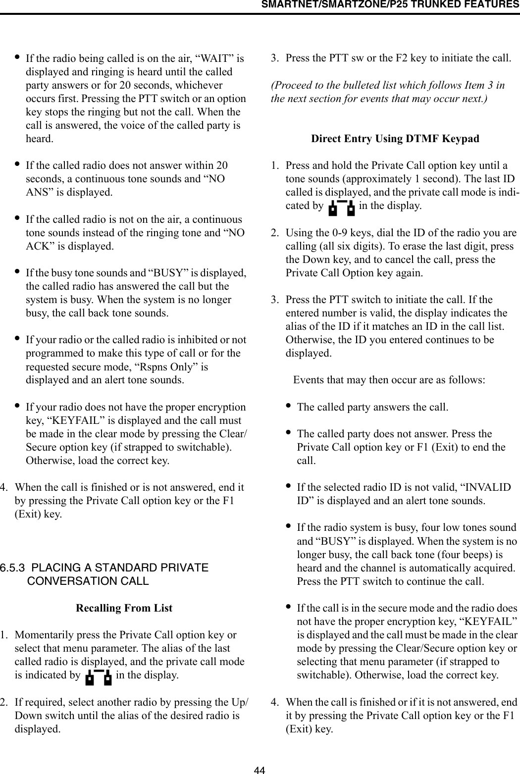 SMARTNET/SMARTZONE/P25 TRUNKED FEATURES44•If the radio being called is on the air, “WAIT” is displayed and ringing is heard until the called party answers or for 20 seconds, whichever occurs first. Pressing the PTT switch or an option key stops the ringing but not the call. When the call is answered, the voice of the called party is heard.•If the called radio does not answer within 20 seconds, a continuous tone sounds and “NO ANS” is displayed. •If the called radio is not on the air, a continuous tone sounds instead of the ringing tone and “NO ACK” is displayed. •If the busy tone sounds and “BUSY” is displayed, the called radio has answered the call but the system is busy. When the system is no longer busy, the call back tone sounds.•If your radio or the called radio is inhibited or not programmed to make this type of call or for the requested secure mode, “Rspns Only” is displayed and an alert tone sounds.•If your radio does not have the proper encryption key, “KEYFAIL” is displayed and the call must be made in the clear mode by pressing the Clear/Secure option key (if strapped to switchable). Otherwise, load the correct key.4. When the call is finished or is not answered, end it by pressing the Private Call option key or the F1 (Exit) key.6.5.3  PLACING A STANDARD PRIVATE CONVERSATION CALLRecalling From List1. Momentarily press the Private Call option key or select that menu parameter. The alias of the last called radio is displayed, and the private call mode is indicated by   in the display.2. If required, select another radio by pressing the Up/Down switch until the alias of the desired radio is displayed. 3. Press the PTT sw or the F2 key to initiate the call. (Proceed to the bulleted list which follows Item 3 in the next section for events that may occur next.) Direct Entry Using DTMF Keypad1. Press and hold the Private Call option key until a tone sounds (approximately 1 second). The last ID called is displayed, and the private call mode is indi-cated by   in the display.2. Using the 0-9 keys, dial the ID of the radio you are calling (all six digits). To erase the last digit, press the Down key, and to cancel the call, press the Private Call Option key again.3. Press the PTT switch to initiate the call. If the entered number is valid, the display indicates the alias of the ID if it matches an ID in the call list. Otherwise, the ID you entered continues to be displayed. Events that may then occur are as follows: •The called party answers the call.•The called party does not answer. Press the Private Call option key or F1 (Exit) to end the call.•If the selected radio ID is not valid, “INVALID ID” is displayed and an alert tone sounds.•If the radio system is busy, four low tones sound and “BUSY” is displayed. When the system is no longer busy, the call back tone (four beeps) is heard and the channel is automatically acquired. Press the PTT switch to continue the call.•If the call is in the secure mode and the radio does not have the proper encryption key, “KEYFAIL” is displayed and the call must be made in the clear mode by pressing the Clear/Secure option key or selecting that menu parameter (if strapped to switchable). Otherwise, load the correct key.4. When the call is finished or if it is not answered, end it by pressing the Private Call option key or the F1 (Exit) key. 