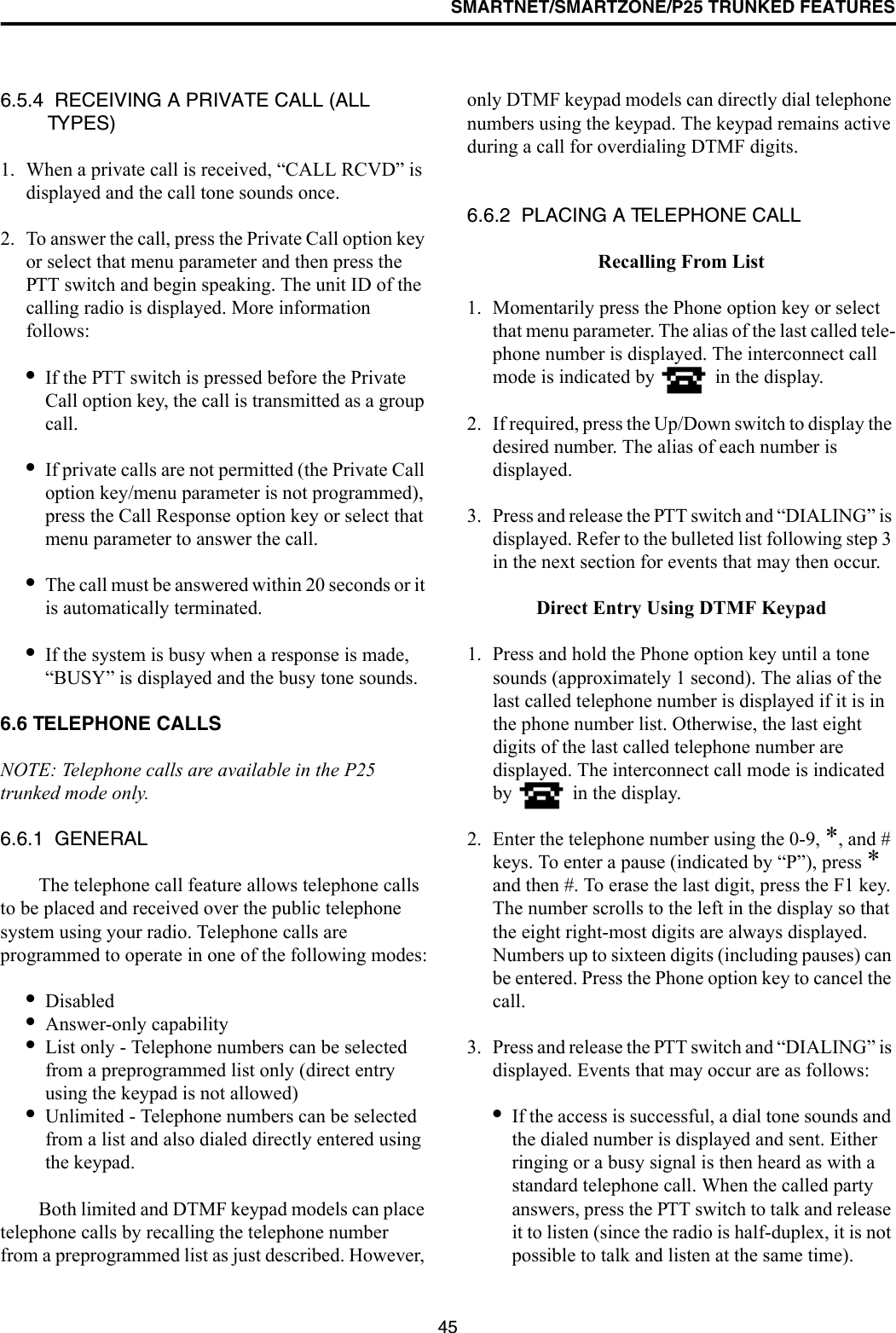 SMARTNET/SMARTZONE/P25 TRUNKED FEATURES456.5.4  RECEIVING A PRIVATE CALL (ALL TYPES)1. When a private call is received, “CALL RCVD” is displayed and the call tone sounds once. 2. To answer the call, press the Private Call option key or select that menu parameter and then press the PTT switch and begin speaking. The unit ID of the calling radio is displayed. More information follows:•If the PTT switch is pressed before the Private Call option key, the call is transmitted as a group call.•If private calls are not permitted (the Private Call option key/menu parameter is not programmed), press the Call Response option key or select that menu parameter to answer the call.•The call must be answered within 20 seconds or it is automatically terminated.•If the system is busy when a response is made, “BUSY” is displayed and the busy tone sounds.6.6 TELEPHONE CALLSNOTE: Telephone calls are available in the P25 trunked mode only.6.6.1  GENERALThe telephone call feature allows telephone calls to be placed and received over the public telephone system using your radio. Telephone calls are programmed to operate in one of the following modes:•Disabled•Answer-only capability•List only - Telephone numbers can be selected from a preprogrammed list only (direct entry using the keypad is not allowed)•Unlimited - Telephone numbers can be selected from a list and also dialed directly entered using the keypad.Both limited and DTMF keypad models can place telephone calls by recalling the telephone number from a preprogrammed list as just described. However, only DTMF keypad models can directly dial telephone numbers using the keypad. The keypad remains active during a call for overdialing DTMF digits.6.6.2  PLACING A TELEPHONE CALLRecalling From List1. Momentarily press the Phone option key or select that menu parameter. The alias of the last called tele-phone number is displayed. The interconnect call mode is indicated by   in the display.2. If required, press the Up/Down switch to display the desired number. The alias of each number is displayed. 3. Press and release the PTT switch and “DIALING” is displayed. Refer to the bulleted list following step 3 in the next section for events that may then occur.Direct Entry Using DTMF Keypad1. Press and hold the Phone option key until a tone sounds (approximately 1 second). The alias of the last called telephone number is displayed if it is in the phone number list. Otherwise, the last eight digits of the last called telephone number are displayed. The interconnect call mode is indicated by   in the display.2. Enter the telephone number using the 0-9, *, and # keys. To enter a pause (indicated by “P”), press * and then #. To erase the last digit, press the F1 key. The number scrolls to the left in the display so that the eight right-most digits are always displayed. Numbers up to sixteen digits (including pauses) can be entered. Press the Phone option key to cancel the call.3. Press and release the PTT switch and “DIALING” is displayed. Events that may occur are as follows:•If the access is successful, a dial tone sounds and the dialed number is displayed and sent. Either ringing or a busy signal is then heard as with a standard telephone call. When the called party answers, press the PTT switch to talk and release it to listen (since the radio is half-duplex, it is not possible to talk and listen at the same time). 