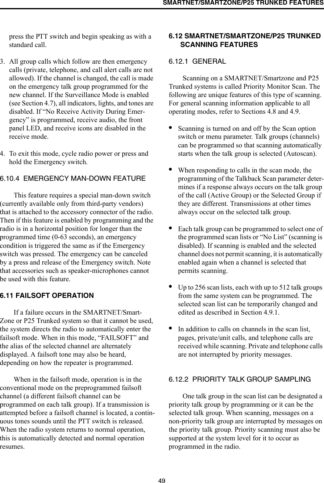 SMARTNET/SMARTZONE/P25 TRUNKED FEATURES49press the PTT switch and begin speaking as with a standard call. 3. All group calls which follow are then emergency calls (private, telephone, and call alert calls are not allowed). If the channel is changed, the call is made on the emergency talk group programmed for the new channel. If the Surveillance Mode is enabled (see Section 4.7), all indicators, lights, and tones are disabled. If “No Receive Activity During Emer-gency” is programmed, receive audio, the front panel LED, and receive icons are disabled in the receive mode.4. To exit this mode, cycle radio power or press and hold the Emergency switch.6.10.4  EMERGENCY MAN-DOWN FEATUREThis feature requires a special man-down switch (currently available only from third-party vendors) that is attached to the accessory connector of the radio. Then if this feature is enabled by programming and the radio is in a horizontal position for longer than the programmed time (0-63 seconds), an emergency condition is triggered the same as if the Emergency switch was pressed. The emergency can be canceled by a press and release of the Emergency switch. Note that accessories such as speaker-microphones cannot be used with this feature. 6.11 FAILSOFT OPERATIONIf a failure occurs in the SMARTNET/Smart-Zone or P25 Trunked system so that it cannot be used, the system directs the radio to automatically enter the failsoft mode. When in this mode, “FAILSOFT” and the alias of the selected channel are alternately displayed. A failsoft tone may also be heard, depending on how the repeater is programmed.When in the failsoft mode, operation is in the conventional mode on the preprogrammed failsoft channel (a different failsoft channel can be programmed on each talk group). If a transmission is attempted before a failsoft channel is located, a contin-uous tones sounds until the PTT switch is released. When the radio system returns to normal operation, this is automatically detected and normal operation resumes. 6.12 SMARTNET/SMARTZONE/P25 TRUNKED SCANNING FEATURES6.12.1  GENERALScanning on a SMARTNET/Smartzone and P25 Trunked systems is called Priority Monitor Scan. The following are unique features of this type of scanning. For general scanning information applicable to all operating modes, refer to Sections 4.8 and 4.9. •Scanning is turned on and off by the Scan option switch or menu parameter. Talk groups (channels) can be programmed so that scanning automatically starts when the talk group is selected (Autoscan).•When responding to calls in the scan mode, the programming of the Talkback Scan parameter deter-mines if a response always occurs on the talk group of the call (Active Group) or the Selected Group if they are different. Transmissions at other times always occur on the selected talk group.•Each talk group can be programmed to select one of the programmed scan lists or “No List” (scanning is disabled). If scanning is enabled and the selected channel does not permit scanning, it is automatically enabled again when a channel is selected that permits scanning.•Up to 256 scan lists, each with up to 512 talk groups from the same system can be programmed. The selected scan list can be temporarily changed and edited as described in Section 4.9.1.•In addition to calls on channels in the scan list, pages, private/unit calls, and telephone calls are received while scanning. Private and telephone calls are not interrupted by priority messages. 6.12.2  PRIORITY TALK GROUP SAMPLINGOne talk group in the scan list can be designated a priority talk group by programming or it can be the selected talk group. When scanning, messages on a non-priority talk group are interrupted by messages on the priority talk group. Priority scanning must also be supported at the system level for it to occur as programmed in the radio. 