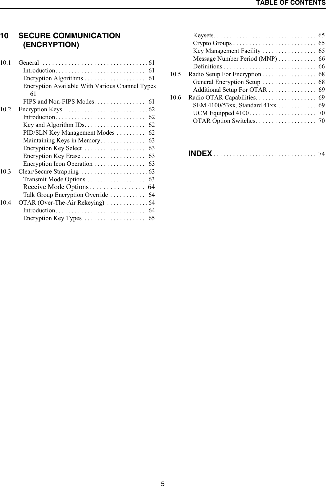 TABLE OF CONTENTS510 SECURE COMMUNICATION (ENCRYPTION)10.1 General  . . . . . . . . . . . . . . . . . . . . . . . . . . . . . . . . . 61Introduction. . . . . . . . . . . . . . . . . . . . . . . . . . . .   61Encryption Algorithms . . . . . . . . . . . . . . . . . . .   61Encryption Available With Various Channel Types 61FIPS and Non-FIPS Modes. . . . . . . . . . . . . . . .   6110.2 Encryption Keys  . . . . . . . . . . . . . . . . . . . . . . . . . . 62Introduction. . . . . . . . . . . . . . . . . . . . . . . . . . . .   62Key and Algorithm IDs. . . . . . . . . . . . . . . . . . .   62PID/SLN Key Management Modes . . . . . . . . .   62Maintaining Keys in Memory. . . . . . . . . . . . . .   63Encryption Key Select  . . . . . . . . . . . . . . . . . . .   63Encryption Key Erase . . . . . . . . . . . . . . . . . . . .   63Encryption Icon Operation . . . . . . . . . . . . . . . .   6310.3 Clear/Secure Strapping  . . . . . . . . . . . . . . . . . . . . . 63Transmit Mode Options  . . . . . . . . . . . . . . . . . .   63Receive Mode Options. . . . . . . . . . . . . . . .  64Talk Group Encryption Override  . . . . . . . . . . .   6410.4 OTAR (Over-The-Air Rekeying)  . . . . . . . . . . . . . 64Introduction. . . . . . . . . . . . . . . . . . . . . . . . . . . .   64Encryption Key Types  . . . . . . . . . . . . . . . . . . .   65Keysets. . . . . . . . . . . . . . . . . . . . . . . . . . . . . . . .  65Crypto Groups . . . . . . . . . . . . . . . . . . . . . . . . . .  65Key Management Facility . . . . . . . . . . . . . . . . .  65Message Number Period (MNP) . . . . . . . . . . . .  66Definitions . . . . . . . . . . . . . . . . . . . . . . . . . . . . .  6610.5 Radio Setup For Encryption . . . . . . . . . . . . . . . . .  68General Encryption Setup . . . . . . . . . . . . . . . . .  68Additional Setup For OTAR . . . . . . . . . . . . . . .  6910.6 Radio OTAR Capabilities. . . . . . . . . . . . . . . . . . .  69SEM 4100/53xx, Standard 41xx . . . . . . . . . . . .  69UCM Equipped 4100. . . . . . . . . . . . . . . . . . . . .  70OTAR Option Switches. . . . . . . . . . . . . . . . . . .  70INDEX . . . . . . . . . . . . . . . . . . . . . . . . . . . . . . . .  74