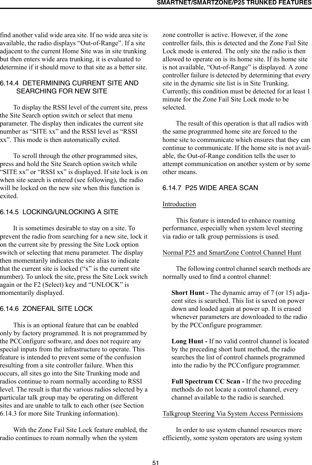 SMARTNET/SMARTZONE/P25 TRUNKED FEATURES51find another valid wide area site. If no wide area site is available, the radio displays “Out-of-Range”. If a site adjacent to the current Home Site was in site trunking but then enters wide area trunking, it is evaluated to determine if it should move to that site as a better site. 6.14.4  DETERMINING CURRENT SITE AND SEARCHING FOR NEW SITETo display the RSSI level of the current site, press the Site Search option switch or select that menu parameter. The display then indicates the current site number as “SITE xx” and the RSSI level as “RSSI xx”. This mode is then automatically exited.To scroll through the other programmed sites, press and hold the Site Search option switch while “SITE xx” or “RSSI xx” is displayed. If site lock is on when site search is entered (see following), the radio will be locked on the new site when this function is exited. 6.14.5  LOCKING/UNLOCKING A SITEIt is sometimes desirable to stay on a site. To prevent the radio from searching for a new site, lock it on the current site by pressing the Site Lock option switch or selecting that menu parameter. The display then momentarily indicates the site alias to indicate that the current site is locked (“x” is the current site number). To unlock the site, press the Site Lock switch again or the F2 (Select) key and “UNLOCK” is momentarily displayed. 6.14.6  ZONEFAIL SITE LOCKThis is an optional feature that can be enabled only by factory programmed. It is not programmed by the PCConfigure software, and does not require any special inputs from the infrastructure to operate. This feature is intended to prevent some of the confusion resulting from a site controller failure. When this occurs, all sites go into the Site Trunking mode and radios continue to roam normally according to RSSI level. The result is that the various radios selected by a particular talk group may be operating on different sites and are unable to talk to each other (see Section 6.14.3 for more Site Trunking information).With the Zone Fail Site Lock feature enabled, the radio continues to roam normally when the system zone controller is active. However, if the zone controller fails, this is detected and the Zone Fail Site Lock mode is entered. The only site the radio is then allowed to operate on is its home site. If its home site is not available, “Out-of-Range” is displayed. A zone controller failure is detected by determining that every site in the dynamic site list is in Site Trunking. Currently, this condition must be detected for at least 1 minute for the Zone Fail Site Lock mode to be selected.The result of this operation is that all radios with the same programmed home site are forced to the home site to communicate which ensures that they can continue to communicate. If the home site is not avail-able, the Out-of-Range condition tells the user to attempt communication on another system or by some other means.6.14.7  P25 WIDE AREA SCANIntroductionThis feature is intended to enhance roaming performance, especially when system level steering via radio or talk group permissions is used.Normal P25 and SmartZone Control Channel HuntThe following control channel search methods are normally used to find a control channel:Short Hunt - The dynamic array of 7 (or 15) adja-cent sites is searched. This list is saved on power down and loaded again at power up. It is erased whenever parameters are downloaded to the radio by the PCConfigure programmer.Long Hunt - If no valid control channel is located by the preceding short hunt method, the radio searches the list of control channels programmed into the radio by the PCConfigure programmer.Full Spectrum CC Scan - If the two preceding methods do not locate a control channel, every channel available to the radio is searched.Talkgroup Steering Via System Access PermissionsIn order to use system channel resources more efficiently, some system operators are using system 