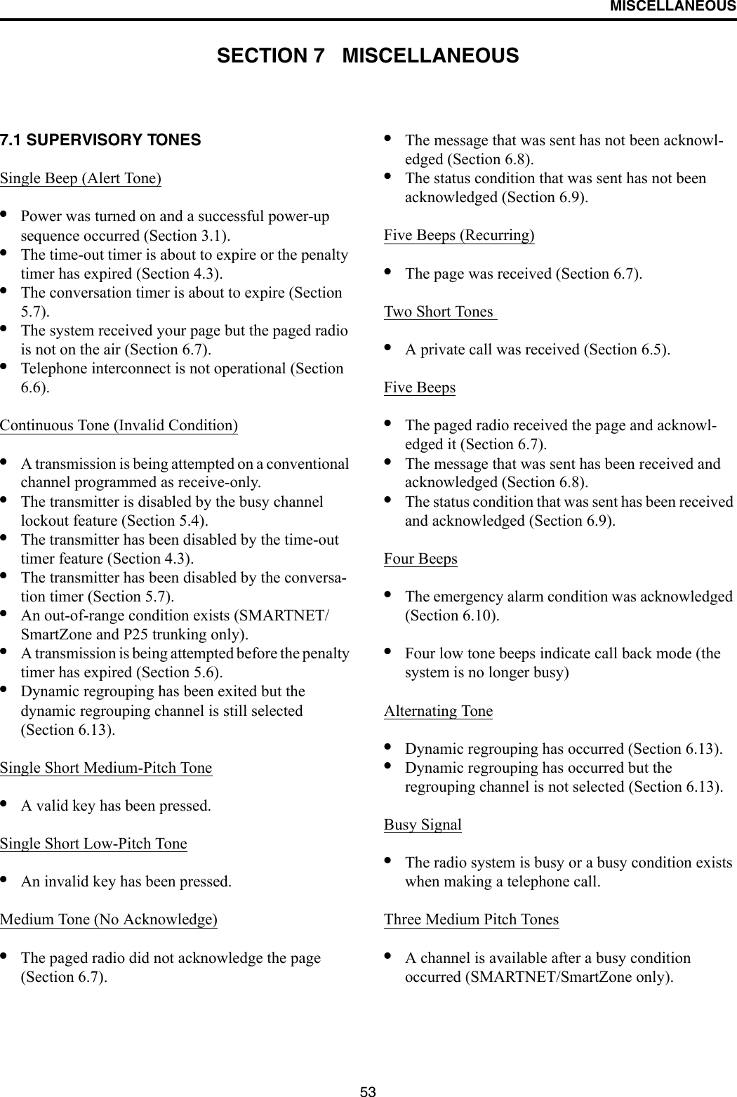 53MISCELLANEOUSSECTION 7   MISCELLANEOUS7.1 SUPERVISORY TONES Single Beep (Alert Tone)•Power was turned on and a successful power-up sequence occurred (Section 3.1).•The time-out timer is about to expire or the penalty timer has expired (Section 4.3).•The conversation timer is about to expire (Section 5.7). •The system received your page but the paged radio is not on the air (Section 6.7).•Telephone interconnect is not operational (Section 6.6).Continuous Tone (Invalid Condition)•A transmission is being attempted on a conventional channel programmed as receive-only.•The transmitter is disabled by the busy channel lockout feature (Section 5.4).•The transmitter has been disabled by the time-out timer feature (Section 4.3).•The transmitter has been disabled by the conversa-tion timer (Section 5.7).•An out-of-range condition exists (SMARTNET/SmartZone and P25 trunking only).•A transmission is being attempted before the penalty timer has expired (Section 5.6).•Dynamic regrouping has been exited but the dynamic regrouping channel is still selected (Section 6.13).Single Short Medium-Pitch Tone•A valid key has been pressed.Single Short Low-Pitch Tone•An invalid key has been pressed.Medium Tone (No Acknowledge)•The paged radio did not acknowledge the page (Section 6.7).•The message that was sent has not been acknowl-edged (Section 6.8).•The status condition that was sent has not been acknowledged (Section 6.9).Five Beeps (Recurring)•The page was received (Section 6.7).Two Short Tones •A private call was received (Section 6.5).Five Beeps•The paged radio received the page and acknowl-edged it (Section 6.7).•The message that was sent has been received and acknowledged (Section 6.8).•The status condition that was sent has been received and acknowledged (Section 6.9).Four Beeps•The emergency alarm condition was acknowledged (Section 6.10).•Four low tone beeps indicate call back mode (the system is no longer busy)Alternating Tone•Dynamic regrouping has occurred (Section 6.13).•Dynamic regrouping has occurred but the regrouping channel is not selected (Section 6.13).Busy Signal•The radio system is busy or a busy condition exists when making a telephone call.Three Medium Pitch Tones•A channel is available after a busy condition occurred (SMARTNET/SmartZone only).