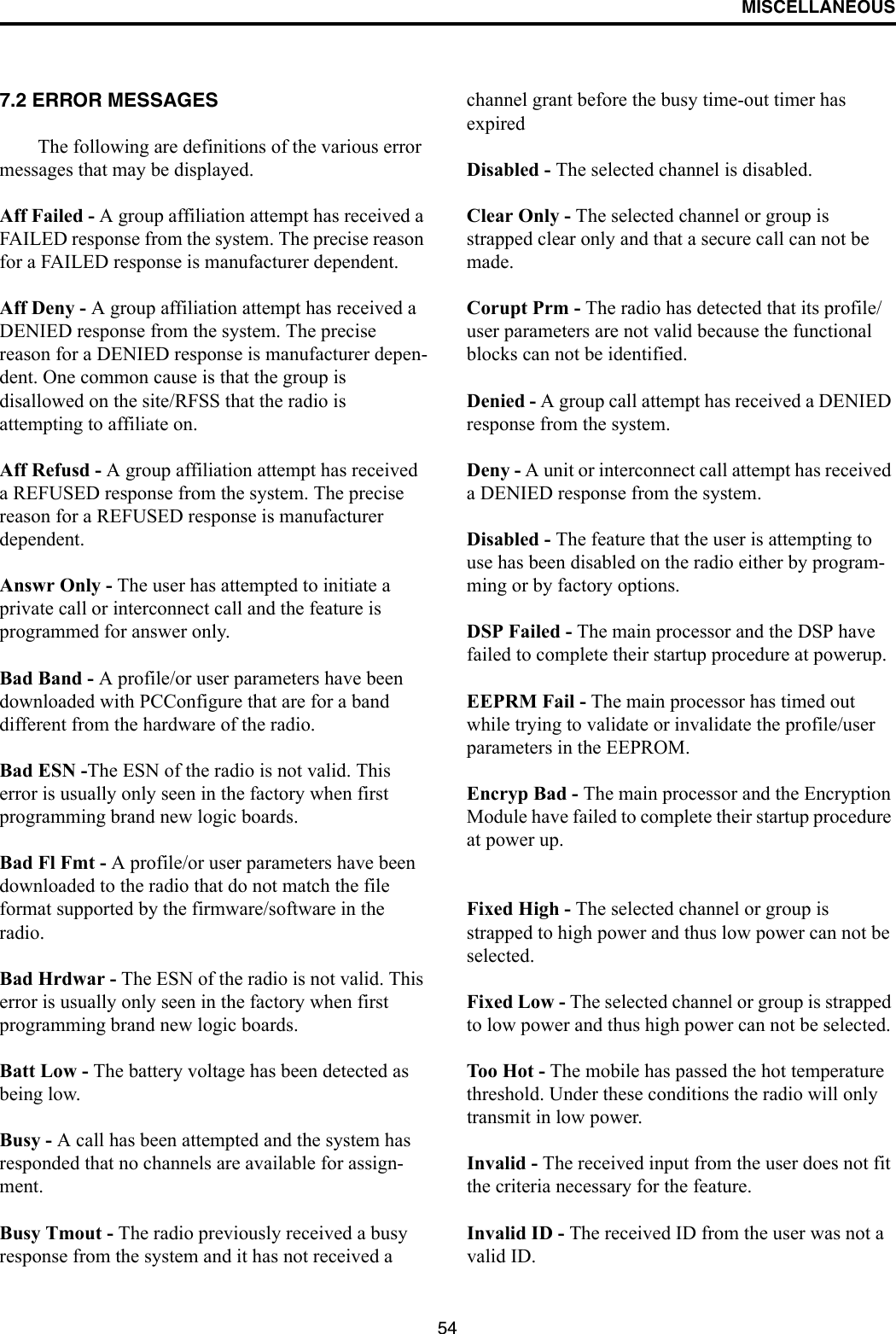 MISCELLANEOUS547.2 ERROR MESSAGESThe following are definitions of the various error messages that may be displayed.Aff Failed - A group affiliation attempt has received a FAILED response from the system. The precise reason for a FAILED response is manufacturer dependent. Aff Deny - A group affiliation attempt has received a DENIED response from the system. The precise reason for a DENIED response is manufacturer depen-dent. One common cause is that the group is disallowed on the site/RFSS that the radio is attempting to affiliate on. Aff Refusd - A group affiliation attempt has received a REFUSED response from the system. The precise reason for a REFUSED response is manufacturer dependent. Answr Only - The user has attempted to initiate a private call or interconnect call and the feature is programmed for answer only. Bad Band - A profile/or user parameters have been downloaded with PCConfigure that are for a band different from the hardware of the radio. Bad ESN -The ESN of the radio is not valid. This error is usually only seen in the factory when first programming brand new logic boards. Bad Fl Fmt - A profile/or user parameters have been downloaded to the radio that do not match the file format supported by the firmware/software in the radio. Bad Hrdwar - The ESN of the radio is not valid. This error is usually only seen in the factory when first programming brand new logic boards. Batt Low - The battery voltage has been detected as being low. Busy - A call has been attempted and the system has responded that no channels are available for assign-ment. Busy Tmout - The radio previously received a busy response from the system and it has not received a channel grant before the busy time-out timer has expired Disabled - The selected channel is disabled. Clear Only - The selected channel or group is strapped clear only and that a secure call can not be made. Corupt Prm - The radio has detected that its profile/user parameters are not valid because the functional blocks can not be identified. Denied - A group call attempt has received a DENIED response from the system. Deny - A unit or interconnect call attempt has received a DENIED response from the system. Disabled - The feature that the user is attempting to use has been disabled on the radio either by program-ming or by factory options. DSP Failed - The main processor and the DSP have failed to complete their startup procedure at powerup. EEPRM Fail - The main processor has timed out while trying to validate or invalidate the profile/user parameters in the EEPROM. Encryp Bad - The main processor and the Encryption Module have failed to complete their startup procedure at power up. Fixed High - The selected channel or group is strapped to high power and thus low power can not be selected. Fixed Low - The selected channel or group is strapped to low power and thus high power can not be selected. Too Hot - The mobile has passed the hot temperature threshold. Under these conditions the radio will only transmit in low power. Invalid - The received input from the user does not fit the criteria necessary for the feature. Invalid ID - The received ID from the user was not a valid ID. 