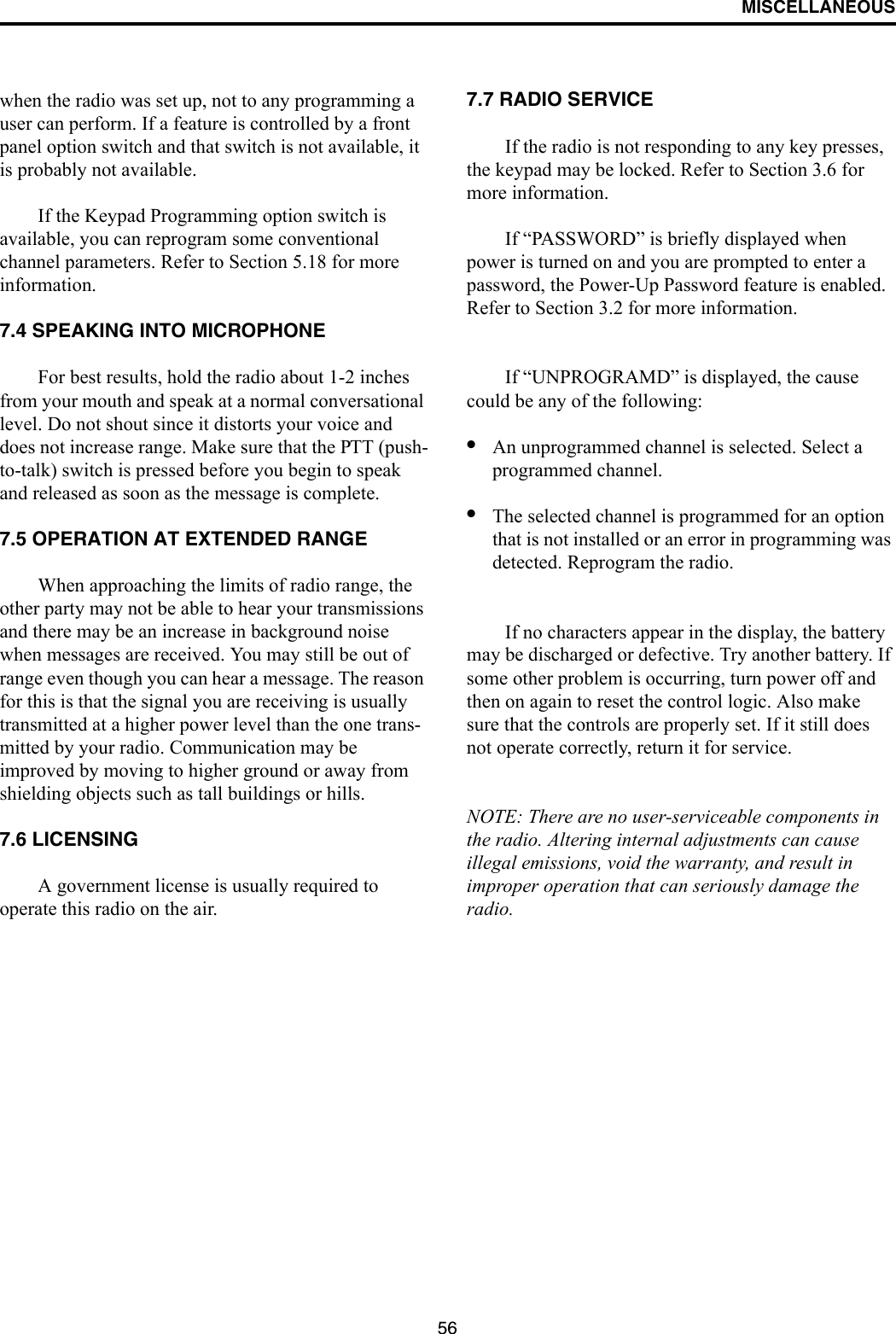 MISCELLANEOUS56when the radio was set up, not to any programming a user can perform. If a feature is controlled by a front panel option switch and that switch is not available, it is probably not available. If the Keypad Programming option switch is available, you can reprogram some conventional channel parameters. Refer to Section 5.18 for more information.7.4 SPEAKING INTO MICROPHONEFor best results, hold the radio about 1-2 inches from your mouth and speak at a normal conversational level. Do not shout since it distorts your voice and does not increase range. Make sure that the PTT (push-to-talk) switch is pressed before you begin to speak and released as soon as the message is complete.7.5 OPERATION AT EXTENDED RANGEWhen approaching the limits of radio range, the other party may not be able to hear your transmissions and there may be an increase in background noise when messages are received. You may still be out of range even though you can hear a message. The reason for this is that the signal you are receiving is usually transmitted at a higher power level than the one trans-mitted by your radio. Communication may be improved by moving to higher ground or away from shielding objects such as tall buildings or hills.7.6 LICENSINGA government license is usually required to operate this radio on the air. 7.7 RADIO SERVICE If the radio is not responding to any key presses, the keypad may be locked. Refer to Section 3.6 for more information. If “PASSWORD” is briefly displayed when power is turned on and you are prompted to enter a password, the Power-Up Password feature is enabled. Refer to Section 3.2 for more information.If “UNPROGRAMD” is displayed, the cause could be any of the following:•An unprogrammed channel is selected. Select a programmed channel.•The selected channel is programmed for an option that is not installed or an error in programming was detected. Reprogram the radio.If no characters appear in the display, the battery may be discharged or defective. Try another battery. If some other problem is occurring, turn power off and then on again to reset the control logic. Also make sure that the controls are properly set. If it still does not operate correctly, return it for service.NOTE: There are no user-serviceable components in the radio. Altering internal adjustments can cause illegal emissions, void the warranty, and result in improper operation that can seriously damage the radio.